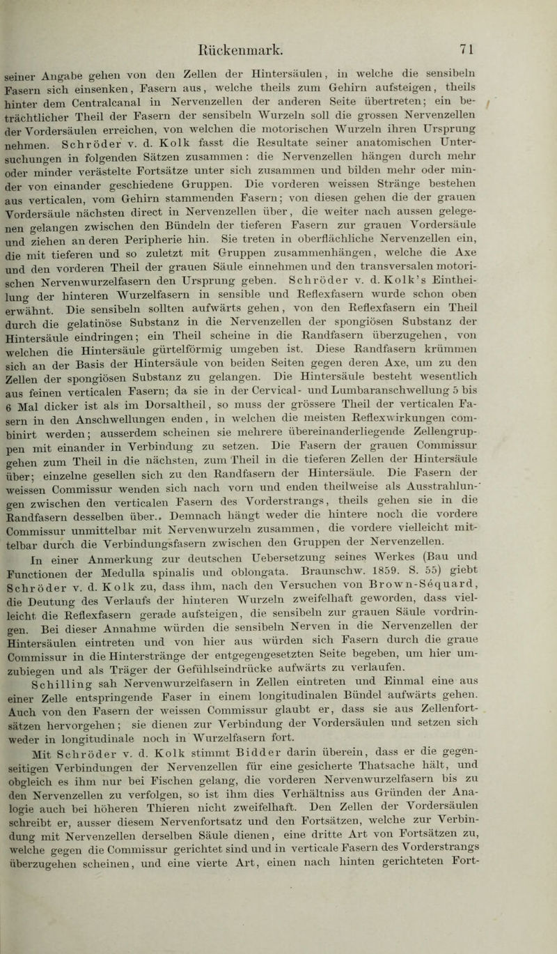 seiner Angabe gellen von den Zellen der Hintersäulen, in welche die sensibeln Fasern sich einsenken, Fasern aus, welche theils zum Gehirn aufsteigen, theils hinter dem Centralcanal in Nervenzellen der anderen Seite übertreten; ein be- trächtlicher Theil der Fasern der sensibeln Wurzeln soll die grossen Nervenzellen der Vordersäulen erreichen, von welchen die motorischen Wurzeln ihren Ursprung nehmen. Schröder v. d. Kolk fasst die Resultate seiner anatomischen Unter- suchungen in folgenden Sätzen zusammen: die Nervenzellen hängen durch mehr oder minder verästelte Fortsätze unter sich zusammen und bilden mehr oder min- der von einander geschiedene Gruppen. Die vorderen weissen Stränge bestehen aus verticalen, vom Gehirn stammenden Fasern; von diesen gehen die der grauen Vordersäule nächsten direct in Nervenzellen über, die weiter nach aussen gelege- nen gelangen zwischen den Bündeln der tieferen Fasern zur grauen Vordersäule und ziehen an deren Peripherie hin. Sie treten in oberflächliche Nervenzellen ein, die mit tieferen und so zuletzt mit Gruppen Zusammenhängen, welche die Axe und den vorderen Theil der grauen Säule einnehmen und den transversalen motori- schen Nervenwurzelfasern den Ursprung geben. Schröder v. d. Kolk’s Einthei- lung der hinteren Wurzelfasern in sensible und Reflexfasern wurde schon oben erwähnt. Die sensibeln sollten aufwärts gehen, von den Reflexfasern ein Theil durch die gelatinöse Substanz in die Nervenzellen der spongiösen Substanz der Hintersäule eindringen; ein Theil scheine in die Randfasern überzugehen, von welchen die Hintersäule gürtelförmig umgeben ist. Diese Randfasern krümmen sich an der Basis der Hintersäule von beiden Seiten gegen deren Axe, um zu den Zellen der spongiösen Substanz zu gelangen. Die Hintersäule besteht wesentlich aus feinen verticalen Fasern; da sie in der Cervical- und Lumbaranschwellung 5 bis 6 Mal dicker ist als im Dorsaltheil, so muss der grössere Theil der verticalen Fa- sern in den Anschwellungen enden, in welchen die meisten Reflexwirkungen com- binirt werden; ausserdem scheinen sie mehrere übereinanderliegende Zellengrup- pen mit einander in Verbindung zu setzen. Die Fasern der grauen Commissur gehen zum Theil in die nächsten, zum Theil in die tieferen Zellen der Hintersäule über* einzelne gesellen sich zu den Randfasern der Hintersäule. Die Fasern der weissen Commissur wenden sich nach vorn und enden theilweise als Ausstrahlun- gen zwischen den verticalen Fasern des Vorderstrangs, theils gehen sie in die Randfasern desselben über.. Demnach hängt weder die hintere noch die vordere Commissur unmittelbar mit Nervenwurzeln zusammen, die vordere vielleicht mit- telbar durch die Verbindungsfasern zwischen den Gruppen der Nervenzellen. In einer Anmerkung zur deutschen Uebersetzung seines Werkes (Bau und Functionen der Medulla spinalis und oblongata. Braunschw. 1859. S. 55) giebt Schröder v. d. Kolk zu, dass ihm, nach den Versuchen von Brown-Sequard, die Deutung des Verlaufs der hinteren Wurzeln zweifelhaft geworden, dass viel- leicht, die Reflexfasern gerade aufsteigen, die sensibeln zur grauen Säule Vordrin- gen. Bei dieser Annahme würden die sensibeln Nerven in die Nervenzellen der Hintersäulen eintreten und von hier aus würden sich Fasern durch die graue Commissur in die Hinterstränge der entgegengesetzten Seite begeben, um hier um- zubiegen und als Träger der Gefühlseindrücke aufwärts zu verlaufen. Schilling sah Nervenwurzelfasern in Zellen eintreten und Einmal eine aus einer Zelle entspringende Faser in einem longitudinalen Bündel aufwärts gehen. Auch von den Fasern der weissen Commissur glaubt er, dass sie aus Zellenfort- sätzen hervorgehen; sie dienen zur Verbindung der Vordersäulen und setzen sich weder in longitudinale noch in Wurzelfasern fort. Mit Schröder v. d. Kolk stimmt Bidder darin überein, dass er die gegen- seitigen Verbindungen der Nervenzellen für eine gesicherte Thatsache hält, und obgleich es ihm nur bei Fischen gelang, die vorderen Nervenwurzelfasern bis zu den Nervenzellen zu verfolgen, so ist ihm dies Verhältniss aus Gründen der Ana- logie auch bei höheren Thieren nicht zweifelhaft. Den Zellen der Vordersäulen schreibt er, ausser diesem Nervenfortsatz und den Fortsätzen, welche zur Verbin- dung mit Nervenzellen derselben Säule dienen, eine dritte Art von Fortsätzen zu, welche gegen die Commissur gerichtet sind und in verticale Fasern des Vorderstrangs überzugehen scheinen, und eine vierte Art, einen nach hinten gerichteten Fort-