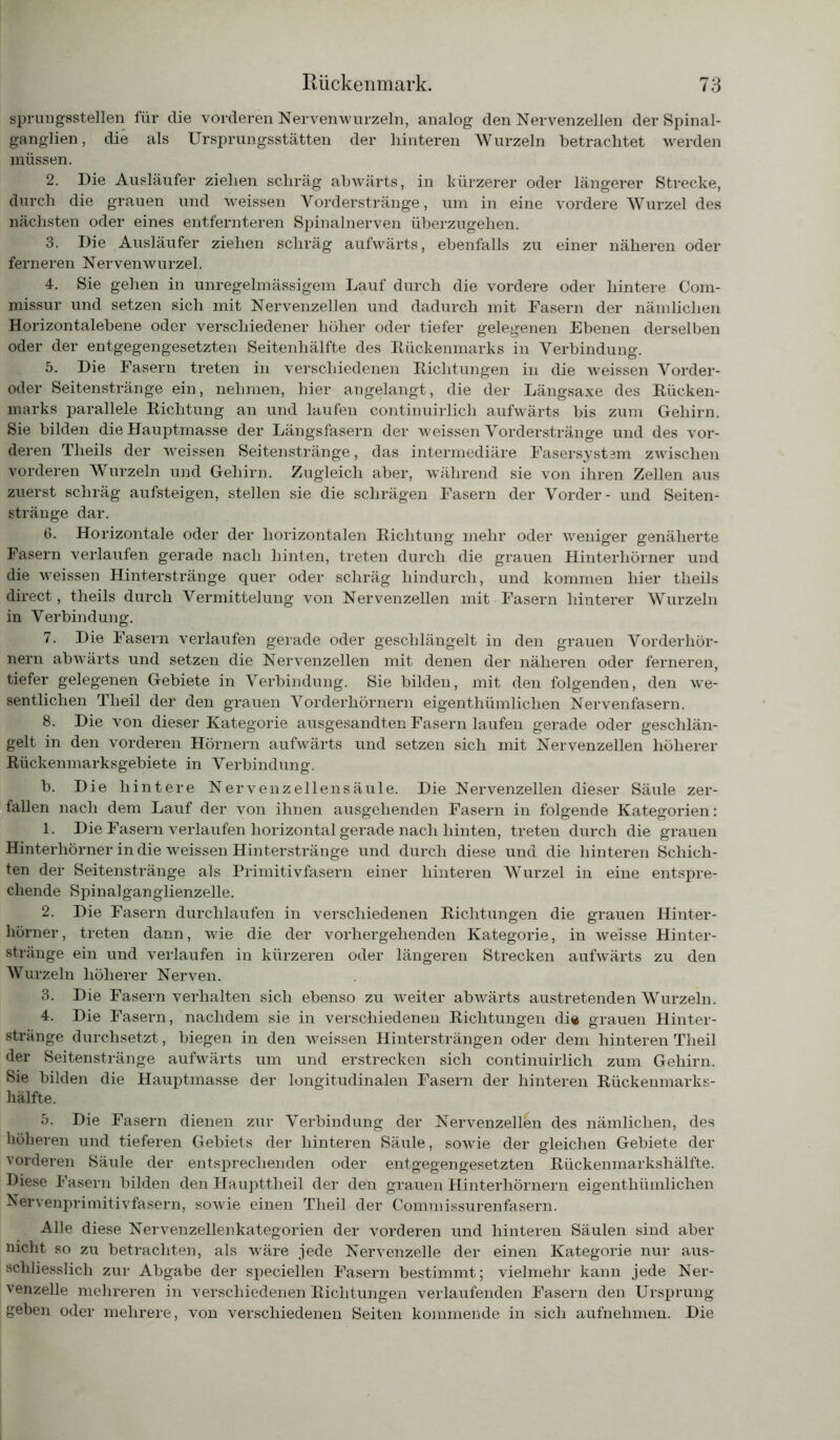 sprungsstellen für die vorderen Nervenwurzeln, analog den Nervenzellen der Spinal- ganglien, die als Ursprungsstätten der hinteren Wurzeln betrachtet werden müssen. 2. Die Ausläufer ziehen schräg abwärts, in kürzerer oder längerer Strecke, durch die grauen und weissen Vorderstränge, um in eine vordere Wurzel des nächsten oder eines entfernteren Spinalnerven überzugehen. 3. Die Ausläufer ziehen schräg aufwärts, ebenfalls zu einer näheren oder ferneren Nervenwurzel. 4. Sie gehen in unregelmässigem Lauf durch die vordere oder hintere Com- missur und setzen sich mit Nervenzellen und dadurch mit Fasern der nämlichen Horizontalebene oder verschiedener höher oder tiefer gelegenen Ebenen derselben oder der entgegengesetzten Seitenhälfte des Kückenmarks in Verbindung. 5. Die Fasern treten in verschiedenen Richtungen in die weissen Vorder- oder Seitenstränge ein, nehmen, hier angelangt, die der Längsaxe des Rücken- marks parallele Richtung an und laufen continuirlicli aufwärts bis zum Gehirn. Sie bilden die Hauptmasse der Längsfasern der weissen Vorderstränge und des vor- deren Theils der weissen Seitenstränge, das intermediäre Fasersystem zwischen vorderen Wurzeln und Gehirn. Zugleich aber, während sie von ihren Zellen aus zuerst schräg aufsteigen, stellen sie die schrägen Fasern der Vorder- und Seiten- stränge dar. 6. Horizontale oder der horizontalen Richtung mehr oder weniger genäherte Fasern verlaufen gerade nach hinten, treten durch die grauen Hinterhörner und die weissen Hinterstränge quer oder schräg hindurch, und kommen hier theils direct, theils durch Vermittelung von Nervenzellen mit Fasern hinterer Wurzeln in Verbindung. 7. Die Fasern verlaufen gerade oder geschlängelt in den grauen Vorderhör- nern abwärts und setzen die Nervenzellen mit denen der näheren oder ferneren, tiefer gelegenen Gebiete in Verbindung. Sie bilden, mit den folgenden, den we- sentlichen Theil der den grauen Vorderhörnern eigenthümlichen Nervenfasern. 8. Die von dieser Kategorie ausgesandten Fasern laufen gerade oder geschlän- gelt in den vorderen Hörnern aufwärts und setzen sich mit Nervenzellen höherer Rückenmarksgebiete in Verbindung. b. Die hintere Nervenzellensäule. Die Nervenzellen dieser Säule zer- fallen nach dem Lauf der von ihnen ausgehenden Fasern in folgende Kategorien: 1. Die Fasern verlaufen horizontal gerade nach hinten, treten durch die grauen Hinterhörner in die weissen Hinter stränge und durch diese und die hinteren Schich- ten der Seitenstränge als Primitivfasern einer hinteren Wurzel in eine entspre- chende Spinalganglienzelle. 2. Die Fasern durchlaufen in verschiedenen Richtungen die grauen Hinter- hörner, treten dann, wie die der vorhergehenden Kategorie, in weisse Hinter- stränge ein und verlaufen in kürzeren oder längeren Strecken aufwärts zu den Wurzeln höherer Nerven. 3. Die Fasern verhalten sich ebenso zu weiter abwärts austretenden Wurzeln. 4. Die Fasern, nachdem sie in verschiedenen Richtungen di« grauen Hinter- stränge durchsetzt, biegen in den weissen Hintersträngen oder dem hinteren Theil der Seitenstränge aufwärts um und erstrecken sich continuirlich zum Gehirn. Sie bilden die Hauptmasse der longitudinalen Fasern der hinteren Rückenmarks- hälfte. 5. Die Fasern dienen zur Verbindung der Nervenzellen des nämlichen, des höheren und tieferen Gebiets der hinteren Säule, sowie der gleichen Gebiete der vorderen Säule der entsprechenden oder entgegengesetzten Rückenmarkshälfte. Diese Fasern bilden den Haupttheil der den grauen Hinterhörnern eigenthümlichen Nervenprimitivfasern, sowie einen Theil der Commissurenfasern. Alle diese Nervenzellenkategorien der vorderen und hinteren Säulen sind aber nicht so zu betrachten, als wäre jede Nervenzelle der einen Kategorie nur aus- schliesslich zur Abgabe der speciellen Fasern bestimmt; vielmehr kann jede Ner- venzelle mehreren in verschiedenen Richtungen verlaufenden Fasern den Ursprung geben oder mehrere, von verschiedenen Seiten kommende in sich aufnehmen. Die