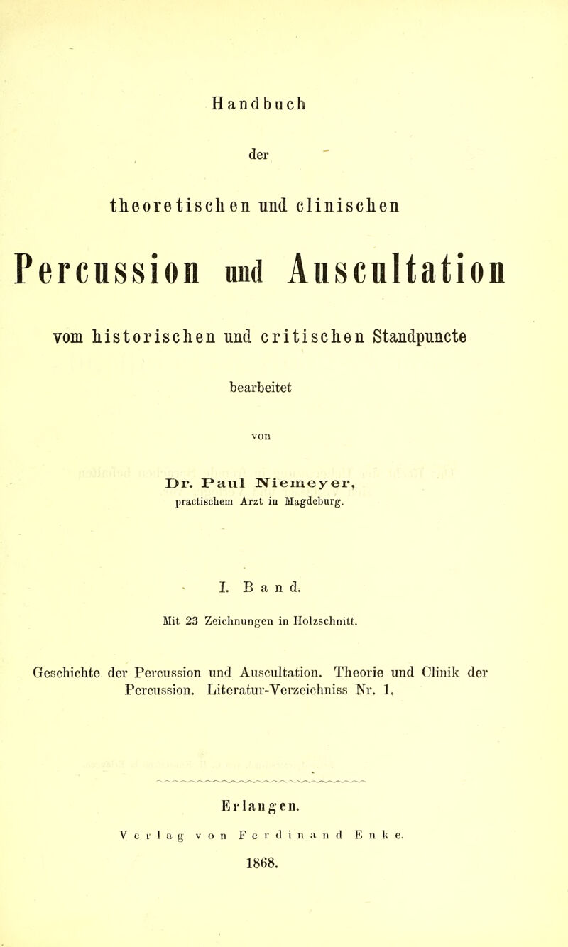 Handbuch der theoretischen und clinischen ercussion und Auscultation vom historischen und critischen Standpuncte bearbeitet von Dr. Paul ÜViemeyer, practischem Arzt in Magdeburg. L Band. Mit 23 Zeichnungen in Holzschnitt. Geschichte der Percussion und Auscultation. Theorie und Clinik der Percussion. Literatur-Yerzeichniss Nr. 1, Erlangen. V c i- 1 a g von F c r d i n n d E n k e. 1868.