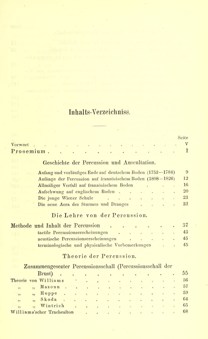 Inhalts-Verzeichniss. Seite Vorwoi't V Prooemium 1 Geschichte der Percussion und Auscultation. Anfang und vorläufiges Ende auf deutsclieni Boden (1753—1784) 9 Anfänge der Percussion auf französischem Boden (1808—1826) 12 Allmäliger Verfall auf französischem Boden . . . 16 Aufschwung auf englischem Boden ...... 20 Die junge Wiener Schule 23 Die neue Aera des Sturmes und Dranges .... 32 Die Lehre von der Percussion. Methode und Inhalt der Percussion 37 tactile Percussionserscheinungen ...... 43 acustisclie Percussionserscheinungen ..... 45 terminologische und physicalische Vorbemerkungen . . 45 Theorie der Percussion. Zusammengesezter Percussionsschall (Percussionsschall der Brust) 55 Theorie von Williams • 56 „ ,, Mazonn 57 „ „ Hoppe 59 „ „ Skoda 64 „ „ Wintrich 65 W111 iams'seher Trachealton 68