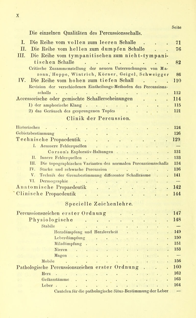 Seite Die einzelnen Qualitäten des Percussionsschalls. L Die Reihe vom vollen zum leeren Schalle ... 71 n. Die Reihe vom hellen zum dumpfen Schalle . . 76 III. Die Reihe vom tympanitischen zum nicht-tympani- tischen Schalle 82 Critische Zusammenstellung der neuem Untersuchungen von Ma- zonn, Hoppe, Wintrich, Körner, Geigel, Schweigger 86 IV. Die Reihe vom hohen zum tiefen Schall . . . HO Revision der verschiedenen Eintheilungs-Methoden des Percussions- schalls 112 Accessorische oder gemischte Schallerscheinungen . . .114 1) der amphorische Klang 115 2) das Geräusch des gesprungenen Topfes ..... 121 Clinik der Percussion. Historisches ............. 124 Gebietsbestimraung 126 Technische Propaedeutik 129 I. Aeussere Fehlerquellen — Corson's Explorativ-Haltungen 131 II. Innere Fehlerquellen 133 lU. Die topographischen Varianten des normalen Percussionsschalls 134 IV. Starke und schvifache Percussion ...... 136 V. Technik der Grenzbestimmung differenter Schallräume . . 141 VI. Dermographie .......... — Anatomische Propaedeutik 142 ' Clinisehe Propaedeutik 144 Specielle Zeichenlehre. Percussionszeichen erster Ordnung . . . . . 147 Physiologische 148 Stabile — Ilerzdämpfung und Herzleerheit 149 Leberdämpl'ung ........ 150 Milzdämpfung ......... 151 Nieren 153 Magen — Mobile 156 Pathologische Percussionszeichen erster Ordnung . . . 160 Herz 162 Gefässstämmc 163 Leber 164 Cautelen für die pathologische Situs-Bestimmung der Leber —