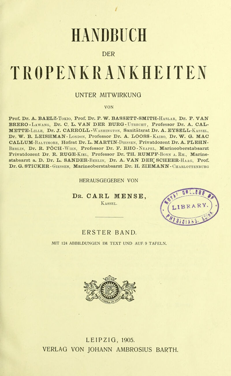 / HANDBÜCH DER TROPENKRANKHEITEN UNTER MITWIRKUNG VON Prof. Dr. A. BAELZ-Tokio, Prof. Dr. P. W. BASSETT-SMITH-Haslar, Dr. P. VAU BBEKO-Lawancx, Dr. C. L. VAN DER BURG - Uteecht , Professor Dr. A. CAL- METTE-LiLLE, Dr. J. CARROLL -Washington, Sanitäts.rat Dr. A. EYSELL-Kassel, Dr. W. B. LEISHMAN-London, Professor Dr. A. LOOSS-Kairo, Dr. W. G. MAC CALLUM-Baltimore, Hofrat Dr. L. MABTIN-Diessen, Privatdozent Dr. A. PLEHN- Berlin, Dr. B. PÖCH-Wien, Professor Dr. F. RHO-Neapel, Marineoberstabsarzt Privatdozent Dr. R. RUGE-Kiel, Professor Dr. TH. RUMPF-Bonn a. Rh., Marine- stabsarzt a. D. Dr. L. SANDER-Berlin, Dr. A. VAN DERj SCHEER-Haag, Prof. Dr. G. STICKER-GIESSEN, Marineöberstabsarzt Dr. H. ZIEMANN-Charlottenburg HERAUSGEGEBEN VON Dr. CARL MENSE, Kassel. ERSTER BAND. MIT 124 ABBILDUNGEN IM TEXT UND AUF 9 TAFELN. LEIPZIG, 1905. VERLAG VON JOHANN AMBROSIUS BARTH.