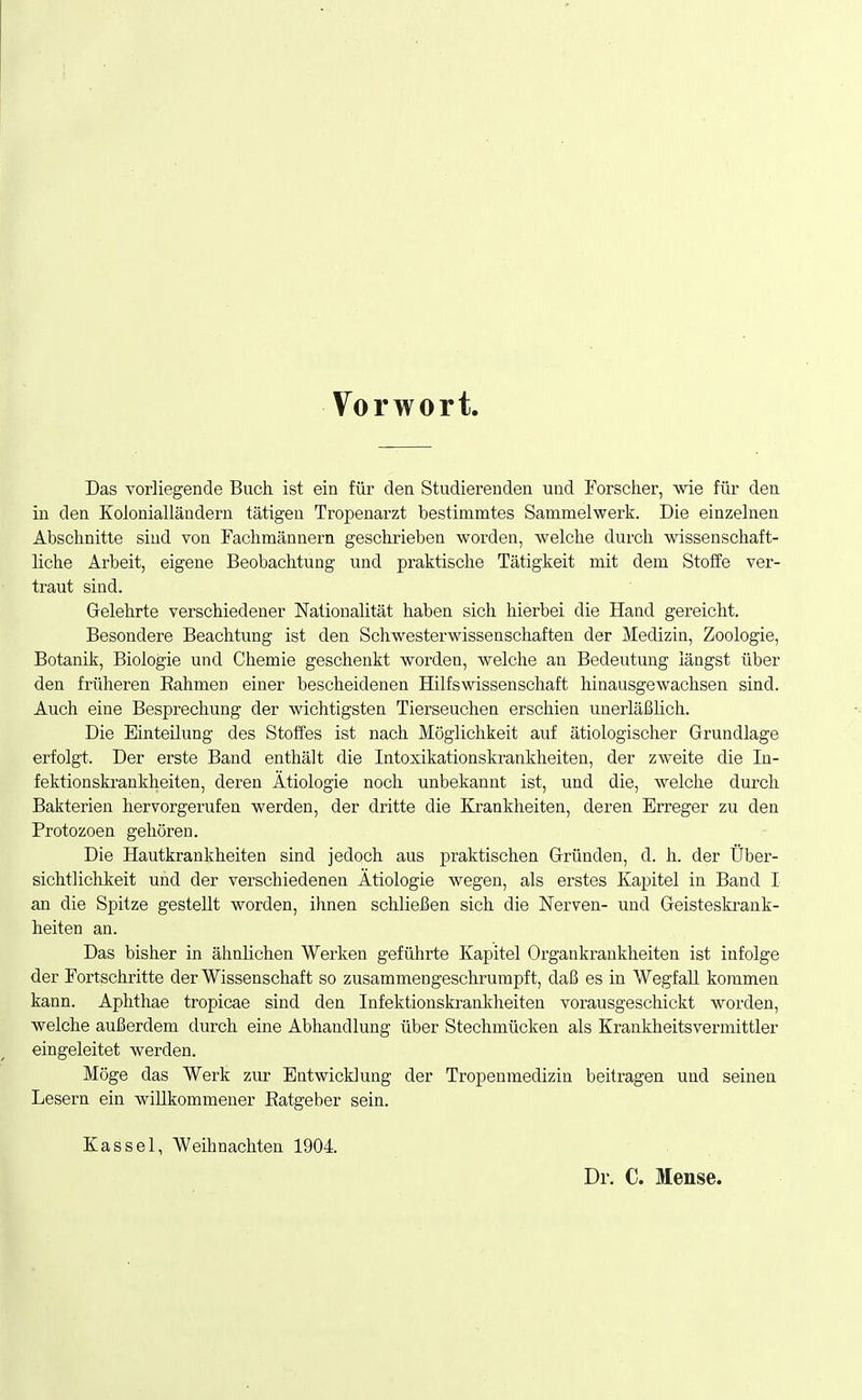 Vorwort Das vorliegende Buch ist ein für den Studierenden und Forscher, wie für den in den Kolonialländern tätigen Tropenarzt bestimmtes Sammelwerk. Die einzelnen Abschnitte sind von Fachmännern geschrieben worden, welche durch wissenschaft- liche Arbeit, eigene Beobachtung und praktische Tätigkeit mit dem Stoffe ver- traut sind. Gelehrte verschiedener Nationalität haben sich hierbei die Hand gereicht. Besondere Beachtung ist den Schwesterwissenschaften der Medizin, Zoologie, Botanik, Biologie und Chemie geschenkt worden, welche an Bedeutung längst über den früheren Eahmen einer bescheidenen Hilfswissenschaft hinausgewachsen sind. Auch eine Besprechung der wichtigsten Tierseuchen erschien unerläßlich. Die Einteilung des Stoffes ist nach Möglichkeit auf ätiologischer Grundlage erfolgt. Der erste Band enthält die Intoxikationskrankheiten, der zweite die In- fektionskrankheiten, deren Ätiologie noch unbekannt ist, und die, welche durch Bakterien hervorgerufen werden, der dritte die Krankheiten, deren Erreger zu den Protozoen gehören. Die Hautkrankheiten sind jedoch aus praktischen Gründen, d. h. der Über- sichtlichkeit und der verschiedenen Ätiologie wegen, als erstes Kapitel in Band I an die Spitze gestellt worden, ihnen schließen sich die Nerven- und Geisteskrank- heiten an. Das bisher in ähnlichen Werken geführte Kapitel Organkrankheiten ist infolge der Fortschritte der Wissenschaft so zusammengeschrumpft, daß es in W egfall kommen kann. Aplithae tropicae sind den Infektionskrankheiten vorausgeschickt worden, welche außerdem durch eine Abhandlung über Stechmücken als Krankheitsvermittler eingeleitet werden. Möge das Werk zur Entwicklung der Tropenmedizin beitragen und seinen Lesern ein willkommener Eatgeber sein. Kassel, Weihnachten 1904. Dr. C. Mense.