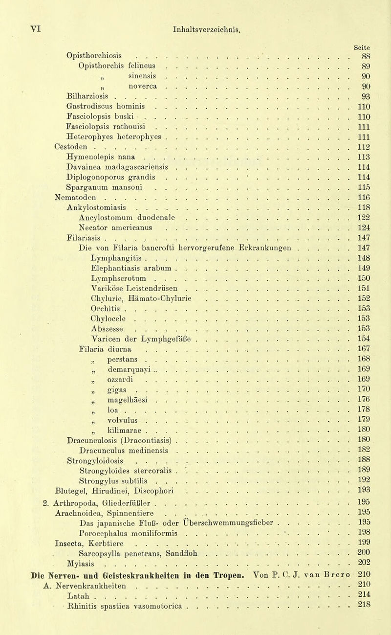 Seite Opisthorchiosis 88 Opisthorchis felineus 89 „ sinensis 90 „ noverca 90 Bilharziosis 93 Gastrodiscus hominis 110 Fasciolopsis buski 110 Fasciolopsis rathouisi III Heterophyes heterophyes III Cestoden 112 Hymenolepis nana 113 Davainea madagascariensis 114 Diplogonoporus grandis • 114 Sparganum mansoni 115 Nematoden 116 Ankylostomiasis 118 Ancylostomum duodenale 122 Necator americanus 124 Filariasis 147 Die von Filaria bancrofti hervorgerufene Erkrankungen 147 Lymphangitis 148 Elephantiasis arabum 149 Lymphscrotum 150 Variköse Leistendrüsen 151 Chylurie, Hämato-Chylurie 152 Orchitis 153 Chylocele 153 Abszesse 153 Varicen der Lymphgefäße 154 Filaria diurna 167 „ perstans 168 „ demarquayi 169 „ ozzardi . 169 „ gigas 170 „ magelhäesi 176 „ loa 178 „ volvulus , . . 179 „ kilimarae 180 Dracunculosis (Dracontiasis) 180 Dracunculus medinensis 182 Strongyloidosis 188 Strongyloides stercoralis . '. 189 Strongylus subtilis 192 Blutegel, Hirudinei, Discophori 193 2. Arthropoda, Gliederfüßler 195 Arachnoidea, Spinnentiere 195 Das japanische Fluß- oder Überschwemmungsfieber 195 Porocephalus moniliformis 198 Insecta, Kerbtiere 199 Sarcopsylla penetrans, Sandüoh 200 Myiasis 202 Die Nerven- und Geisteskrankheiten in den Tropen. Von P. C. J. van Brero 210 A. Nervenkrankheiten 210 Latah 214 Rhinitis spastica vasomotorica 218