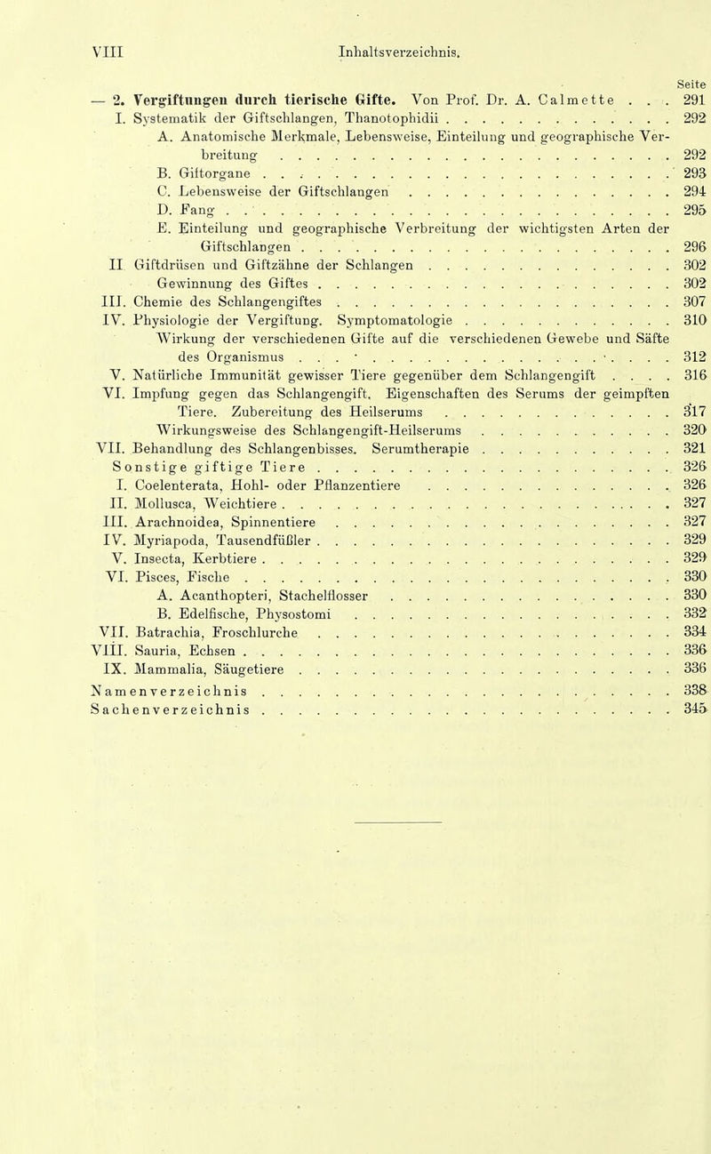 Seite — 2. Vergiftungen durch tierische Gifte. Von Prof. Dr. A. Calmette . . . 291 I. Systematik der Giftschlangen, Thanotophidii 292 A. Anatomische Merkmale, Lebensweise, Einteilung und geographische Ver- breitung 292 B. Giitorgane '293 C. Lebensweise der Giftschlangen . 294 D. Fang . 295 E. Einteilung und geographische Verbreitung der wichtigsten Arten der Giftschlangen 296 II Giftdrüsen und Giftzähne der Schlangen 302 Gewinnung des Giftes 302 III. Chemie des Schlangengiftes 307 IV. Physiologie der Vergiftung. Symptomatologie 310 Wirkung der verschiedenen Gifte auf die verschiedenen Gewebe und Säfte des Organismus ... 312 V. Natürliche Immunität gewisser Tiere gegenüber dem Schlangengift .... 316 VI. Impfung gegen das Schlangengift, Eigenschaften des Serums der geimpften Tiere. Zubereitung des Heilserums 317 Wirkungsweise des Schlangengift-Heilserums 320 VII. Behandlung des Schlangenbisses. Serumtherapie 321 Sonstige giftige Tiere 326 I. Coelenterata, Hohl- oder Pflanzentiere 326 II. Mollusca, Weichtiere 327 III. Arachnoidea, Spinnentiere 327 IV. Myriapoda, Tausendfüßler 329 V. Insecta, Kerbtiere 32J> VI. Pisces, Fische .330 A. Acanthopteri, Stachelflosser 330 B. Edelfische, Physostomi 332 VII. Batrachia, Froschlurche 334 Vlil. Sauria, Echsen 336 IX. Mammalia, Säugetiere 336 Namenverzeichnis 338' Sachenverzeichnis 34S