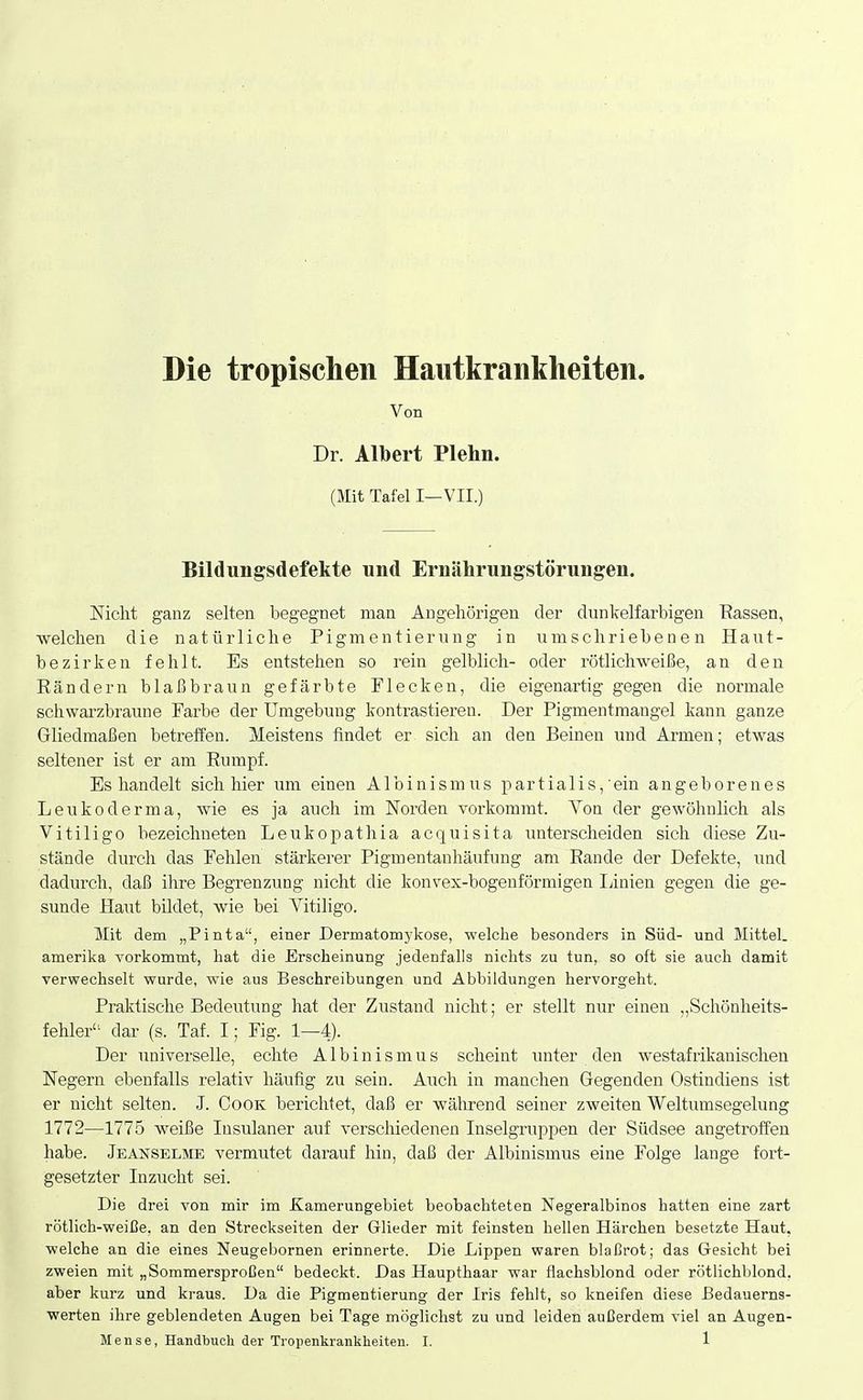 Die tropischen Hautkrankheiten. Von Dr. Albert Plehn. (Mit Tafel I—VII.) Bildungsdefekte und Ernährungstörungen. Nicht ganz selten begegnet man Angehörigen der dunkelfarbigen Eassen, welchen die natürliche Pigmentierung in umschriebenen Haut- bezirken fehlt. Es entstehen so rein gelblich- oder rötlichweiße, an den Eändern blaßbraun gefärbte Flecken, die eigenartig gegen die normale schwarzbraune Farbe der Umgebung kontrastieren. Der Figmentmangel kann ganze Gliedmaßen betreffen. Meistens findet er sich an den Beinen und Armen; etwas seltener ist er am Eumpf. Es handelt sich hier um einen Albinismus partialis,'ein angeborenes Leukoderma, wie es ja auch im Norden vorkommt. Von der gewöhnlich als Vi tili go bezeichneten Leukopathia acquisita unterscheiden sich diese Zu- stände durch das Fehlen stärkerer Pigmentanhäufung am Bande der Defekte, \md dadurch, daß ihre Begrenzung nicht die konvex-bogenförmigen Ijinien gegen die ge- sunde Haut bildet, wie bei Vitiligo. Mit dem „Pinta, einer Dermatomykose, welche besonders in Süd- und Mittel, amerika vorkommt, hat die Erscheinung- jedenfalls nichts zu tun, so oft sie auch damit verwechselt wurde, wie aus Beschreibungen und Abbildungen hervorgeht. Praktische Bedeutung hat der Zustand nicht; er stellt nur einen „Schönheits- fehler- dar (s. Taf. I; Fig. 1—4). Der universelle, echte Albinismus scheint imter den westafrikanischen Negern ebenfalls relativ häufig zu sein. Auch in manchen Gegenden Ostindiens ist er nicht selten. J. Cook berichtet, daß er während seiner zweiten Weltumsegelung 1772—1775 weiße Insulaner auf verscMedenen Inselgruppen der Südsee angetroffen habe. Jeanselme vermutet darauf hin, daß der Albinismus eine Folge lange fort- gesetzter Inzucht sei. Die drei von mir im Kamerungebiet beobachteten Negeralbinos hatten eine zart rötlich-weiße, an den Streckseiten der Glieder mit feinsten hellen Härchen besetzte Haut, ■welche an die eines Neugebornen erinnerte. Die Lippen waren blaßrot; das Gesicht bei zweien mit „Sommersproßen bedeckt. Das Haupthaar war flachsblond oder rötlichblond, aber kurz und kraus. Da die Pigmentierung der Iris fehlt, so kneifen diese Eedauerns- werten ihre geblendeten Augen bei Tage möglichst zu und leiden außerdem viel an Augen-