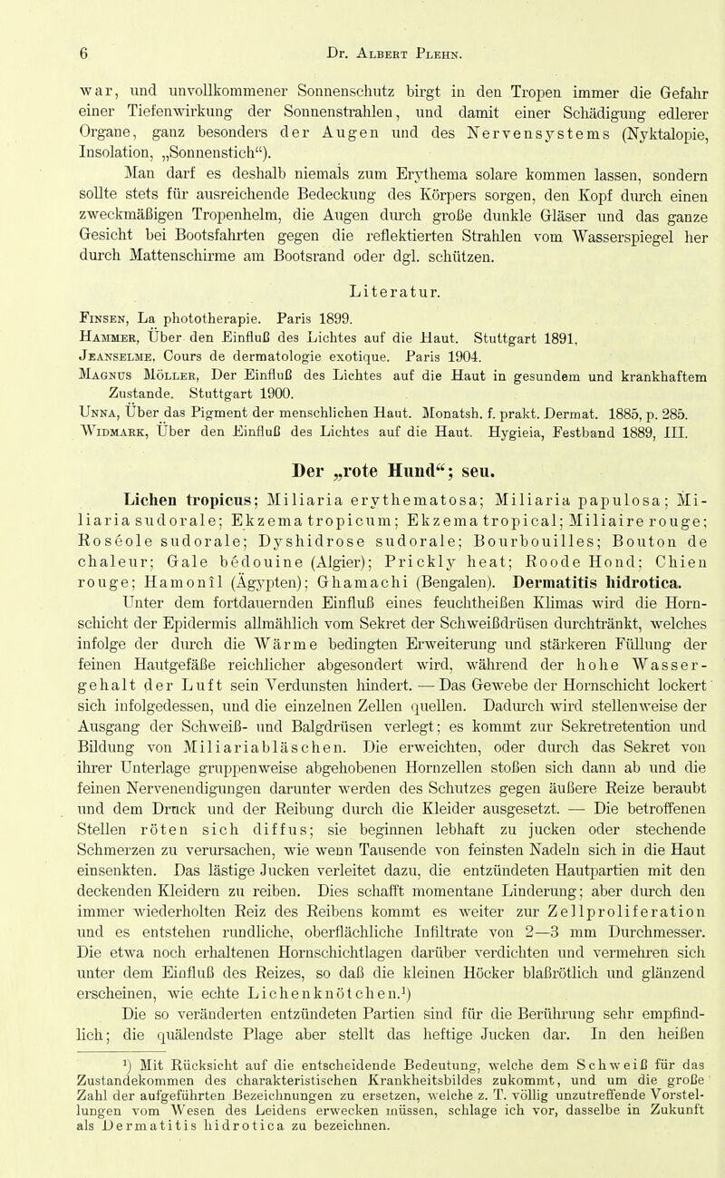 war, und unvollkommener Sonnenschutz birgt in den TrojDen immer die Gefahr einer Tiefenwirkung der Sonnenstrahlen, und damit einer Schädigung edlerer Organe, ganz besonders der Augen und des Nervensystems (Nyktalopie, Insolation, „Sonnenstich). Man darf es deshalb niemals zum Erythema solare kommen lassen, sondern sollte stets für ausreichende Bedeckung des Körpers sorgen, den Kopf durch einen zweckmäßigen Tropenhelm, die Augen dm-ch große dunkle Gläser und das ganze Gesicht bei Bootsfalirten gegen die reflektierten Strahlen vom Wasserspiegel her durch Mattenschirme am Bootsrand oder dgl. schützen. Literatur. FiNSEN, La phototherapie. Paris 1899. Hammer, Uber den Einfluß des Lichtes auf die Haut. Stuttgart 1891, Jeanselme. Cours de dermatologie exotique. Paris 1904. Magnus Möller, Der Einfluß des Lichtes auf die Haut in gesundem und krankhaftem Zustande. Stuttgart 1900. Unna, Uber das Pigment der menschlichen Haut. Monatsh. f. prakt. Dermat. 1885, p. 285. VViDMARK, Über den Einfluß des Lichtes auf die Haut. Hygieia, Festband 1889, III. Der „rote Hund; seu. Liehen tropicus; Miliaria erythematosa; Miliaria papulosa; Mi- liaria sud orale; Ekzema tropicum; Ekzematropical;Miliairerouge; Koseole sudorale; Dyshidrose sudorale; Bourbouilles; Bouton de chaleur; Gale bedouine (Algier); Prickly heat; Roode Hond; Chien rouge; Hamonil (Ägypten); Ghamachi (Bengalen). Dermatitis hidrotica. Unter dem fortdauernden Einfluß eines feuchtheißen Klimas wird die Horn- scliicht der Epidermis allmählich vom Sekret der Schweißdrüsen durchtränkt, welches infolge der diu-ch die AVärme bedingten Erweiterung und stärkeren Füllung der feinen Hautgefäße reichlicher abgesondert wix'd, während der hohe Wasser- gehalt der Luft sein Verdunsten hindert. —Das Gewebe der Hornschicht lockert sich infolgedessen, und die einzelnen Zellen quellen. Dadurch wird stellenweise der Ausgang der Schweiß- und Balgdrüsen verlegt; es kommt zur Sekretretention und Bildung von Miliariabläschen. Die erweichten, oder durch das Sekret von ihrer Unterlage gruppenweise abgehobenen Hornzellen stoßen sich dann ab und die feinen Nervenendigungen darunter werden des Schutzes gegen äußere Reize beraubt und dem Druck und der Reibung durch die Kleider ausgesetzt. — Die betroffenen Stellen röten sich diffus; sie beginnen lebhaft zu jucken oder stechende Schmerzen zu verursachen, wie wenn Tausende von feinsten Nadeln sich in die Haut einsenkten. Das lästige Jucken verleitet dazu, die entzündeten Hautpartien mit den deckenden Kleidern zu reiben. Dies schafft momentane Linderung; aber durch den immer wiederholten Reiz des Reibens kommt es weiter zur Zellproliferation und es entstehen rundliche, oberflächliche Infiltrate von 2—3 mm Durchmesser. Die etwa noch erhaltenen Hornschichtlagen darüber verdichten und vermehren sich unter dem Einfluß des Reizes, so daß die kleinen Höcker blaßrötlich und glänzend erscheinen, wie echte Liehenknötchen.^) Die so veränderten entzündeten Partien sind für die Berührung sehr empfind- lich; die quälendste Plage aber stellt das heftige Jucken dar. In den heißen ^) Mit Rücksicht auf die entscheidende Bedeutung, welche dem Schweiß für das Zustandekommen des charakteristischen Krankheitsbildes zukommt, und um die große Zahl der aufgeführten Bezeichnungen zu ersetzen, welche z. T. völlig unzutreffende Vorstel- lungen vom Wesen des Leidens erwecken müssen, schlage ich vor, dasselbe in Zukunft als Dermatitis hidrotica zu bezeichnen.
