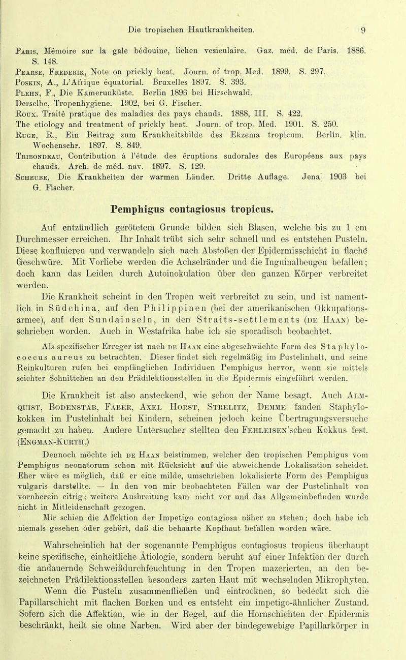 Paeis, Memoire sur la gale bedouine, liehen vesiculaire. Gaz. med. de Paris. 1886. S. 148. Peaese, Fkederik, Note on prickly heat. Journ. of trop. Med. 1899. S. 297. PosKiN, A., L'Afrique equatorial. Bruxelles 1897. S. B93. Plehn, f., Die Kamerunküste. Berlin 1896 bei Hirschwald. Derselbe, Tropenhygiene. 1902, bei Gr. Fischer. ßoux. Traite pratique des maladies des pays chauds. 1888, III. S. 422. The etiology and treatment of prickly heat. Journ. of trop. Med. 1901. S. 250. Rüge, R., Ein Beitrag zum Krankheitsbilde des Ekzema tropicum. Berlin, klin. Woehenschr. 1897. S. 849. Tribondeaü, Contribution ä l'etude des eruptions sudorales des Europeens aux pays chauds. Arch. de med. nav. 1897. S. 129. ScHEUBE, Die Krankheiten der warmen Länder. Dritte Auflage. Jena^ 1903 bei G. Fischer. Pemphigus contagiosiis tropicus. Auf entzündlich gerötetem Grunde bilden sich Blasen, welche bis zu 1 cm. Durchmesser erreichen. Ihr Inhalt trübt sich sehr schnell und es entstehen Pusteln. Diese konfluieren und verwandeln sich nach Abstoßen der Epidermisschicht in flachö Geschwüre. Mit Vorliebe werden die Achselränder und die Inguinalbeugen befallen; doch kann das Leiden durch Autoinokulation über den ganzen Körper verbreitet werden. Die Krankheit scheint in den Tropen weit verbreitet zu sein, und ist nament- lich in Südchina, auf den Philippinen (bei der amerikanischen Okkupations- armee), auf den Sundainseln, in den Straits-settlements (de Haan) be- schrieben worden. Auch in Westafrika habe ich sie sporadisch beobachtet. Als spezifischer Erreger ist nach de Haan eine abgeschwächte Form des Stapliylo- coccus aureus zu betrachten. Dieser findet sich regelmäßig im Pustelinhalt, und seine Reinkulturen rufen bei empfänglichen Individuen Pemphigus hervor, wenn sie mittels seichter Schnittchen an den Prädilektionsstellen in die Epidermis eingeführt werden. Die Krankheit ist also ansteckend, wie schon der Name besagt. Auch Alm- QUisT, Bodenstab, Faber, Axel Hoest, Steelitz, Dehme fanden Staphylo- kokken im Pustelinhalt bei Kindern, scheinen jedoch keine Übertragungsversuche gemacht zu haben. Andere Untersucher stellten den FEKLEiSEN'schen Kokkus fest. (Engman-Kurth.) Dennoch möchte ich de Haan beistimmen, welcher den tropischen Pemphigus vom Pemphigus neonatorum schon mit Rücksicht auf die abweichende Lokalisation scheidet. Eher wäre es möglich, dal^ er eine milde, umschrieben lokalisierte Form des Pemphigus vulgaris darstellte. — In den von mir beobachteten Fällen war der Pustelinhalt von vornherein eitrig; weitere Ausbreitung kam nicht vor und das Allgemeinbefinden wurde nicht in Mitleidenschaft gezogen. Mir schien die Affektion der Impetigo contagiosa näher zu stehen; doch habe ich niemals gesehen oder gehört, daß die behaarte Kopfhaut befallen worden wäre. Wahrscheinlich hat der sogenannte Pemphigus contagiosus tropicus überhaupt keine spezifische, einheitliche Ätiologie, sondern beruht auf einer Infektion der durch die andauernde Schweißdurchfeuchtung in den Tropen mazerierten, an den be- zeichneten Prädilektionsstellen besonders zarten Haut mit wechselnden Mikrophyten. Wenn die Pusteln zusammenfließen und eintrocknen, so bedeckt sich die Papillarschicht mit flachen Borken und es entsteht ein impetigo-ähnlicher Zustand. Sofern sich die AfTektion, wie in der Regel, auf die Hornschichten der Epidermis beschränkt, heilt sie ohne Narben. Wird aber der bindegewebige Papillarkörper in