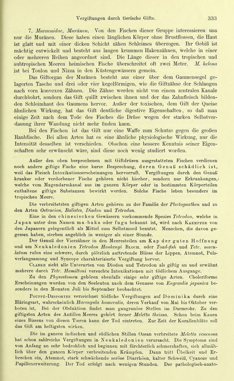 7, Muraenidae, Muränen. Von den Fischen dieser Gruppe interessieren uns Bur die Muränen. Diese liaben einen länglichen Körper ohne Brustflossen, die Haut ist glatt und mit einer dicken Schicht zähen Schleimes überzogen. Ihr Gebiß ist mächtig entwickelt und besteht aus langen krummen Hakenzähnen, welche in einer oder mehreren Reihen angeordnet sind. Die Länge dieser in den tropischen und subtropischen Meeren heimischen Fische überschreitet oft zwei Meter. M. helena ist bei Toulon und Nizza in den Küstengewässern gemein. Das Giftorgan der Muränen besteht aus einer über dem Gaumensegel ge- lagerten Tasche und drei oder vier kegelförmigen, wie die Giftzähne der Schlangen nach vorn konvexen Zähnen. Die Zähne werden nicht von einem zentralen Kanäle •durchbohrt, sondern das Gift quillt zwischen ihnen und der das Zahnfleiscli bilden- ■den Schleimhaut des Gaumens hervor. Außer der toxischen, dem Gift der Queise ähnlichen Wirkung, hat das Gift deutliche digestive Eigenschaften, so daß man ■einige Zeit nach dem Tode des Fisches die Drüse wegen der starken Selbstver- dauung ihrer Wandung nicht mehr finden kann. Bei den Fischen ist das Gift nur eine Waffe zum Schutze gegen die großen Eaubfische. Bei allen Arten hat es eine ähnliche physiologische Wirkung, nur die Intensität desselben ist verschieden. Obsclion eine bessere Kenntnis seiner Eigen- schaften sehr erwünscht wäre, sind diese noch wenig studiert worden. Außer den oben besprochenen mit Giftdrüsen ausgestatteten Fischen verdienen noch andere giftige Fische eine kurze Besprechung, deren Genuß schädlich ist, weil das Fleisch Intoxikationserscheinungen hervorruft. Vergiftungen durch den Genuß kranker oder verdorbener Fische gehören nicht hierher, sondern nur Erkrankungen,- ■welche vom Magendarmkanal aus im ganzen Körper oder in bestimmten Körperteilen •enthaltene giftige Substanzen bewirkt werden. Solche Fische leben besonders im tropischen Meere. Die verbreitetsten giftigen Arten gehören zu der Familie Aev Plectognathen und zu •den Arten Ostracion, Balistes, Diodon und Tetrodon. Eine in den chinesischen Gewässern vorkommende Spezies Tetrodon, welche in Japan unter dem Namen ma-baku oder fugu bekannt ist, wird nach Kaempfeb von den Japanern gelegentlich als Mittel zum Selbstmord beniitzt. Menschen, die davon ge- gessen haben, sterben angeblich in weniger als einer Stunde. Der Genuß der Vierzähner in den Meeresteilen am Kap der guten Hoffnung und um Neukaledonien Tetrodon Honkenyi Bloch, oder Toad-fish und Tetr. macu- latum rufen eine schwere, durch plötzlich aultretende Blässe der Lippen, Atemnot, Puls- verlangsamung und Syncope charakterisierte Vergiftung hervor. Claeke sieht alle Unterarten von Diodon und Tetrodon als giftig an und erwähnt mehrere durch Tetr. Hamiltoni versuchte Intoxikationen mit tödlichem Ausgange. Zu den Physostomen gehören ebenfalls einige sehr giftige Arten. Choleriforme FJrscheinungen wurden von den Seeleuten nach dem Genüsse von Engraulis japonica be- sonders in den Monaten Juli bis September beobachtet. Pouppfi-DESPORTES verzeichnet tödliche Vergiftungen auf Dominika durch eine Häringsart, wahrscheinlich Harengula humeralis, deren Verkauf von Mai bis Oktober ver- boten ist. Bei der Obduktion findet man gangränöse Stellen im Darmrohr. Zu den giftigsten Arten des Antillen Meeres gehört ferner Meletta theissa. Schon beim Kauen eines Bissens von diesen Tieren kann der Tod eintreten. Zur Zeit der Korallenbliite soll -das Gift am heftigsten wirken. Die im ganzen indischen und südlichen Stillen Ozean verbreitete Meletta venenosa hat schon zahlreiche Vergiftungen in Neukaledonien verursacht. Die Symptome sind von Anfang an sehr bedrohlich und beginnen mit fürchterlich schmerzhaften, sieh allmäh- lich über den ganzen Körper verbreitenden Krämpfen. Dann tritt Übelkeit und Er- brechen ein, Atemnot, stark schwächende seröse Diarrhöen, kalter Schweiß, Cyanose und Pupillenerweiterung. Der Tod erfolgt nach wenigen Stunden. Der pathologisch-anato-