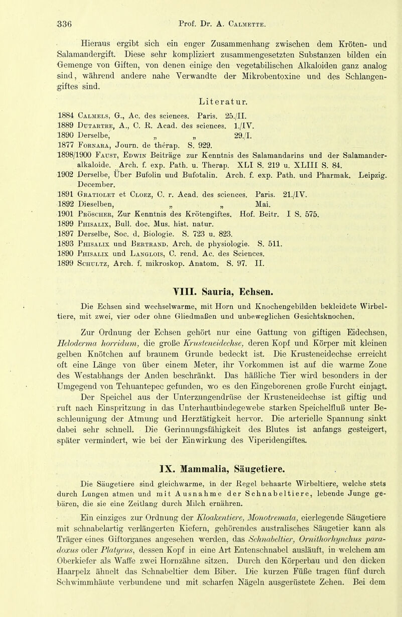 Hieraus ergibt sich ein enger Zusammenhang zwischen dem Kröten- und Salamandergift. Diese sehr kompliziert zusammengesetzten Substanzen bilden ein Oemenge von Giften, von denen einige den vegetabilischen Alkaloiden ganz analog sind, während andere nahe Verwandte der Mikrobentoxine und des Schlangen- giftes sind. Literatur. 1884 Calmels, G., Ac. des sciences. Paris. 25./II. 1889 DuTABTEE, A., C. R. Acad. des sciences. I./.IV. 1890 Derselbe, „ „ 29./I. 1877 FoRNARA, Journ. de therap. S. 929. 1898/1900 Faust, Edwin Beiträge zur Kenntnis des Salamandarins und der Salamander- alkaloide. _ Arch. f. exp. Path. u. Therap. XLI S. 219 u. XLIIl S. 84. 1902 Derselbe, Uber Bufolin und Bufotalin. Arch. f. exp. Path. und Pharmak. Leipzig. December. 1891 Geatiolet et Cloez, C. r. Acad. des sciences. Paris. 21./IV. 1892 Dieselben, „ „ Mai. 1901 Peöscher, Zur Kenntnis des Krötengiftes. Hof. Beitr. I S. 575. 1899 Phisalix, Bull. doc. Mus. hist. natur. 1897 Derselbe, Soc. d. Biologie. S. 723 u. 823. 1893 Phisalix und Beeteand, Arch. de physiologie. S. 511. 1890 Phisalix und Langlois, C. rend. Ac. des Sciences. 1899 Schultz, Arch. f. mikroskop. Anatom. S. 97. II. VIII. Sauria, Echsen. Die Echsen sind wechselwarme, mit Horn und Knochengebilden bekleidete Wirbel- tiere, mit zwei, vier oder ohne Gliedmaßen und unbeweglichen Gesichtsknochen. Zur Ordnung der Echsen gehört nur eine Gattung von giftigen Eidechsen, Heloderma horridum, die große Krusteneidechse, deren Kopf und Körper mit kleinen gelben Knötchen auf braunem Grunde bedeckt ist. Die Krusteneidechse erreicht oft eine Länge von über einem Meter, ihr Vorkommen ist auf die warme Zone des Westabhangs der Anden beschränkt. Das häßliche Tier wird besonders in der Umgegend von Tehuantepec gefunden, wo es den Eingeborenen große Furcht einjagt Der Speichel aus der Unterzungendrüse der Krusteneidechse ist giftig und ruft nach Einspritzung in das ünterhautbindegewebe starken Speichelfluß unter Be- schleunigung der Atmung und Herztätigkeit hervor. Die arterielle Spannung sinkt dabei sehr schnell. Die Gerinnungsfähigkeit des Blutes ist anfangs gesteigert, später vermindert, wie bei der Einwirkung des Viperidengiftes. IX. Mammalia, Säugetiere. Die Säugetiere sind gleichwarme, in der Hegel behaarte Wirbeltiere, welche stets durch Lungen atmen und mit Ausnahme der Schnabeltiere, lebende Junge ge- bären, die sie eine Zeitlang durch Milch ernähren. Ein einziges zur Ordnung der Kloakentiere, Monotremata, eierlegende Säugetiere mit schnabelartig verlängerten Kiefern, gehörendes australisches Säugetier kann als Träger eines Giftorganes augesehen werden, das Schnabeltier, Ornithorhynchus para- doxus oder Platyrus, dessen Kopf in eine Art Entenschnabel ausläuft, in welchem am Oberkiefer als AVaffe zwei Hornzähne sitzen. Durch den Körperbau und den dicken Haarpelz ähnelt das Schnabeltier dem Biber. Die kurzen Füße tragen fünf durch Schwimmhäute verbundene und mit scharfen Nägeln ausgerüstete Zehen. Bei dem