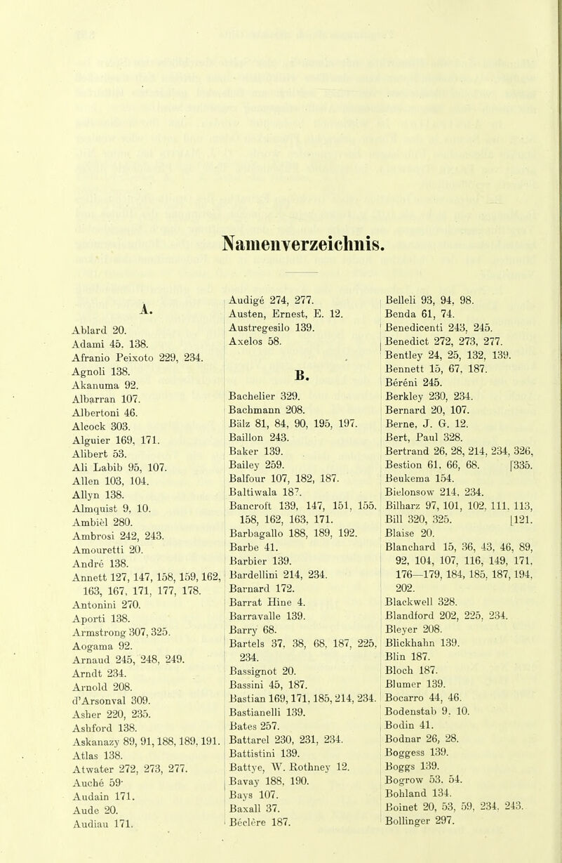 Namenverzeichnis. A. Audige 274, 277. Belleli 93, 94, 98. Austen, Ernest, E. 12. Benda 61, 74. Austregesilo 139. Benedicenti 243. 245. Adami 45. 138. Axelos 58. Benedict 272, 273, 277. ii-iranio Jreixoto ct^v^ ^o^. Bentley 24, 25, 132, 139. B. Bennett 15, 67, 187. Bereni 245. AiDarran lu*. Bachelier 329. Barkley 230, 234. Albertoni 46. Bachmann 208. Bernard 20, 107. ÄlCOCK OUO. Balz 81, 84, 90, 195, 197. Berne, J. G. 12. Ä Ifvm'j^^. 1 ßQ 171 Äiguier loy, iii. Baillon 243. Bert, Paul 328. ÜIIDGIL OO. Baker 139. Bertrand 26, 28, 214, 234, 326, Ali T oViiK QPi 1 n7 Bailey 259. Bestion 61. 66, 68. [335. Allon in^? 10/1 Balfour 107, 182, 187. Beukema 154. Baltiwala 18?. Bielonsow 214, 234. Almquist 9, 10. Bancroft 139, 147, 151, 155. Bilharz 97, 101, 102, III. 113, Am Diel ^oU. 158, 162, 163, 171. Bill 320, 325. [121. Amhvaei 949 91^ Barbagallo 188, 189, 192. Blaise 20. Amouretti 20. Barbe 41. Blanchard 15, ,36, 43, 46, 89, Andre 138. Barbier 139. 92, 104, 107, 116, 149, 171, Annett 127,147, 158,159,162, Bardellini 214, 234. 176—179, 184, 185, 187,194, 163, 167, 171, 177, 178. Barnard 172. 202. Antonini 270. Barrat Hine 4. Blackwell 328. Aporti 138. Barravalle 139. Blandford 202, 225, 234. Armstrong 307, 325. Barry 68. Bleyer 208. Aogama 92. Bartels 37, 38, 68, 187, 225. Blickhalm 139. Arnaud 245, 248, 249. 234. Blin 187. Arndt 234. Bassignot 20. Bloch 187. Arnold 208. Bassini 45, 187. Blumer 139. d'Arsonval 309. Bastian 169,171.185,214, 234. Bocarro 44, 46. Asher 220, 235. Bastianeiii 139. Bodenstab 9. 10. Ashford 138. Bates 257. Bodin 41. Askanazy 89, 91,188,189,191. Battarel 230, 231, 234. Bodnar 26, 28. Atlas 138. Battistini 139. Boggess 139. Atwater 272, 273, 277. Battye, W. ßothney 12. Boggs 139. Auche 59- Bavay 188, 190. Bogrow 53. 54. Audain 171. Bays 107. Bohland 134. Aude 20. Baxall 37. Boinet 20, 53, 59, 234. 243. Audiau 171. Beclere 187. Bollinger 297.