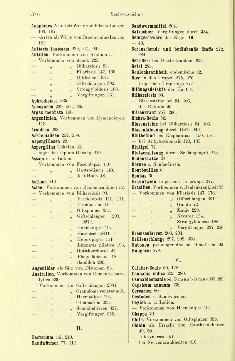 Anopheles-Arten als Wirte von Filaria-Larven 163, 167. — -Arten als Wirte von Dracunculus-Larven 181. Antiaris toxicaria 239, 241, 242. Antillen, Vorkommen von Ainhum 3. — Vorkommen von Amok 225. — „ „ ßilharziosis 93. — „ „ Filariasis 147. 169. — „ „ Giftfischen 334. ■— „ „ Giftschlangen 302. — ,, „ Strongyloidosis 188. — „ „ Vergiftungen 261. Aphrodisiaca 205. Apocyneen 239, 264, 265. Argas moubata 168. Argentinien, Vorkommen von Hymenolepsis 113. Aroideen 268. Asklepiadeen 257, 258. Aspergillosen 29. Aspergillus Tokelau 36. — niger bei Opium-Gärung 279. Assam s. a. Indien. — Vorkommen von Fasciolopsis 110. — „ „ Gastrodiscus 110. — „ „ Khi-Huen 48. Asthma 210. Asien, Vorkommen von ßeulenkrankheit 52. — Vorkommen von ßilharziosis 93. — „ „ Fasciolopsis 110, III. — „ „ Framboesia 62. — „ „ GiTtspinnen 337. — „ „ Giftschlangen 293, 297 f. — „ „ Haemadipsa 194. — „ „ Haschisch 280 f. - •— „ ,, Heterophyes III. — „ „ Limnatis nilotiea 193. ■— „ „ Opisthorchiosis 90. — „ „ Phagedänismus 18. — „ Sandfloh 200. Augenlider als Sitz von Distomen 83. Australien, Vorkommen von Dementia para- lytica 330. — Vorkommen von Giftschlangen 293 f. ■— „ „ Granuloma venereum21. — „ „ Haemadipsa 194. ■— „ „ Othämatom 233. — „ „ Schnabeltieren 337. — „ „ Vergiftungen 258. B. Bacterium coli 240. Bandwürmer 77. 112. Bandwurmmittel 264. Bätrachier, Vergiftungen durch 334. Beingeschwüre der Neger 16. — 49. Berauschende und betäubende Stoffe 272. 284. Beri-Beri bei Geistesla-anken 233. Betel 285. Beulenkrankheit, endemische 52. Bier in den Tropen 275, 276. — tropischen Ursprungs 277 Bildungsdefekte der Haut 1. Bilharziosis 93. — Blasensteine bei 94. 106. — des Rektum 95. Bilsenkraut 257, 266. Biskra-Beule 52. Blasensteine bei Bilharziosis 94, 106. Blasenlähmung durch Gifte 249. Blutbefand bei Elephantiasis 150. 154. — bei Ankylostomiasis 120, 135. Blutigel 77. Blutzersetzung durch Schlangengift 213. Bodenkrätze 24. Borneo s. Sunda-Inseln. Bourbonilles 6. ßoubas 60. Branntwein tropischen Ursprungs 277. Brasilien, Vorkommen v. ßeulenkrankheit 53. — Vorkommen von Filariasis 147, 176. — „ „ Giftschlangen 301 f. — „ „ Gundu 72. — „ „ Manie 229. — ,, „ Necator 124. — „ „ Strongyloidosis 188. — „ „ Vergiftungen 237, 256. Bremsenlarven 203, 204. Brillenschlange 297. 298, 300. Bubonen, pseudogenuine od. klimatische 25. Bungarus 278. C. Calabar-Beule 50. 178. Cannabis indica 225, 280. Cannabinomanie od. Cannabismus 233,282. Gapsicum annuum 268. Cercarien 80. Cestoden s. Bandwürmer. Ceylon s. a. Indien. — Vorkommen von Haemadipsa 194. Chappa 70. Chile, Vorkommen von Giftspinnen 328. Chinin als Ursache von Hautkrankheiten 49, 50. — Idiosynkrasie 51. — bei Nervenkrankheiten 210.