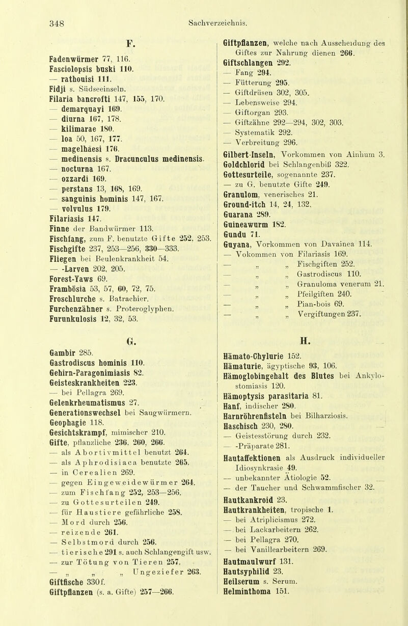 F. Fadenwürmer 77, 116. Fasciolopsis buski 110. — rathouisi III. Fidji s. SüdseeinselD. Filaria bancrofti 147, 155, 170. — demarquayi 169. — diurna 167, 178. — kilimarae 180. — loa 50, 167, 177. — magelhäesi 176. — mediaensis s. Dracunculus medinensis. — nocturna 167. — ozzardi 169. — perstans 13, 168, 169. — sanguinis hominis 147, 167. — volvulus 179. Filariasis 147. Finne der Bandwürmer 113. Fischfang, zum F. benutzte Gifte 252, 253. Fischgifte 237, 253—256, 330—333. Fliegen bei Beulenkrankheit 54. Larven 202, 205. Forest-Yaws 69. Frambösia 53, 57, 60, 72, 75. Froschlurche s. ßatraehier. Furchenzähner s. Proteroglyphen. Furunkulosis 12, 32, 53. Gambir 285. Gastrodiscus hominis 110. Gehirn-Faragonimiasis 82. Geisteskrankheiten 223. — bei Pellagra 269. Gelenkrheumatismus 27. Generationswechsel bei Saugwürmern. Geophagie 118. Gesichtskrampf, mimischer 210. Gifte, pflanzliche 236. 260, 266. — als Abortiv mittel benutzt 264. — als Aphrodisiaca benutzte 265. — in Oerealien 269. — gegen Eingeweidewürmer 264. — zum Fischfang 252, 253—256. — zu Gottesurteilen 249. — für Haustiere gefährliche 258. — Mord durch 256. — reizende 261. — Selbstmord durch 256. — tierische 291 s. auch Schlangengift usw. — zur Tötung von Tieren 257. — „ „ „ Ungeziefer 263. Giftflsche 330 f. Giftpflanzen (s. a. Gifte) 257—266. Giftpflanzen, welche nach Ausscheidung des Giftes zur Nahrung dienen 266. Giftschlangen 292. — Fang 294. — Fütterung 295. — Giftdrüsen 302 , 305. — Lebensweise 294. — Giftorgan 293. — Giftzähne 292—294, 302, 303. — Systematik 292. — Verbreitung 296. Gilbert-Inseln, Vorkommen von Ainhum 3. Goldchlorid bei Schlangenbiß 322. Gottesurteile, sogenannte 237. — zu G. benutzte Gifte 249. Granulom, venerisches 21. Ground-itch 14, 24, 132. Guarana 289. Guineawurm 182. Gundtt 71. Guyana, Vorkommen von Davainea 114. — Vokommen von Filariasis 169. — „ „ Fischgiften 252. — „ „ Gastrodiscus 110. — „ „ Granuloma venerum 21. — „ „ Pfeilgiften 240. — „ „ Pian-bois 69. — „ „ Vergiftungen 237. H. Hämato-Chylurie 152. Hämaturie, ägyptische 93, 106. Hämoglobingehalt des Blutes bei Ankylo- stomiasis 120. Hämoptysis parasitaria 81. Hanf, indischer 280. Harnröhrenflsteln bei Bilharziosis. Haschisch 230, 280. — Geistesstörung durch 232. — -Präparate 281. Hautaffektionen als Ausdruck individueller Idiosynkrasie 49. — unbekannter Ätiologie 52. — der Taucher und Schwammfischer 32. Hautkankroid 23. Hautkrankheiten, tropische 1. — bei Atriplicismus 272. — bei Lackarbeitern 262. — bei Pellagra 270. — bei Vanillearbeitern 269. Hautmaulwurf 131. Hautsyphilid 23. Heilserum s. Serum. Helminthoma 151.