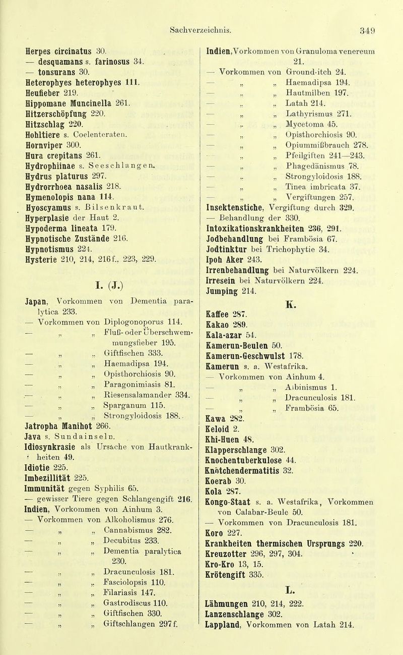 Herpes circinatus 30. — desquamans s. farinosus 34. — tonsurans 30. Heterophyes heterophyes III. Heufieber 219. Hippomane Muncinella 261. Hitzerschöpfung 220. Hitzschlag 220. Hohltiere s. Coelenteraten. Hornviper 300. Hura crepitans 261. Hydrophiinae s. Seeschlangen. Hydrus platurus 297. Hydrorrhoea nasalis 218. Hymenolopis nana 114. Hyoscyamus s. Bilsenkraut. Hyperplasie der Haut 2. Hypoderma lineata 179. Hypnotische Zustände 216. Hypnotlsmus 224. Hysterie 210, 214, 216 f., 223, 229. I. (J.) Japan, Vorkommen von Dementia para- lytica 233. — Vorkommen von Diplogonoporus 114. •— „ „ ITluß-oder Uberschwem- raungsfleber 195. — „ ,. Giftfischen 333. — „ „ Haemadipsa 194. — „ „ Opisthorchiosis 90. — „ „ Paragonimiasis 81. .■— ,. „ Riesensalamander 334. — „ „ Sparganum 115. — „ „ Strongyloidosis 188.. Jatropha Manihot 266. Java s. Sundainseln. Idiosynkrasie als Ursache von Hautkrank- ■ heiten 49. Idiotie 225. Imbezillität 225. Immunität gegen Syphilis 65. •— gewisser Tiere gegen Schlangengift 216. Indien, Vorkommen von Ainhum 3. — Vorkommen von Alkoholismus 276. — „ „ Oannabismus 282. — „ „ Decubitus 233. — „ „ Dementia paralytica 230. — ,, „ Dracunculosis 181. — „ ,, Fasciolopsis 110. — „ „ Filariasis 147. — „ ,, Gastrodiscus 110. — „ „ Giftfischen 330. — „ „ Giftschlangen 297 f. IndienVorkommen von Granuloma venereum 21. — Vorkommen von Ground-itch 24. — „ „ Haemadipsa 194. — „ „ Hautmilben 197. — „ „ Latah 214. — „ „ Lathyrismus 271. — ,. „ Mycetoma 45. — „ „ Opisthorchiosis 90. — „ „ Opiummißbrauch 278. „ Pfeilgiften 241—243. — „ „ Phagedänismus 78. — ,. „ Strongyloidosis 188. — „ „ Tinea imbricata 37. — „ „ Vergiftungen 257. Insektenstiche, Vergiftung durch 32!». — Behandlung der 330. Intoxikationskrankbeiten 236, 291. Jodbehandlung bei Frambösia 67. Jodtinktur bei Trichophytie 34. Ipoh Aker 243. Irrenbehandlung bei Naturvölkern 224. Irresein bei Naturvölkern 224. Jumping 214. K. Kaffee 287. Kakao 289. Kala-azar 54. Kamerun-Beulen 50. Kamerun-Geschwulst 178. Kamerun s. a. Westafrika. — Vorkommen von Ainhum 4. — „ „ Albinismus 1. — „ „ Dracunculosis 181. — „ „ Prambösia 65. Kawa 282. Keloid 2. Khi-Huen 48. Klapperschlange 302. Knochentuberkulose 44. Knhtchendermatitis 32. Koerab 30. Kola 287. Kongo-Staat s. a. Westafrika, Vorkommen von Calabar-Beule 50. — Vorkommen von Dracunculosis 181. Koro 227. Krankheiten thermischen Ursprungs 220. Kreuzotter 296, 297, 304. Kro-Kro 13, 15. Krötengift 335. L. Lähmungen 210, 214, 222. Lanzenschlange 302. Lappland, Vorkommen von Latah 214.