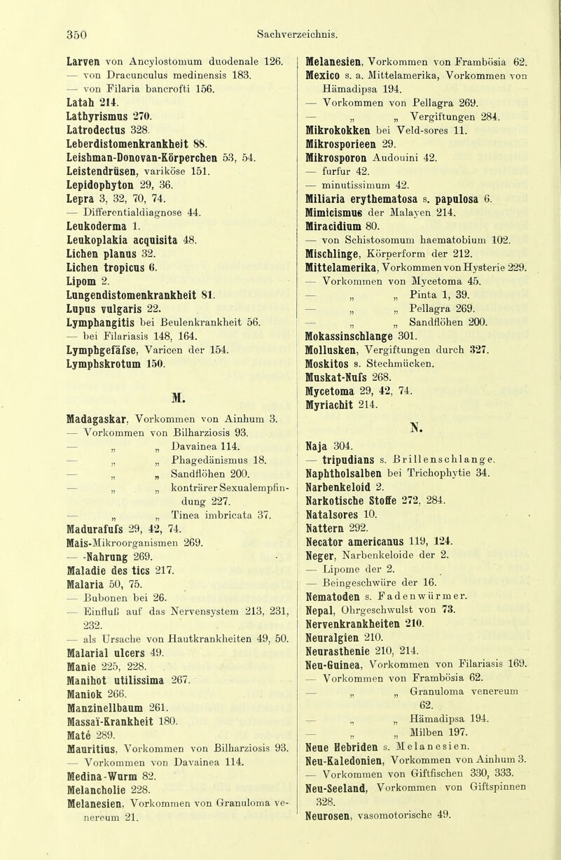 I Larven von Ancylostomum duodenale 126. — von Dracunculus medinensis 183. — von Filaria bancrofti 156. Latah 214. Lathyrismns 270. Latrodectus 328. Leberdistomenkrankheit 88. Leishman-Donovan-Körperchen 53, 54. Leistendrüsen, variköse 151. Lepidophyton 29, 36. Lepra 3, 32, 70, 74. — Differontialdiagnose 44. Leukoderma 1. Leakoplakia acqaisita 48. Liehen planus 32. Liehen tropieas 6. Lipom 2. Lungendistomenkrankheit 81. Lupus vulgaris 22. Lymphangitis bei Eeulenkrankheit 56. — bei Filariasis 148, 164. Lymphgefäfse, Varicen der 154. Lymphskrotum 150. M. Madagaskar, Vorkommen von Ainhum 3. — Vorkommen von Bilharziosis 93. — „ „ Davainea 114. — „ „ Phagedänismus 18. — „ „ Sandflöhen 200. — „ „ konträrer Sexualempfin- dung 227. — „ „ Tinea imbricata 37. Madurafufs 29, 42, 74. Mais-Mikroorganismen 269. — -Nahrung 269. Maladie des tics 217. Malaria 50, 75. — Bubonen bei 26. — Einfluß auf das Nervensystem 213, 231, 232. — als TJrsaclie von Hautkrankheiten 49, 50. Malarial ulcers 49. Manie 225, 228. Manihot utilissima 267. Maniok 266. Manzinellbaum 261. Massai-Krankheit 180. Mate 289. Mauritius, Vorkommen von Bilharziosis 93. — Vorkommen von Davainea 114. Medina-Wurm 82. Melancholie 228. Melanesien, Vorkommen von Granuloma ve- nereum 21. Melanesien, Vorkommen von Frambösia 62. Mexico s. a. Mittelamerika, Vorkommen von Hämadipsa 194. — Vorkommen von Pellagra 269. — „ „ Vergiftungen 284. Mikrokokken bei Veld-sores 11. Mikrosporieen 29. Mikrosporon Audouini 42. — furfur 42. — minutissimum 42. Miliaria erythematosa s. papulosa 6. Mimicismufi der Malayen 214. Miracidium 80. — von Schistosomum haematobium 102. Mischlinge, Körperform der 212. Mittelamerika, Vorkommen von Hysterie 229. — Vorkommen von Mycetoma 45. — „ „ Pinta 1, 39. — „ „ Pellagra 269. — „ „ Sandflöhen 200. Mokassinschlange 301. Mollusken, Vergiftungen durch 327. Moskitos s. Stechmücken. Muskat-Nufs 268. I Mycetoma 29, 42, 74. J Myriaehit 214. Naja 304. — tripudians s. Brillenschlange. Naphtholsalben bei Trichophytie 34. Narbenkeloid 2. Narkotische Stoffe 272, 284. i Natalsores 10. Nattern 292. Necator americanus 119, 124. Heger, Narbenkeloide der 2. — Lipome der 2. — Beingeschwüre der 16. Nematoden s. Fadenwürmer. Nepal, Ohrgeschwulst von 73. Hervenkrankheiten 210. Neuralgien 210. Neurasthenie 210, 214. Heu-Guinea, Vorkommen von Filariasis 169. — Vorkommen von Frambösia 62. — „ „ Granuloma venereum 62. — „ „ Hämadipsa 194. _ „ „ Milben 197. Neue Hebriden s. Melanesien. Heu-Kaledonien, Vorkommen von Ainhum 3. — Vorkommen von Giftfischen 330, 333. Heu-Seeland, Vorkommen von Giftspinnen 328. Neurosen, vasomotorische 49.