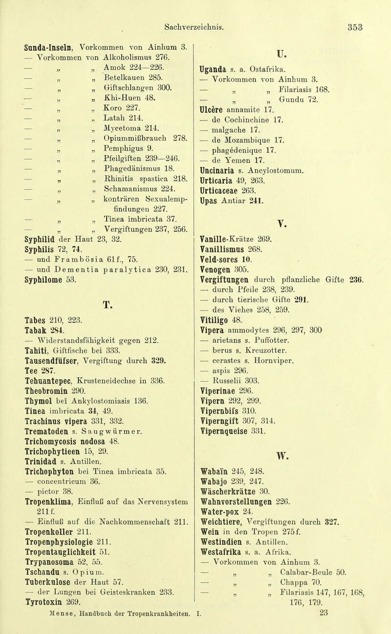 Sunda-Inseln, Vorkommen von Ainhum 3. — Vorkommen von Alkoholismus 276. — „ „ Amok 224—226. — ■ „ „ Betelkauen 285. — „ „ Giftschlangen 300. ^ „ „ Khi-Huen 48. — „ „ Koro 227. — „ „ Latah 214. — „ „ Mycetoma 214. — „ „ Opiummißbrauch 278. — „ „ Pemphigus 9. — „ „ Pfeilgiften 239—246. — „ „ Phagedänismus 18. — „ „ Rhinitis spastica 218. — „ „ Schamanismus 224. — „ „ konträren Sexualemp- findungen 227. — „ „ Tinea imbricata 37. — „ „ Vergiftungen 237, 256. Syphilid der Haut 23, 32. Syphilis 72, 74. — und Frambösia 61 f., 75. — und Dementia paralytica 230, 231. Syphilome ö3. T. Tabes 210, 223. Tabak 284. — Widerstandsfähigkeit gegen 212. Tahiti, Giftfische bei 333. Tausendfüfser, Vergiftung durch 329. Tee 287. Tehuantepec, Krusteneidechse in 336. Theobromin 290. Thymol bei Ankylostomiasis 136. Tinea imbricata 34, 49. Trachinus vipera 331, 332. Trematoden s. Saugwürmer. Trichomycosis nodosa 48. Trichophytieen 15, 29. Trinidad s. Antillen. Trichophyton bei Tinea imbricata 35. — concentricum 36. — pictor 38. Tropenklima, Einfluß auf das Nervensystem 211 f. — Einfluß auf die Nachkommenschaft 211. Tropenkoller 211. Tropenphysiologie 211. Tropentauglichkeit 51. Trypanosoma 52, 55. Tschandu s. Opium. Tuberkulose der Haut 57. — der Lungen bei Geisteskranken 233. Tyrotoxin 269. Jlense, Handbuch der Tropenkrankheiten. u. Uganda s. a. Ostafrika. — Vorkommen von Ainhum 3. — „ „ Filariasis 168. — „ „ Gundu 72. ülcere annamite 17. — de Cochinchine 17. — malgache 17. — de Mozambique 17. — phagedenique 17. — de Yemen 17. Uncinaria s. Ancylostomum. Urticaria 49, 263. Urticaceae 263. Upas Antiar 241. T. Vanille-Krätze 269. Vanillismus 268. Veld-sores 10. Venogen 305. Vergiftungen durch pflanzHche Gifte 236. — durch Pfeile 238, 239. — durch tierische Gifte 291. — des Viehes 258, 259. Vitiligo 48. Vipera ammodytes 296, 297, 300 — arietans s. Puffotter. — berus s. Kreuzotter. — cerastes s. Hornviper. — aspis 296. — Russelii 303. Viperinae 296. Vipern 292, 299. Vipernbifs 310. Viperngift 307, 314. Vipernqueise 331. Wabain 245, 248. Wabajo 239, 247. Wäscherkrätze 30. Wahnvorstellungen 226. Water-pox 24. Weichtiere, Vergiftungen durch 327. Wein in den Tropen 275 f. Westindien s. Antillen. Westafrika s. a. Afrika. — Vorkommen von Ainhum 3. — „ „ Calabar-ßeule 50. —• „ „ Chappa 70. — „ „ Filariasis 147, 167, 168, 176, 179. I. 23