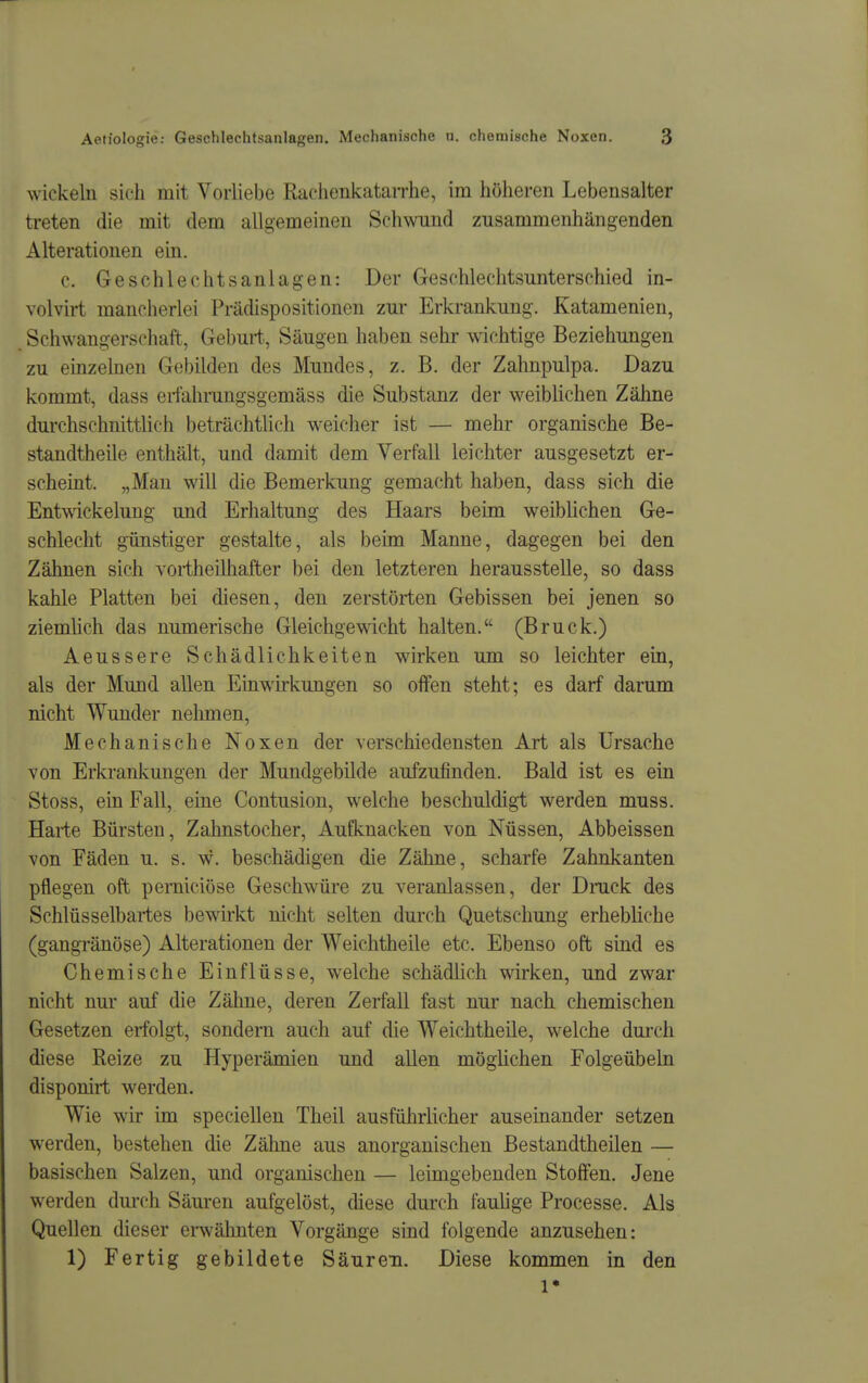 wickeln sich mit Vorliebe RachenivataiThe, im höheren Lebensalter treten die mit dem allgemeinen Schwund zusammenhängenden Alterationen ein. c. Geschlechtsanlagen: Der Geschlechtsunterschied in- volvirt mancherlei Prädispositionen zur Erkrankung. Katamenien, Schwangerschaft, Geburt, Säugen haben sehr wdchtige Beziehungen zu einzelnen Gebilden des Mundes, z. B. der Zahnpulpa. Dazu kommt, dass erfahrungsgemäss die Substanz der weiblichen Zähne durchschnittlich beträchtlich weicher ist — mehr organische Be- standtheile enthält, und damit dem Verfall leichter ausgesetzt er- scheint. „Man will die Bemerkung gemacht haben, dass sich die Ent^Äickelung und Erhaltung des Haars beim weibüchen Ge- schlecht günstiger gestalte, als beim Manne, dagegen bei den Zähnen sich Yortheüliafter bei den letzteren herausstelle, so dass kahle Platten bei diesen, den zerstörten Gebissen bei jenen so ziemhch das numerische Gleichgewicht halten. (Bruck.) Aeussere Schädlichkeiten wirken um so leichter ein, als der Mund allen Einwirkungen so oifen steht; es darf darum nicht Wunder nelunen. Mechanische Noxen der verschiedensten Art als Ursache von Erkrankungen der Mundgebilde aufzufinden. Bald ist es ein Stoss, ein Fall, eine Contusion, welche beschuldigt werden muss. Harte Bürsten, Zahnstocher, Aufknacken von Nüssen, Abbeissen von Fäden u. s. w. beschädigen die Zähne, scharfe Zahnkanten pflegen oft pemiciöse Geschwüre zu veranlassen, der Druck des Schlüsselbartes bewirkt nicht selten durch Quetschung erhebliche (gangränöse) Alterationen der Weichtheile etc. Ebenso oft sind es Chemische Einflüsse, welche schädlich wirken, und zwar nicht nur auf die Zähne, deren Zerfall fast nur nach chemischen Gesetzen erfolgt, sondern auch auf die Weichtheile, welche durch diese Reize zu Hyperämien und allen möglichen Folgeübeln disponirt werden. Wie wir im speciellen Theil ausführlicher auseinander setzen werden, bestehen die Zähne aus anorganischen Bestandtheilen — basischen Salzen, und organischen — leimgebenden Stoffen. Jene werden durch Säuren aufgelöst, diese durch faulige Processe. Als Quellen dieser erwähnten Vorgänge sind folgende anzusehen: 1) Fertig gebildete Säuren. Diese kommen in den