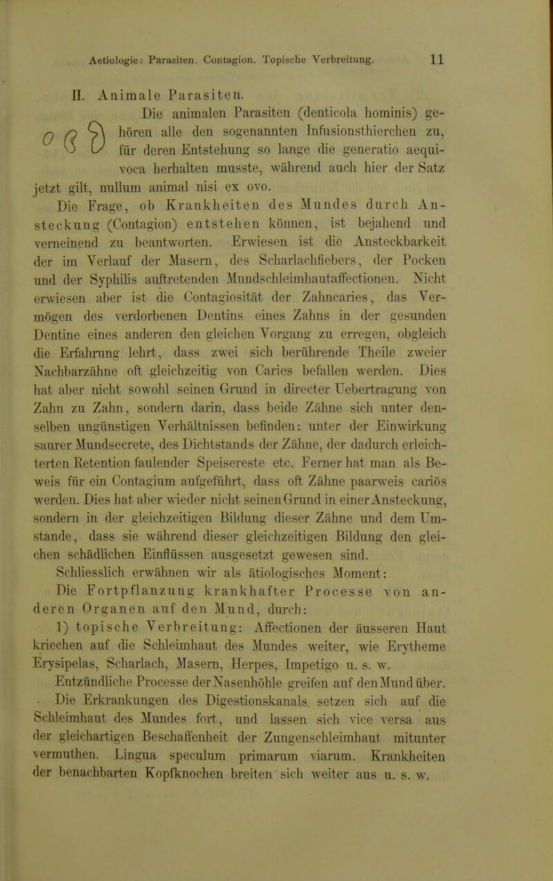 II. Aniraale Parasiten. Die animalen Parasiten (denticoia hominis) ge- ^ /O S\ hören alle den sogenannten Infusionsthierchen zu, v> U für deren Entstehung so lange die generatio aequi- voca herhalten musste, während auch hier der Satz jetzt gilt, nullum animal nisi ex ovo. Die Frage, ob Krankheiten des Mundes durch An- steckung (Contagion) entstehen können, ist bejahend und verneinend zu beantworten. Erwiesen ist die Ansteckbarkeit der im Verlauf der Masern, des Scharlachfiebers, der Pocken und der Syphihs auftretenden Mundschleimhautaffectionen. Nicht erwiesen aber ist die Contagiosität der Zahncaries, das Ver- mögen des verdorbenen Dentins eines Zahns in der gesunden Dentine eines anderen den gleichen Vorgang zu erregen, obgleich die Erfahrung lehrt, dass zwei sich berührende Theile zweier Nachbarzähne oft gleichzeitig von Caries befallen werden. Dies hat aber nicht sowohl seinen Grund in directer Uebert,raguiig von Zahn zu Zahn, sondern darin, dass beide Zähne sich unter den- selben ungünstigen Verhältnissen befinden: unter der Einwirkung saurer Mundsecrete, des Dichtstands der Zähne, der dadurch erleich- terten Retention faulender Speisereste etc. Ferner hat man als Be- weis für ein Contagium aufgeführt, dass oft Zähne paarweis cariös werden. Dies hat aber wieder nicht seinen Grund in einer Ansteckung, sondern in der gleichzeitigen Bildung dieser Zähne und dem Um- stände, dass sie während dieser gleichzeitigen Bildung den glei- chen schädlichen Einflüssen ausgesetzt gewesen sind. Schliesslich erwähnen wir als ätiologisches Moment: Die Fortpflanzung krankhafter Processe von an- deren Organen auf den Mund, durch: 1) topische Verbreitung: Affectionen der äusseren Haut kriechen auf die Schleimhaut des Mundes weiter, wie Erytheme Erysipelas, Scharlach, Masern, Herpes, Impetigo u. s. w. Entzündliche Processe der Nasenhöhle gi-eifen auf den Mund über. Die Erkrankungen des Digestionskanals, setzen sich auf die Schleimhaut des Mundes fort, und lassen sich vice versa aus der gleichartigen Beschaffenheit der Zungenschleimhaut mitunter vermuthen. Lingua speculum primarum viarum. Krankheiten der benachbarten Kopfknochen breiten sich weiter aus u. s. w.