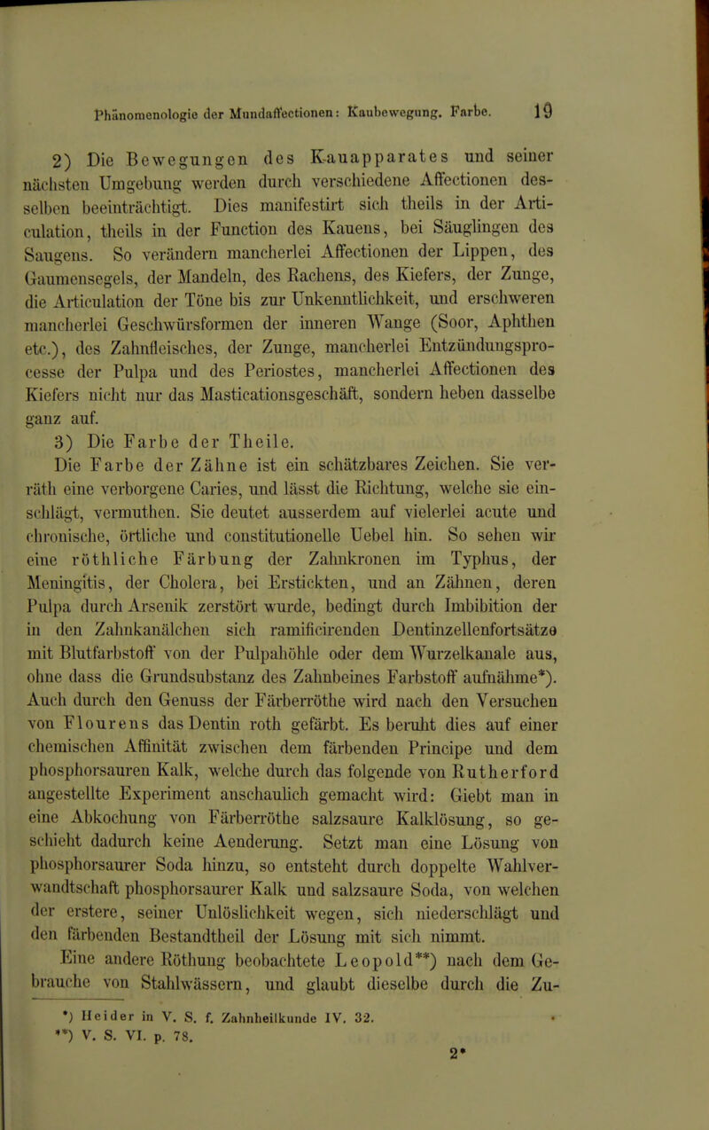 2) Die Bewegungen des Kauapparates und seiner nächsten Umgebung werden durch verschiedene Afifectionen des- selben beeinträchtigt. Dies manifestirt sich theils in der Arti- culation, theils in der Function des Kauens, bei Säuglingen des Saugens. So verändern mancherlei Affectionen der Lippen, des Gaumensegels, der Mandeln, des Rachens, des Kiefers, der Zunge, die Ai-ticulation der Töne bis zur Unkenntlichkeit, und erschweren mancherlei Geschwürsformen der inneren Wange (Soor, Aphthen etc.), des Zahnfleisches, der Zunge, mancherlei Entzünduugspro- cesse der Pulpa und des Periostes, mancherlei Affectionen des Kiefers nicht nur das Masticationsgeschäft, sondern heben dasselbe ganz auf. 3) Die Farbe der Theile. Die Farbe der Zähne ist ein schätzbares Zeichen. Sie ver- räth eine verborgene Caries, und lässt die Richtung, welche sie ein- schlägt, vermuthen. Sie deutet ausserdem auf vielerlei acute und chronische, örtliche und constitutionelle Uebel hin. So sehen wir eine rot bliche Färbung der Zahnkronen im Typhus, der Meningitis, der Cholera, bei Erstickten, und an Zälmen, deren Pulpa durch Arsenik zerstört wurde, bedingt durch Imbibition der in den Zahnkanälchen sich ramificirenden Dentinzellenfortsätze mit Blutfarbstoff von der Pulpahöhle oder dem Wurzelkanale aus, ohne dass die Grundsubstanz des Zahnbeines Farbstoff' aufiiähme*). Auch durch den Genuss der FärbeiTöthe wird nach den Versuchen von Flourens das Dentin roth gefärbt. Es benilit dies auf einer chemischen Affinität zwischen dem färbenden Principe und dem phosphorsauren Kalk, welche durch das folgende von Rutherford angestellte Experiment anschaulich gemacht wird: Giebt man in eine Abkochung von Färberröthe salzsaure Kalklösung, so ge- schieht dadurch keine Aenderung. Setzt man eine Lösung von phosphorsaurer Soda hinzu, so entsteht durch doppelte Wahlver- wandtschaft phosphorsaurer Kalk und salzsaure Soda, von welchen der erstere, seiner Unlöslichkeit wegen, sich niederschlägi und den färbenden Bestandtheil der Lösung mit sich nimmt. Eine andere Röthung beobachtete Leopold**) nach dem Ge- brauche von Stalilwässem, und glaubt dieselbe durch die Zu- •) Hei der in V. S. f. Zalinheilkunde IV. 32. ♦*) V. S. VI. p. 78. 2»