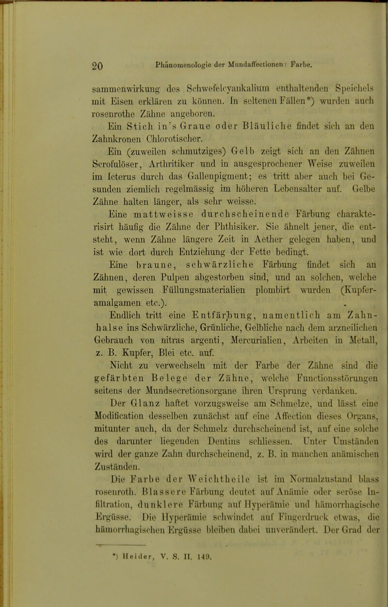 sammenwirkung des Schwefelcyankalium enthaltenden Speichels mit Eisen erklären zu können. In seltenen Fällen*) wurden aufh rosenrothe Zähne angeboren. Ein Stich in's Graue oder Bläuliche findet sich an den Zahnki'onen Chlorotischer. Ein (zuweilen schmutziges) Gelb zeigt sich an den Zähnen Scrofulöser, Arthritiker und in ausgesprochener Weise zuweilen im Icterus durch das Gallenpigment; es tritt aber auch bei Ge- sunden ziemlich regelmässig im höheren Lebensalter auf. Gelbe Zälme halten länger, als sein* weisse. Eine mattweisse durchscheinende Färbung charakte- risirt häufig die Zähne der Phthisilver. Sie ähnelt jener, die ent- steht, wenn Zähne längere Zeit in Aether gelegen haben, und ist wie dort durch Entziehung der Fette bedingt. Eine braune, schwärzliche Färbung findet sich an Zähnen, deren Pulpen abgestorben sind, und an solchen, welche mit gewissen Füllungsmaterialien plombirt wurden (Kupfer- amalgamen etc.). Endlich tritt eine Entfärjbung, namentlich am Zahn- halse ins SchwärzUche, Grünliche, Gelbhche nach dem arzneilichen Gebrauch von nitras argenti, Mercurialien, Arbeiten in Metall, z. B. Kupfer, Blei etc. auf. Nicht zu verwechseln mit der Farbe der Zälme sind die gefärbten Belege der Zähne, welche Functionsstörungen seitens der Mundsecretionsorgane iln^en Ursprung verdanken. Der Glanz haftet vorzugsweise am Schmelze, und lässt eine Modification desselben zunächst auf eine Afltection dieses Organs, mitmiter auch, da der Schmelz durchscheinend ist, auf eine solche des damnter liegenden Dentins schliessen. Unter Umständen wird der ganze Zahn durchschemeud, z. B. in manchen anämischen Zuständen. Die Farbe der Weichtheile ist im Normalzustand blass rosenroth. Blassere Färbung deutet auf Anämie oder seröse In- filtration, dunklere Färbung auf Hyperämie und hämorrhagische Ergüsse. Die Hyperämie schwindet auf Fingerdruck etwas, die hämorrhagischen Ergüsse bleiben dabei unverändert. Der Grad der <(———— ♦) Heider, V. S. II. 149.