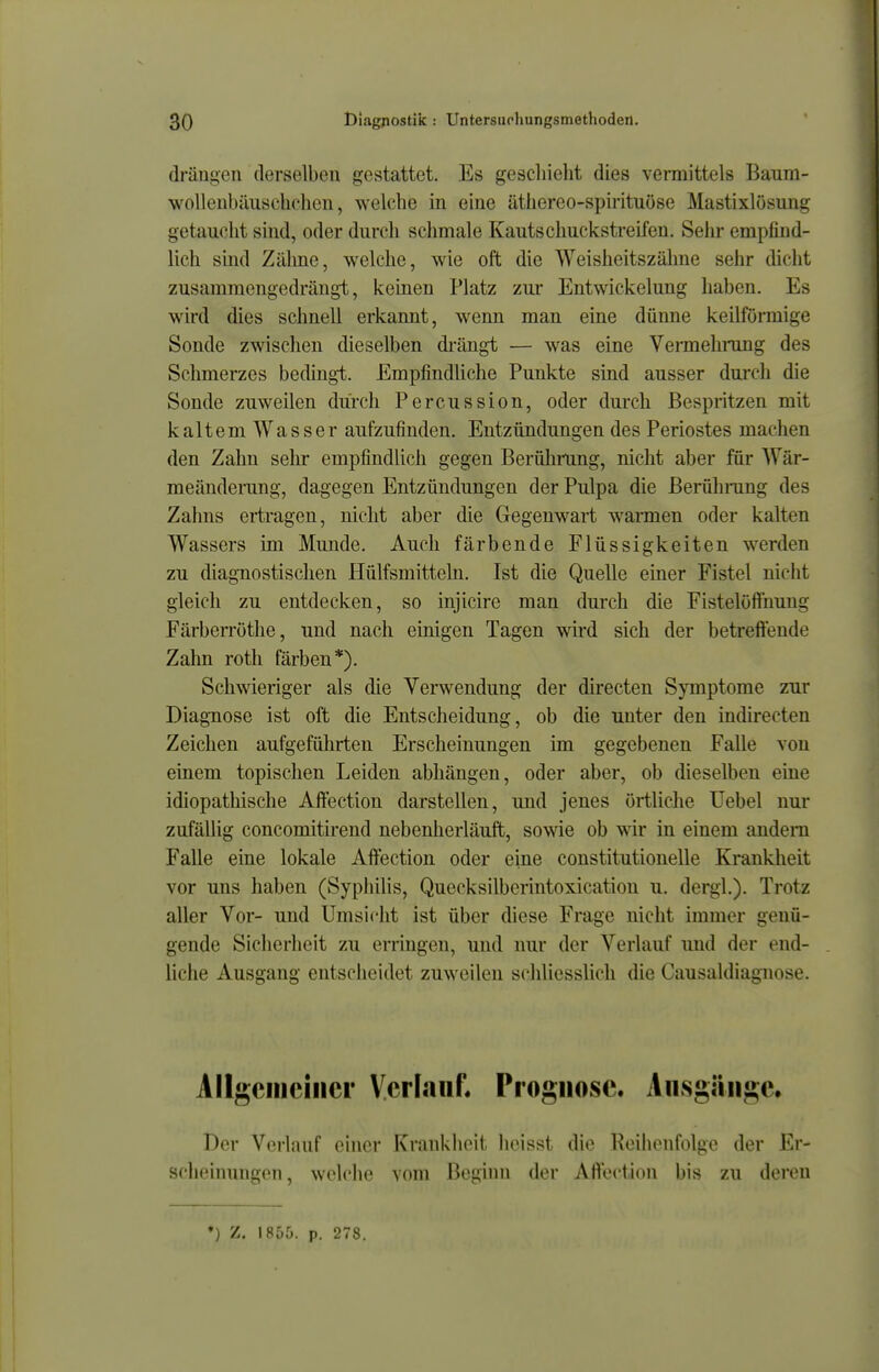 drängen derselben gestattet. Es gescliieht dies vermittels Baum- wollenbäuschchen, welche in eine äthereo-spii'ituöse Mastixlösung getaucht sind, oder durch schmale Kautschuckstreifen. Sehr empfind- lich sind Zälme, welche, wie oft die Weisheitszähne sehr dicht zusammengedrängt, keinen Platz zur Entwickelung haben. Es wird dies schnell erkannt, wenn man eine dünne keilförmige Sonde zwischen dieselben di'ängt — was eine Vermehrung des Schmerzes bedingt. Empfindliche Punkte sind ausser durch die Sonde zuweilen durch Percussion, oder durch Bespritzen mit kaltem Wasser aufzufinden. Entzündungen des Periostes machen den Zahn selir empfindlich gegen Berührung, nicht aber für Wär- meänderang, dagegen Entzündungen der Pulpa die ßerühning des Zahns ertragen, nicht aber die Gegenwart wannen oder kalten Wassers im Munde. Auch färbende Flüssigkeiten werden zu diagnostischen Hülfsmitteln. Ist die Quelle einer Fistel niclit gleich zu entdecken, so injicire man durch die Fistelöffnung FärbeiTöthe, und nach einigen Tagen wird sich der betreffende Zahn roth färben*). Schwieriger als die Verwendung der directen Symptome zur Diagnose ist oft die Entscheidung, ob die unter den indirecteu Zeichen aufgeführten Erscheinungen im gegebenen Falle von einem topischen Leiden abhängen, oder aber, ob dieselben eine idiopathische Aft'ection darstellen, und jenes örtliche Uebel nur zufällig concomitirend nebenherläuft, sowie ob wir in einem andern Falle eine lokale Aft'ection oder eine constitutiouelle Krankheit vor uns haben (Syphilis, Quecksilberintoxication u. dergl.). Trotz aller Vor- und Umsicht ist über diese Frage nicht immer genü- gende Sicherheit zu erringen, und nur der Verlauf und der end- liche Ausgang entscheidet zuweilen schliesslich die Causaldiagnose. Allgeiiieiiier Verlauf. Prognose. Ausgänge. Der Verlauf einer Krankheit heisst die Reiiionfolge der Er- scheinungen , welche vom Beginn der Affeciion bis zu deren ♦) Z. 1855. p. 278.