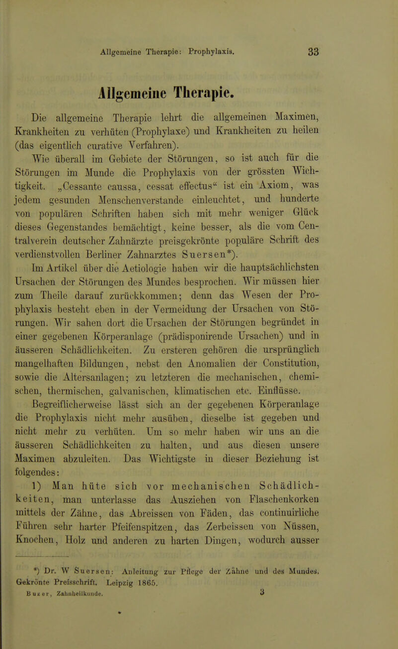 Allgemeine Therapie. Die allgemeine Therapie lehrt die allgemeinen Maximen, Ki-anklieiten zu verhüten (Prophylaxe) und Krankheiten zu heilen (das eigenthch ciu-ative Verfahren). Wie überall im Gebiete der Störungen, so ist auch für die Störungen im Munde die Prophylaxis von der grössten Wich- tigkeit. „Cessante caussa, cessat effectus ist ein Axiom, was jedem gesunden Menschenverstände einleuchtet, und hunderte von populären Schriften haben sich mit mehr weniger Glück dieses Gegenstandes bemächtigt, keine besser, als die vom Cen- traiverein deutscher Zahnärzte preisgekrönte populäre Schrift des verdienstvollen Berliner Zahnarztes Suersen*). Im Artikel über die Aetiologie haben wir die hauptsächlichsten Ursachen der Störangen des Mundes besprochen. Wir müssen hier zum Theile darauf zurückkommen; denn das Wesen der Pro- phylaxis besteht eben in der Venneidung der Ursachen von Stö- rungen. Wir sahen dort die Ursachen der Störungen begründet in einer gegebenen Körperanlage (prädisponirende Ursachen) und in äusseren Schädlichkeiten. Zu ersteren gehören die ursprünglich mangelhaften Bildungen, nebst den Anomalien der Constitution, sowie die Altersanlagen; zu letzteren die mechanischen, chemi- schen, thermischen, galvanischen, klimatischen etc. Einflüsse. BegreifUchenveise lässt sich an der gegebenen Körperanlage die Prophylaxis nicht mehr ausüben, dieselbe ist gegeben und nicht mehr zu verhüten. Um so mehr haben wir uns an die äusseren Schädlichkeiten zu halten, und aus diesen unsere Maximen abzuleiten. Das Wichtigste in dieser Beziehung ist folgendes: 1) Man hüte sich vor mechanischen Schädlich- keiten, man unterlasse das Ausziehen von Flaschenkorken mittels der Zähne, das Abreissen von Fäden, das continuuliche Führen sehr harter Pfeifenspitzen, das Zerbeissen von Nüssen, Knochen, Holz und anderen zu harten Dingen, wodurch ausser *) Dr. W Suersen: Anleitung zur Pflege der Zähne und des Mundes. Gekrönte Preisschrift. Leipzig 186.5. Bu'^er, Zahiilieilkuiide. 3