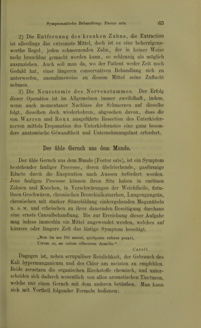 2) Die Entfernung des kranken Zahns, die Extraotion ist allerdings das extremste Mittel, doch ist es eine beherzigens- werthe Regel, jeden schmerzenden Zahn, der m kemer Weise mehr branchbar gemacht werden kann, so schleunig als möglich auszuziehen. Auch soll man da, wo der Patient weder Zeit noch Geduld hat, einer längeren conservativen Behandlung sich zu untemerfen, ausnahmsweise zu diesem Mittel seine Zuflucht nehmen. 3) Die Neurotomie des Nervenstammes. Der Erfolg dieser Operation ist im Allgemeinen immer zweifelhaft, indem, wenn auch momentaner Nachlass der Schmerzen auf dieselbe folgt, dieselben doch wiederkehren, abgesehen davon, dass die von Warren und Roux ausgeführte Resection des Unterkiefer- nerven mittels Trepanation des ünterkieferastes eine ganz beson- dere anatomische Gewandtheit und Unternehmungslust erfordert. Der üble Gerucli aus dem Munde. Der üble Geruch aus dem Munde (Foetor oris), ist ein Symptom bestehender fauhger Processe, deren übelriechende, gasförmige Educte durch die Exspiration nach Aussen befördert werden. Jene fauHgen Processe können ihren Sitz haben in cariösen Zähnen und Knochen, in Verschwärungen der Weichtheile, fistu- lösen Geschwüren, chronischen Bronchialkatan-hen, Lungengangrän, chronischen mit starker Säm-ebildung einhergehenden Magenübeln u. s. w. und erheischen zu ilirer dauernden Beseitigung durchaus eine ernste Causalbehandhmg. Bis zur Erreichung dieser Aufgabe mag indess immerhin ein Mittel angewendet werden, welches auf kürzere oder längere Zeit das lästige Symptom beseitigt. „Non ita me Dii ament, quidqnam referre putavi, Utrum OS, an culum olfacerem Aemilio  Catull. Dagegen ist, neben scrupulöser Reinlichkeit, der Gebrauch des Kali hypennanganicum und des Chlor am meisten zu empfehlen. Beide zersetzen die organischen Riechstoffe chemisch, und unter- scheiden sich dadurch wesentlich von allen aromatischen Tincturen, welche nur einen Geruch mit dem anderen betäuben. Man kann sich mit Vortheil folgender Formeln bedienen: