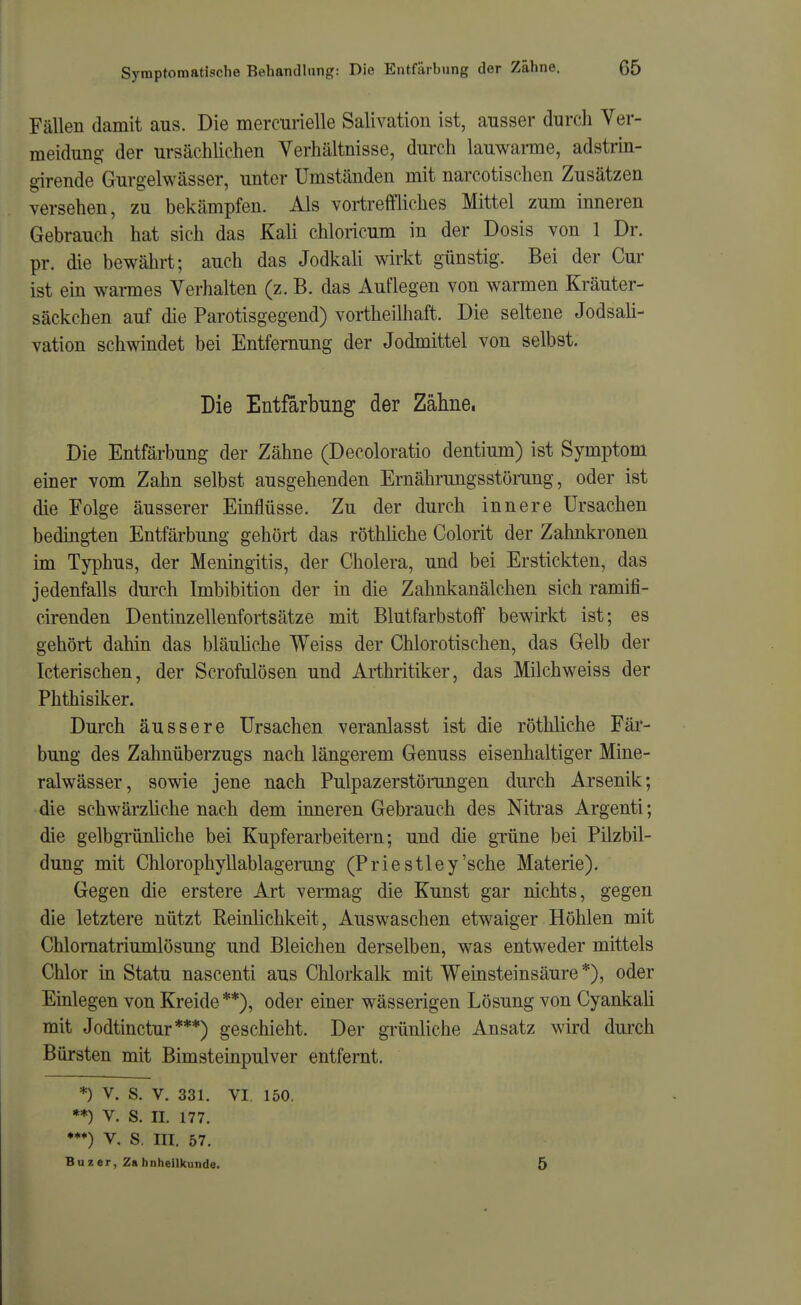 Fällen damit aus. Die mercurielle Salivation ist, ausser durch Ver- meidung der ursächlichen Verhältnisse, durch lauwanne, adstrin- girende Gurgelwässer, unter Umständen mit narcotischen Zusätzen versehen, zu bekämpfen. Als vortreffliches Mittel zum inneren Gebrauch hat sich das Kali chloricum in der Dosis von 1 Dr. pr. die bewährt; auch das Jodkah wirkt günstig. Bei der Cur ist ein warmes Verhalten (z. B. das Auflegen von warmen Kräuter- säckchen auf die Parotisgegend) vortheilhaft. Die seltene JodsaU- vation schwindet bei Entfernung der Jodmittel von selbst. Die Entfärbung der Zähne, Die Entfärbung der Zähne (Decoloratio dentium) ist Symptom einer vom Zahn selbst ausgehenden Ernährungsstörung, oder ist die Folge äusserer Emflüsse. Zu der durch innere Ursachen bedingten Entfärbung gehört das röthliche Colorit der Zahnkronen im Typhus, der Meningitis, der Cholera, und bei Erstickten, das jedenfalls durch Imbibition der in die Zahnkanälchen sich ramifi- cirenden Dentinzellenfortsätze mit Blutfarbstoff bewirkt ist; es gehört dahin das bläuhche Weiss der Chlorotischen, das Gelb der Icterischen, der Scrofulösen und Ai-thritiker, das Milchweiss der Phthisiker. Durch äussere Ursachen veranlasst ist die röthliche Fär- bung des Zahnüberzugs nach längerem Genuss eisenhaltiger Mine- ralwässer, sowie jene nach Pulpazerstörungen durch Arsenik; •die schwärzliche nach dem inneren Gebrauch des Nitras Argenti; die gelbgrünliche bei Kupferarbeitern; und die grüne bei Pilzbil- dung mit Chlorophyllablagerujig (Priestley'sehe Materie). Gegen die erstere Art vermag die Kunst gar nichts, gegen die letztere nützt Reinlichkeit, Auswaschen etwaiger Höhlen mit Chlomatriumlösung und Bleichen derselben, was entweder mittels Chlor in Statu nascenti aus Chlorkalk mit Weinsteinsäure*), oder Einlegen von Kreide **), oder einer wässerigen Lösung von Cyankali mit Jodtinctur***) geschieht. Der grünliche Ansatz wird durch Bürsten mit Bimsteinpulver entfernt. *) V. S. V. 331. VI, 150. **) V. S. II. 177. ♦*♦) V, S. III. 57. Buzer, Zahnheilkunde. 5