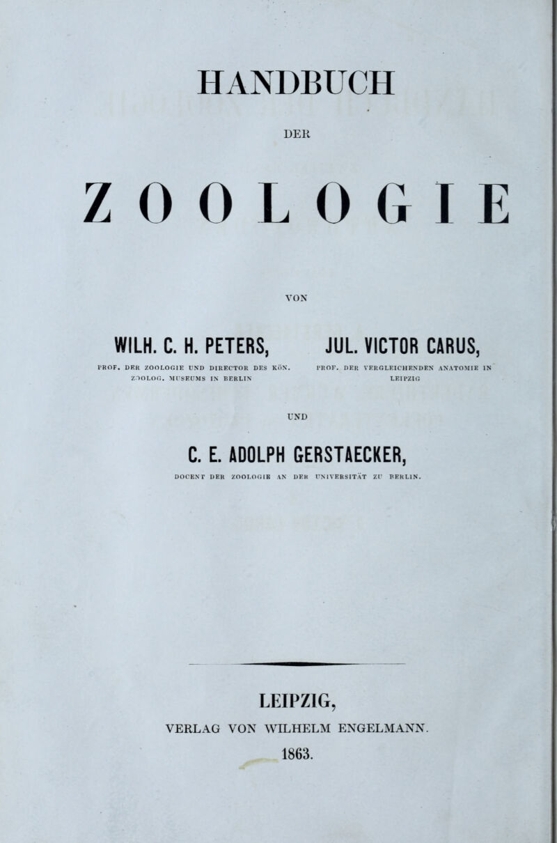 HANDBUCH DEK ZOOLOGIE VON WILH. C. H. PETERS, JUL VICTOR CÄRUS, i'ROF. DER ZOOLOr.IE VSD DIRECTOR DES Kö\. PROF. DER VERGLEICHENDEN ANATOMIE IN ZTOLOn. MrsEUMS IN BERLIN LEIPZIC. UND C. E. ADOLPH GERSTAECKER, DOCEXT DER ZOOLOfilB AN DEK UNIVERSITÄT ZT BERLIN. LEIPZIG, VERLAG VON WILHELM ENGELMANN. 1863.