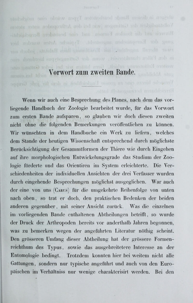 Vorwort zum zweiten Bande. Wenn wir auch eine Besprechung des Planes, nach dem das vor- hegende Handbuch der Zoologie Ijearbeitet wurde, für das Vorwort zum ersten Bande aufsparen, so glauben wir doch diesen zweiten nicht ohne die folgenden Bemerkungen veröffentlichen zu können. Wir wünschten in dem Handbuche ein Werk zu liefern, welches dem Stande der heutigen Wissenschaft entsprechend durch möglichste Berücksichtigung der Gesammtformen der Thiere wie durch Eingehen auf ihre morphologischen Entwickelungsgrade das Studium der Zoo- logie förderte und das Orientiren im System erleichterte. Die Ver- schiedenheiten der individuellen Ansichten der drei Verfasser wurden durch eingehende Besprechungen möglichst ausgeglichen. War auch der eine von uns (Garvs) für die umgekehrte Reihenfolge von unten nach oben, so trat er doch, den praktischen Bedenken der beiden anderen gegenüber, mit seiner Ansicht zurück. Was die einzelnen im vorliegenden Bande enthaltenen Abtheilungen betrifft, so wurde der Druck der Arthropoden bereits vor anderthalb Jahren begonnen, was zu bemerken wegen der angeführten Literatur nöthig scheint. Den grösseren Umfang dieser Abtheilung hat der grössere Formen- reichthum des Typus, sowie das ausgebreitetere Interesse an der Entomologie bedingt. Trotzdem konnten hier bei weitem nicht alle Gattungen, sondern nur typische angeführt und auch von den Euro- päischen im Verhältniss nur wenige charakterisirt werden. Bei den