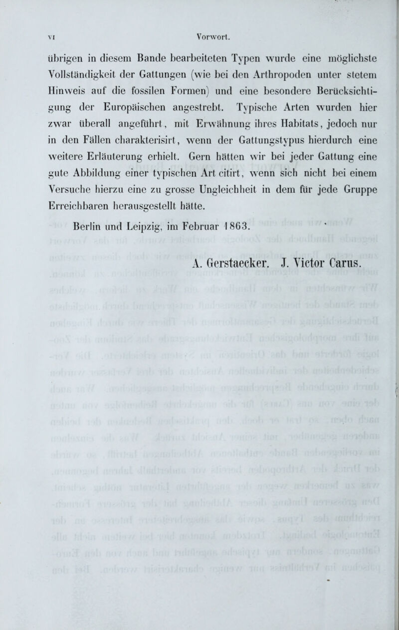 übrigen in diesem Bande bearbeiteten Typen wurde eine möglichste Vollständigkeit der Gattungen (wie bei den Arthropoden unter stetem Hinweis auf die fossilen Formen) und eine besondere Berücksichti- gung der Europäischen angestrebt. Typische Arten wurden hier zwar überall angeführt, mit Erwähnung ihres Habitats, jedoch nur in den Fällen charakterisirt, wenn der Gattungstypus hierdurch eine weitere Erläuterung erhielt. Gern hätten wir bei jeder Gattung eine gute Abbildung einer typischen Artcitirt, wenn sich nicht bei einem Versuche hierzu eine zu grosse Ungleichheit in dem für jede Gruppe Erreichbaren herausgestellt hätte. Berlin und Leipzig, im Februar 1863. A. Gerstaecker. J. Victor Carus.