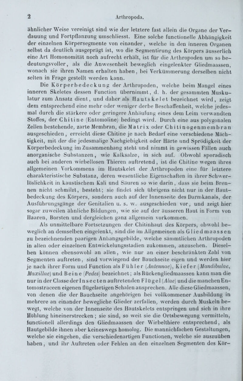 ähnlicherweise vereinigt sind wie der letztere fast allein die Organe der Ver- dauung und Fortpflanzung uinschliesst. Eine solche functionelle Abhängigkeit der einzelnen Körpersegmente von einander, welche in den inneren Organen selbst da deutlich ausgeprägt ist, wo die Segmentirung des Körpers äusserlich eine Art Homonomität noch aufrecht erhält, ist für die Arthropoden um so be- deutungsvoller, als die Anwesenheit beweglich eingelenkter Gliedmaassen, wonach sie ihren Namen erhalten haben, bei Verkümmerung derselben nicht selten in Frage gestellt werden kann. Die Körperbedeckung der Arthropoden, welche beim Mangel eines inneren Skeletes dessen Function übernimmt, d. h. der gesammten Musku- latur zum Ansatz dient, und daher als Hautskelet bezeichnet wird, zeigt dem entsprechend eine mehr oder weniger derbe Beschaffenheit, w eiche jedes- mal durch die stärkere oder geringere Anhäufung eines dem Leim verwandten Stoffes, der G hitine (Entomoline) bedingt wird. Durch eine aus polvgonalen Zellen bestehende, zarte Membran, die Matrix oder Ghitinogenmembran ausgeschieden , erreicht diese Ghitine je nach Bedarf eine verschiedene Mäch- tigkeit, mit der die jedesmalige Nachgiebigkeit oder Härte und Sprödigkeit der Körperbedeckung im Zusammenhang steht und nimmt in gewissen Fällen auch anorganische Substanzen, wie Kalksalze, in sich auf. Obwohl sporadisch auch bei anderen wirbellosen Thieren auftretend, ist die Ghitine wegen ihres allgemeinen Vorkommens im Hautskelet der Arthropoden eine für letztere charakteristische Substanz, deren wesentliche Eigenschaften in ihrer Schwer- löslichkeit in kaustischem Kali und Säuren so wie darin, dass sie beim Bren- nen nicht schmilzt, besteht; sie findet sich übrigens nicht nur in der Haut- bedeckung des Körpers, sondern auch auf der Innenseite des Darmkanals, der Ausführungsgänge der Genitalien u. s. \v. ausgeschieden vor, und zeigt hier sogar zuweilen ähnliche Bildungen, wie sie auf der äusseren Haut in Form von Haaren, Borsten und dergleichen ganz allgemein vorkommen. Als unmittelbare Fortsetzungen der Ghilinhaut des Körpers, obwohl be- weglich an demselben eingelenkt, sind die im Allgemeinen als Gliedmaassen zu bezeichnenden paarigen Anhangsgebilde, welche sämmtlichen Arthropoden in allen oder einzelnen Entwickelungsstadien zukommen, anzusehen. Diesel- ben können ebensowohl an allen, wie nur an einer beschränkten Zahl von Segmenten auftreten, sind vorwiegend der Bauchseite eigen und werden hier je nach ihrer Form und Function als Fühler [Antennae). Kiefer [Mandibulae, Maxillae) und Beine [Pedes] bezeichnet; alsRückengliedmaassen kann man die Durinder Glassederlnsecten auftretenden F\üs^e\{Alae) und die manchenEn- tomoslraceen eigenen flügelartigen Schalen ansprechen. Alle diese Gliedmaassen, von denen die der Bauchseite angehörigen bei vollkommener Ausbildung in mehrere an einander bewegliche Glieder zerfallen, werden durch Muskeln be- wegt, welche von der Innenseite des Hautskelets entspringen und sich in ihre Höhlung hineinerstrecken ; sie sind, so weit sie die Ortsbewegung vermitteln, iunctionell allerdings den Gliedmaassen der Wirbelthiere entsprechend, als Hautgebilde ihnen aber keineswegs homolog. Die mannichfachen Gestaltungen, welche sie eingehen, die verschiedenartigen Functionen, welche sie auszuüben haben, und ihr Auftreten oder Fehlen an den einzelnen Segmenten des Kör-