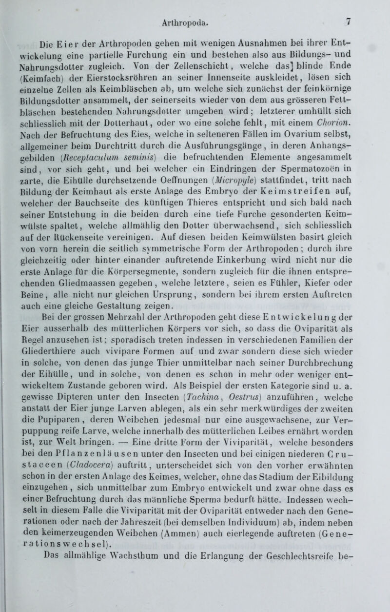 Die Eier der Arthropoden gehen mit wenigen Ausnahmen bei ihrer Ent- vvickelung eine partielle Furchung ein und bestehen also aus Bildungs- und Nahrungsdotter zugleich. Von der Zellenschicht, welche das] blinde Ende (Keimfach) der Eierstocksröhren an seiner Innenseite auskleidet, lösen sich einzelne Zellen als Keimbläschen ab, um welche sich zunächst der feinkörnige Bildungsdotter ansammelt, der seinerseits wieder von dem aus grösseren Fett- bläschen bestehenden Nahrungsdotter umgeben wird ; letzterer umhüllt sich schliesslich mit der Dotterhaut, oder wo eine solche fehlt, mit einem Chorion. Nach der Befruchtung des Eies, welche in selteneren Fällen im Ovarium selbst, alkemeiner beim Durchtritt durch die Ausführungsgänge, in deren Anhangs- gebilden [Receptaculum seminis) die befruchtenden Elemente angesammelt sind, vor sich geht, und bei welcher ein Eindringen der Spermatozoen in zarte, die Eihülle durchsetzende Oeffnungen {Micropyle) stattfindet, tritt nach Bildung der Keimhaut als erste Anlage des Embryo der Keimstreifen auf, welcher der Bauchseite des künftigen Thieres entspricht und sich bald nach seiner Entstehung in die beiden durch eine tiefe Furche gesonderten Keim- wülste spaltet, welche allmählig den Dotter überwachsend, sich schliesslich auf der Rückenseite vereinigen. Auf diesen beiden Keimwülsten basirt gleich von vorn herein die seitlich symmetrische Form der Arthropoden : durch ihre gleichzeitig oder hinter einander auftretende Einkerbung wird nicht nur die erste Anlage für die Körpersegmente, sondern zugleich für die ihnen entspre- chenden Gliedmaassen gegeben , welche letztere, seien es Fühler, Kiefer oder Beine, alle nicht nur gleichen Ursprung, sondern bei ihrem ersten Auftreten auch eine gleiche Gestaltung zeigen. Bei der grossen Mehrzahl der Arthropoden geht diese Entwickelung der Eier ausserhalb des mütterlichen Körpers vor sich, so dass die Oviparität als Regel anzusehen ist: sporadisch treten indessen in verschiedenen Familien der Gliederthiere auch vivipare Formen auf und zwar sondern diese sich wieder in solche, von denen das junge Thier unmittelbar nach seiner Durchbrechung der Eihülle, und in solche, von denen es schon in mehr oder weniger ent- wickeltem Zustande geboren wird. Als Beispiel der ersten Kategorie sind u. a. gewisse Dipteren unter den Insecten {Tachina, Oestrus] anzuführen, welche anstatt der Eier junge Larven ablegen, als ein sehr merkwürdiges der zweiten die Pupiparen , deren Weibchen jedesmal nur eine ausgewachsene, zur Ver- puppung reife Larve, welche innerhalb des mütterlichen Leibes ernährt worden ist, zur Welt bringen. — Eine dritte Form der Viviparität, welche besonders bei den Pflanzenläusen unter den Insecten und bei einigen niederen C ru- staceen [Cladocera] auftritt, unterscheidet sich von den vorher erwähnten schon in der ersten Anlage des Keimes, welcher, ohne das Stadium der Eibildung einzugehen, sich unmittelbar zum Embryo entwickelt und zwar ohne dass es einer Befruchtung durch das männliche Sperma bedurft hätte. Indessen wech- selt in diesem Falle die Viviparität mit der Oviparität entweder nach den Gene- rationen oder nach der Jahreszeit (bei demselben Individuum) ab, indem neben den keimerzeugenden Weibchen (Ammen) auch eierlegende auftreten (Gene- rationswechsel). Das allmählige Wachslhum und die Erlangung der Geschlechtsreife be-