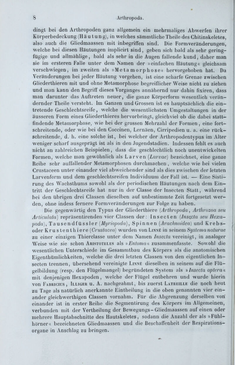 dingt bei den Arthropoden ganz allgemein ein mehrmaliges Abwerfen ihrer Körperbedeckung (H ä u t un g), in welches sämmtliche Theile des Ghitinskeletes, also auch die Gliedmaassen mit inbegriffen sind. Die Formveränderungen, welche bei diesen Häutungen implicirt sind, geben sich bald als sehr gering- fügige und allmählige, bald als sehr in die Augen fallende kund, daher man sie im ersteren Falle unter dem Namen der »einfachen Häutung« gleichsam verschwiegen, im zweiten als »Metamorphose« hervorgehoben hat. Da Veränderungen bei jeder Häutung vorgehen, ist eine scharfe Grenze zwischen Gliederthieren mit und ohne Metamorphose begreiflicher Weise nicht zu ziehen und man kann den Begriff dieses Vorganges annähernd nur dahin fixiren, dass man darunter das Auftreten neuer, die ganze Körperform wesentlich verän- dernder Theile versteht. Im Ganzen und Grossen ist es hauptsächlich die ein- tretende Geschlechtsreife, welche die wesentlichsten Umgestaltungen in der äusseren Form eines Gliederthieres hervorbringt, gleichviel ob die dabei statt- findende Metamorphose, wie bei der grossen Mehrzahl der Formen , eine fort- schreitende, oder wie bei den Coccinen, Lernäen, Cirripedien u. a. eine rück- schreitende, d. h. eine solche ist, bei welcher der Arthropodentypus im Alter weniger scharf ausgeprägt ist als in den Jugendstadien. Indessen fehlt es auch nicht an zahlreichen Beispielen, dass die geschlechtlich noch unentwickelten Formen, w^elche man gewöhnlich als Larven [Larvae] bezeichnet, eine ganze Reihe sehr auffallender Metamorphosen durchmachen , welche wie bei vielen Crustaceen unter einander viel abweichender sind als dies zwischen der letzten Larvenform und dem geschlechtsreifen Individuum der Fall ist. — Eine Sisti- rung des Wachsthums sowohl als der periodischen Häutungen nach dem Ein- tritt der Geschlechtsreife hat nur in der Classe der Insecten Statt, während bei den übrigen drei Classen dieselben auf unbestimmte Zeit fortgesetzt wer- den, ohne indess fernere Formveränderungen zur Folge zu haben. Die gegenwärtig den Typus der Gliederthiere [Arthropoda ^ Arthrozoa seu Articidata) repräsentirenden vier Classen der: Insecten (Insacta seu Hexa- foda), Tausendfüssler [Myriopoda], Spinnen [Arachnoidea] und Krebs- oder Krustenthiere [Crustacea] wurden von LiNxfi in seinem Systemanaturae zu einer einzigen Thierclasse unter dem Namen Insecta vereinigt, in analoger Weise wie sie schon Aristoteles als s)Entomaa zusammenfassle. Sowohl die wesentlichen Unterschiede im Gesammtbau des Körpers als die anatomischen Eigenthümlichkeiten, welche die drei letzten Classen von den eigentlichen In- secten trennen, übersehend vereinigte Lix^fi dieselben in seinem auf die Flü- gelbildung (resp. den Flügelmangel) begründeten System als y>Insecta aptera<s. mit denjenigen Hexapoden, welche der Flügel entbehren und wurde hierin von Fabricius , Illiger u. A. nachgeahmt, bis zuerst Latreille die noch heut zu Tage als natürlich anerkannte Eintheilung in die oben genannten vier ein- ander gleichwerthigen Classen vornahm. Für die Abgrenzung derselben von einander ist in erster Reihe die Segmentirung des Körpers im Allgemeinen, verbunden mit der Vertheilung der Bewegungs-Gliedmaassen auf einen oder mehrere Hauptabschnitte des Hautskeletes, sodann die Anzahl der als »Fühl- hörner« bezeichneten Gliedmaassen und die Beschaffenheit der Respirations- organe in Anschlag zu bringen.