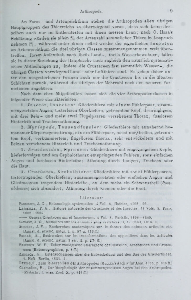 An Form- uod ArtenreichIhom stehen die Arthropoden allen übrigen Hanptsrappen des Thierreichs so tiberwiegend voran. dass sich keine der- selben auch nur im Entferntesten mit ihnen messen kann: nach 0. Heers Schätzung würden sie allein Vi der Artenzahl sämmllicher Thiere in Anspruch nehmen . während unter ihnen selbst wieder die eigentlichen Insecten an Arlenreichthum die drei übrigen Classen zusammengenommen weit über- treffen. Ihrem Aufenthalt nach theils Land-, theils Wasserbewohner, fallen sie in dieser Beziehung der Hauptsache nach zugleich den natürlich systemati- schen Abtheilungen zu, indem die Cnistaceen fast sämmtlich Wasser-, die übrigen Classen vorwiegend Land- oder Luflthiere sind. Es gehen daher un- ter den ausgestorbenen Formen auch nur die Crustaceen bis in die ältesten Schichten zurück, während die übrigen der Mehrzahl nach den neueren For- malionen angehören. Nach dem eben Mitgetheilten lassen sich die \ier Arthropodenclassen in folgender Weise charakterisiren: I. Insecta. Insecten: Gliederthiere mit einem Fühlerpaar, zusam- mengesetzten Augen, tasterlosen Oberkiefern, getrenntem Kopf, dreiringligem. mit drei Bein- und meist zwei Flügelpaaren versehenem Thorax, fusslosem Hinterleib und Tracheenathmung. Jfyriopoda. Tausendfüssler: Gliederthiere mit annähernd ho- monomerRörpersegmentirung, einem Fühlerpaar, meist nur^Ocellen, getrenD- tem Kopf, verkümmertem, flügellosem Thorax, sehr entwickeltem und mit Beinen versehenem Hinterleib und Tracheenathmung. 3. Arachnoidea, Spinnen: Gliederthiere mit eingegangenem Kopfe, kieferförmigen und am Cephalothorax entspringenden Fühlern, stets einfachen Aogen und fusslosem Hinlerleibe: Athmung durch Lungen, Tracheen oder die flaut. i. Crustacea. Krebsthiere: Gliederthiere mit zwei Fühlerpaaren, tastertragenden Oberkiefern, zusammengesetzten oder einfachen Augen und GUedmaassen tragendem Hinterleibe, an dem meist ein Schwanztheil {Post- abdomen i sich absondert: Athmung durch Kiemen oder die Haut. Literat ar: FikBuciüs, J. C. Eotomolc^ systematica. 4 Vol. 8. Hafoiae, «792—96. Lat&eille, P. A-, Histoire oatnrelle des Crustaces et des Insectes. 14 Vols. S. Pari«, IS0i-l8O4. Genera Cruslaceorum et Insccioram. 4 VoJ. S. Parisiis, 1806—1809. Satig^ft, J. C-, Memoires snr les animain sans Tertebres. 1, I. Paris, 1816. 8. ArDon$, J. V., Rechercbes anatomiqnes sur le thorax des animaux articules elc. (Anaal. d. scieoc. natiir. I, p. 97 u. 416 ff.) BftuuLi, A., Recbercbes sor les traDsformatioos des appeodices dans les Articales Aonal. d. scienc. oatar. 3 ser. II, p. 271 ff.) Emictt5r»y. W. F., Leber zool<^sche Charaktere der losekteo, Arachniden und Crusta- ceen 'Entomographieo, p. I ff.) Zaddach , G., Untersnchangen ät>er die Entwickelang ond den Baa der Gliederthiere. I. Heft. Berlin, 4S54. 4. Leidig, F., Zum feineren Bau der Arthropoden MtxLELS Archiv für Anal. 1853, p. 376 ff.) CLAPAii3>E, E., Zar Morphologie der zusammeogesetzten Aogen bei den Arthropoden. IZeilschr. f. viss. Zool. X, p. <9f ff.