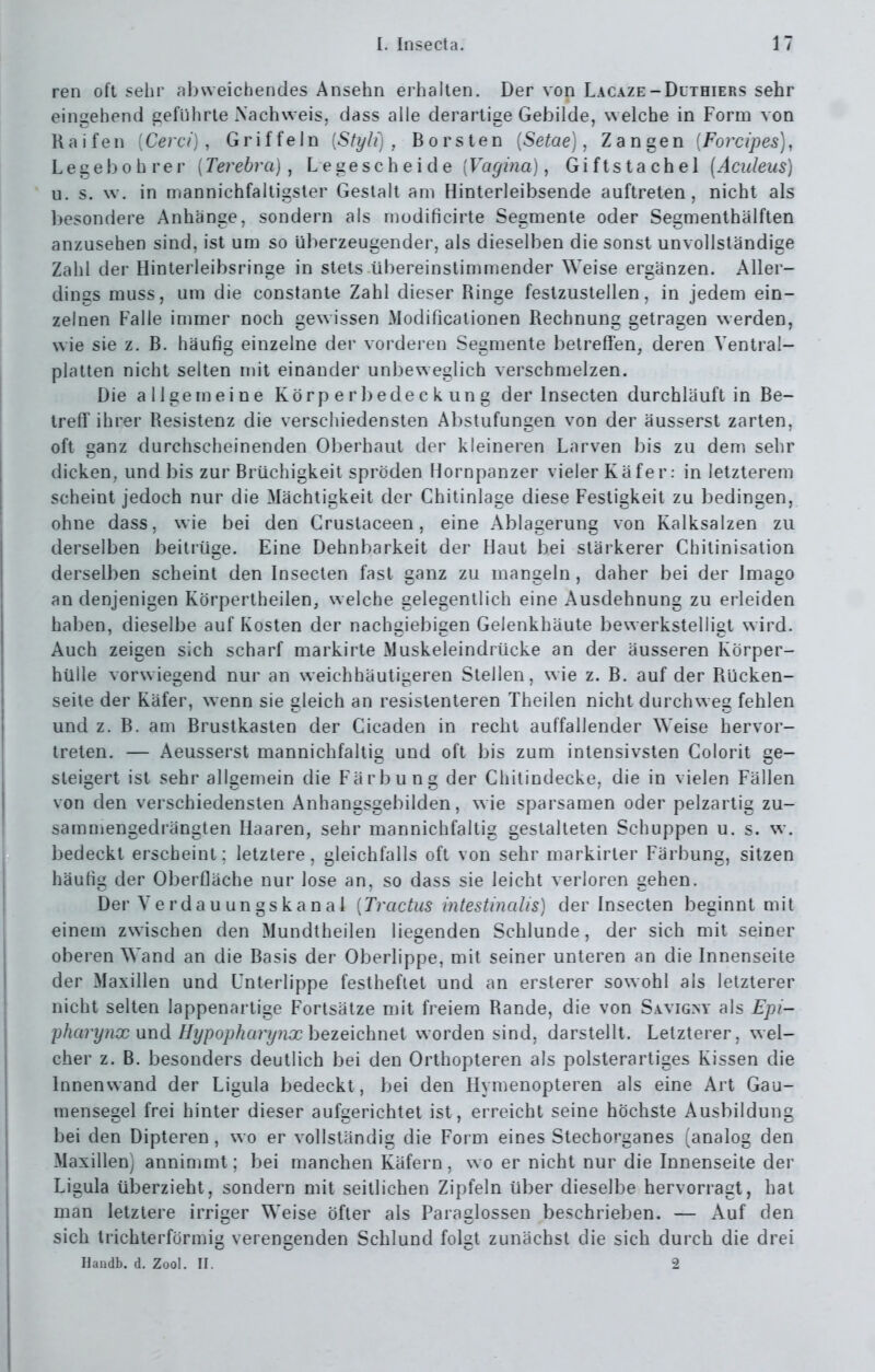 ren oft sehr al)weichendes Ansehn erhalten. Der von Lacaze-Duthiers sehr eingehend geführte Xachweis, dass alle derartige Gebilde, welche in Form von Ralfen [Cerci] , Griffeln {Styli) , Borsten {Setae), Zangen [Forcipes]^ Legebohrer {Terebrcij , Legescheide {Vagina), Giftstachel (Aculeus) u. s. w. in mannichfaltigster Gestalt am Hinterleibsende auftreten, nicht als besondere Anhänge, sondern als modificirte Segmente oder Segmenthälften anzusehen sind, ist um so überzeugender, als dieselben die sonst unvollständige Zahl der Hinterleibsringe in stets übereinstimmender Weise ergänzen. Aller- dings muss, um die constante Zahl dieser Ringe festzustellen, in jedem ein- zelnen Falle immer noch gewissen Modificationen Rechnung getragen werden, wie sie z. B. häufig einzelne der vorderen Segmente betreffen, deren Ventral- platten nicht selten mit einander unbeweglich verschmelzen. Die allgemeine Körp e r bede c k un g der Insecten durchläuft in Be- treff ihrer Resistenz die verschiedensten Abstufungen von der äusserst zarten, oft ganz durchscheinenden Oberhaut der kleineren Larven ])is zu dem sehr dicken, und bis zur Brüchigkeit spröden Hornpanzer vieler Käfer: in letzterem scheint jedoch nur die Mächtigkeit der Chitinlage diese Festigkeit zu bedingen, ohne dass, wie bei den Crustaceen, eine Ablagerung von Kalksalzen zu derselben beitrüge. Eine Dehnbarkeit der Haut bei stärkerer Chitinisation derselben scheint den Insecten fast ganz zu mangeln, daher bei der Imago an denjenigen Körpertheilen, w elche gelegentlich eine Ausdehnung zu erleiden halben, dieselbe auf I\osten der nachgiebigen Gelenkhäute bewerkstelligt w ird. Auch zeigen sich scharf markirte Muskeleindrücke an der äusseren Körper- hülle vorwiegend nur an weichhäutigeren Stellen, wie z. B. auf der Rücken- seile der Käfer, wenn sie gleich an resistenteren Theilen nicht durchweg fehlen und z. B. am Brustkasten der Cicaden in recht auffallender Weise hervor- treten. — Aeusserst mannichfaltig und oft bis zum intensivsten Colorit ge- steigert ist sehr allgemein die Färbung der Chitindecke, die in vielen Fällen von den verschiedensten Anhangsgebilden, wie sparsamen oder pelzartig zu- sammengedrängten Haaren, sehr mannichfaltig gestalteten Schuppen u. s. w. bedeckt erscheint: letztere, gleichfalls oft von sehr markirter Färbung, sitzen häufig der Oberfläche nur lose an, so dass sie leicht verloren gehen. Der yerdauungskanal [Tractus intestinaUs) der Insecten beginnt mit einem zwischen den Mundtheilen liegenden Schlünde, der sich mit seiner oberen Wand an die Basis der Oberlippe, mit seiner unteren an die Innenseite der Maxillen und Unterlippe festheftet und an ersterer sowohl als letzterer nicht selten lappenartige Fortsätze mit freiem Rande, die von Sa.vigny als Epi- pharynx und Hypophary?ix hezeichnei worden sind, darstellt. Letzterer, wel- cher z. B. besonders deutlich bei den Orthopteren als polsterartiges Kissen die Innenwand der Ligula bedeckt, bei den Hymenopteren als eine Art Gau- mensegel frei hinter dieser aufgerichtet ist, erreicht seine höchste Ausbildung bei den Dipteren , w o er vollständig die Form eines Stechorganes (analog den Maxillen) annimmt; bei manchen Käfern, wo er nicht nur die Innenseite der Ligula überzieht, sondern mit seitlichen Zipfeln über dieselbe hervorragt, hat man letztere irriger Weise öfter als Paraglossen beschrieben. — Auf den sich trichterförmig verengenden Schlund folgt zunächst die sich durch die drei Haudb. d. Zool. II. 2