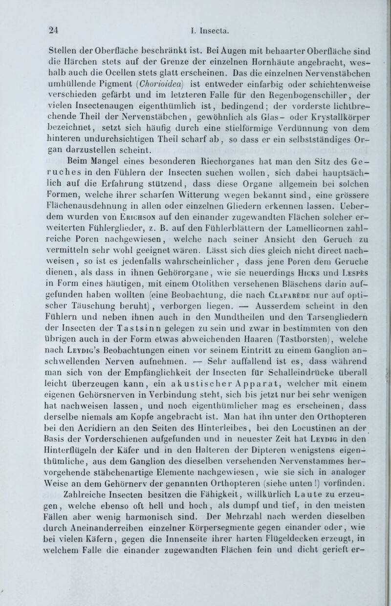 Stellen der Oberfläche beschränkt ist. Bei Augen mit behaarter Oberfläche sind die Härchen stets auf der Grenze der einzelnen Hornhäute angebracht, wes- halb auch die Ocellen stets glatt erscheinen. Das die einzelnen Nervenstäbchen umhüllende Pigment [Chorioidea] ist entweder einfarbig oder schichtenweise verschieden gefärbt und im letzteren Falle für den Regenbogenschiller, der vielen Insectenaugen eigenthümlich ist, bedingend; der vorderste lichlbre- chende Theil der Nervenstäbchen, gewöhnlich als Glas- oder Krystallkörper bezeichnet, setzt sich häufig durch eine stielförmige Verdünnung von dem hinteren undurchsichtigen Theil scharf ab, so dass er ein selbstständiges Or- gan darzustellen scheint. Beim Mangel eines besonderen Riechorganes hat man den Sitz des Ge- ruches in den Fühlern der Insecten suchen wollen, sich dabei hauptsäch- lich auf die Erfahrung stützend, dass diese Organe allgemein bei solchen Formen, welche ihrer scharfen Witterung wegen bekannt sind, eine grössere Flächenausdehnung in allen oder einzelnen Gliedern erkennen lassen. Ueber- dem W'urden von Erichson auf den einander zugewandten Flächen solcher er- weiterten Fühlerglieder, z. B. auf den Fühlerblättern der Lamellicornen zahl- reiche Poren nachgewiesen, welche nach seiner Ansicht den Geruch zu vermitteln sehr wohl geeignet wären. Lässt sich dies gleich nicht direct nach- weisen , so ist es jedenfalls wahrscheinlicher , dass jene Poren dem Gerüche dienen, als dass in ihnen Gehörorgane, wie sie neuerdings Hicks und LESPfes in Form eines häutigen, mit einem Otolithen versehenen Bläschens darin auf- gefunden haben wollten (eine Beobachtung, die nach CLAPARfeDE nur auf opti- scher Täuschung beruht) , verborgen liegen. — Ausserdem scheint in den Fühlern und neben ihnen auch in den Mundtheilen und den Tarsengliedern der Insecten der Tastsinn gelegen zu sein und zwar in bestimmten von den übrigen auch in der Form etwas abweichenden Haaren (Tastborsten), welche nach Leydig's Beobachtungen einen vor seinem Eintritt zu einem Ganglion an- schwellenden Nerven aufnehmen. — Sehr auffallend ist es, dass während man sich von der Empfänglichkeit der Insecten für Schalleindrücke überall leicht überzeugen kann, ein akustischer Apparat, welcher mit einem eigenen Gehörsnerven in Verbindung steht, sich bis jetzt nur bei sehr wenigen hat nachweisen lassen, und noch eigenthümlicher mag es erscheinen, dass derselbe niemals am Kopfe angebracht ist. Man hat ihn unter den Orthopteren bei den Acridiern an den Seiten des Hinterleibes, bei den Locustinen an der Basis der Vorderschienen aufgefunden und in neuester Zeit hat Leydig in den Hinterflügeln der Käfer und in den Halteren der Dipteren wenigstens eigen- thümliche, aus dem Ganglion des dieselben versehenden Nervenstammes her- vorgehende stäbchenartige Elemente nachgewiesen, wie sie sich in analoger Weise an dem Gehörnerv der genannten Orthopteren (siehe unten !) vorfinden. Zahlreiche Insecten besitzen die Fähigkeit, willkürlich Laute zu erzeu- gen, welche ebenso oft hell und hoch, als dumpf und tief, in den meisten Fällen aber wenig harmonisch sind. Der Mehrzahl nach werden dieselben durch Aneinanderreihen einzelner Körpersegmente gegen einander oder, wie bei vielen Käfern, gegen die Innenseite ihrer harten Flügeldecken erzeugt, in welchem Falle die einander zugewandten Flächen fein und dicht gerieft er-