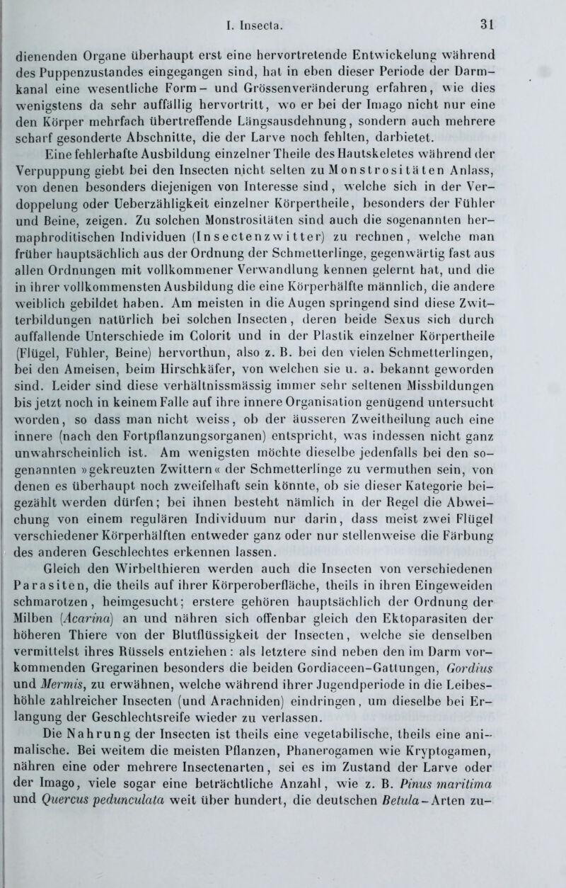 dienenden Organe überhaupt erst eine hervortretende Entvvickelung während des Puppenzustandes eingegangen sind, hat in eben dieser Periode der Darm- kanal eine wesentliche Form- und Grössenveränderung erfahren, wie dies wenigstens da sehr auffüllig hervortritt, wo er bei der Imago nicht nur eine den Körper mehrfach übertreffende Längsausdehnung, sondern auch mehrere scharf gesonderte Abschnitte, die der Larve noch fehlten, darbietet. Eine fehlerhafte Ausbildung einzelner Theile desHautskeletes während der Verpuppung giebt bei den Insecten nicht selten zu Monstrositäten Anlass, von denen besonders diejenigen von Interesse sind, welche sich in der Ver- doppelung oder Ueberzähligkeit einzelner Körpertheile, besonders der Fühler und Beine, zeigen. Zu solchen Monstrositäten sind auch die sogenannten her- maphroditischen Individuen (In sectenzwitter) zu rechnen, welche man früher hauptsächlich aus der Ordnung der Schmetterlinge, gegenwärtig fast aus allen Ordnungen mit vollkommener Verwandlung kennen gelernt hat, und die in ihrer vollkommensten Ausbildung die eine Körperhälfte männlich, die andere weiblich gebildet haben. Am meisten in die Augen springend sind diese Zwit- terbildungen natürlich bei solchen Insecten, deren beide Sexus sich durch auffallende Unterschiede im Colorit und in der Plastik einzelner Körpertheile (Flügel, Fühler, Beine) hervorthun, also z. B. bei den vielen Schmetterlingen, bei den Ameisen, beim Hirschkäfer, von welchen sie u. a. bekannt geworden sind. Leider sind diese verhältnissmässig immer sehr seltenen Missbildungen bis jetzt noch in keinem Falle auf ihre innere Organisation genügend untersucht worden, so dass man nicht weiss, ob der äusseren Zweitheilung auch eine innere (nach den Fortpflanzungsorganen) entspricht, was indessen nicht ganz unwahrscheinlich ist. Am wenigsten möchte dieselbe jedenfalls bei den so- genannten »gekreuzten Zwittern« der Schmetterlinge zu vermuthen sein, von denen es überhaupt noch zweifelhaft sein könnte, ob sie dieser Kategorie bei- gezählt werden dürfen; bei ihnen besteht nämlich in der Begel die Abwei- chung von einem regulären Individuum nur darin, dass meist zwei Flügel verschiedener Körperhälften entweder ganz oder nur stellenweise die Färbung des anderen Geschlechtes erkennen lassen. Gleich den Wirbelthieren werden auch die Insecten von verschiedenen Parasiten, die theils auf ihrer Körperoberfläche, theils in ihren Eingeweiden schmarotzen, heimgesucht; erstere gehören hauptsächlich der Ordnung der Milben [Acarina) an und nähren sich offenbar gleich den Ektoparasiten der höheren Thiere von der Blutflüssigkeit der Insecten, welche sie denselben vermittelst ihres Rüssels entziehen: als letztere sind neben den im Darm vor- kommenden Gregarinen besonders die beiden Gordiaceen-Gattungen, Gordius und Mermis^ zu erwähnen, welche während ihrer Jugendperiode in die Leibes- höhle zahlreicher Insecten (und Arachniden) eindringen, um dieselbe bei Er- langung der Geschlechtsreife wieder zu verlassen. Die Nahrung der Insecten ist theils eine vegetabilische, theils eine ani- malische. Bei weitem die meisten Pflanzen, Phanerogamen wie Kryptogamen, nähren eine oder mehrere Insectenarten, sei es im Zustand der Larve oder der Imago, viele sogar eine beträchtliche Anzahl, wie z. B. Pinns maritima und Quercus pedmculata weit über hundert, die deutschen Betula-Arien zu-
