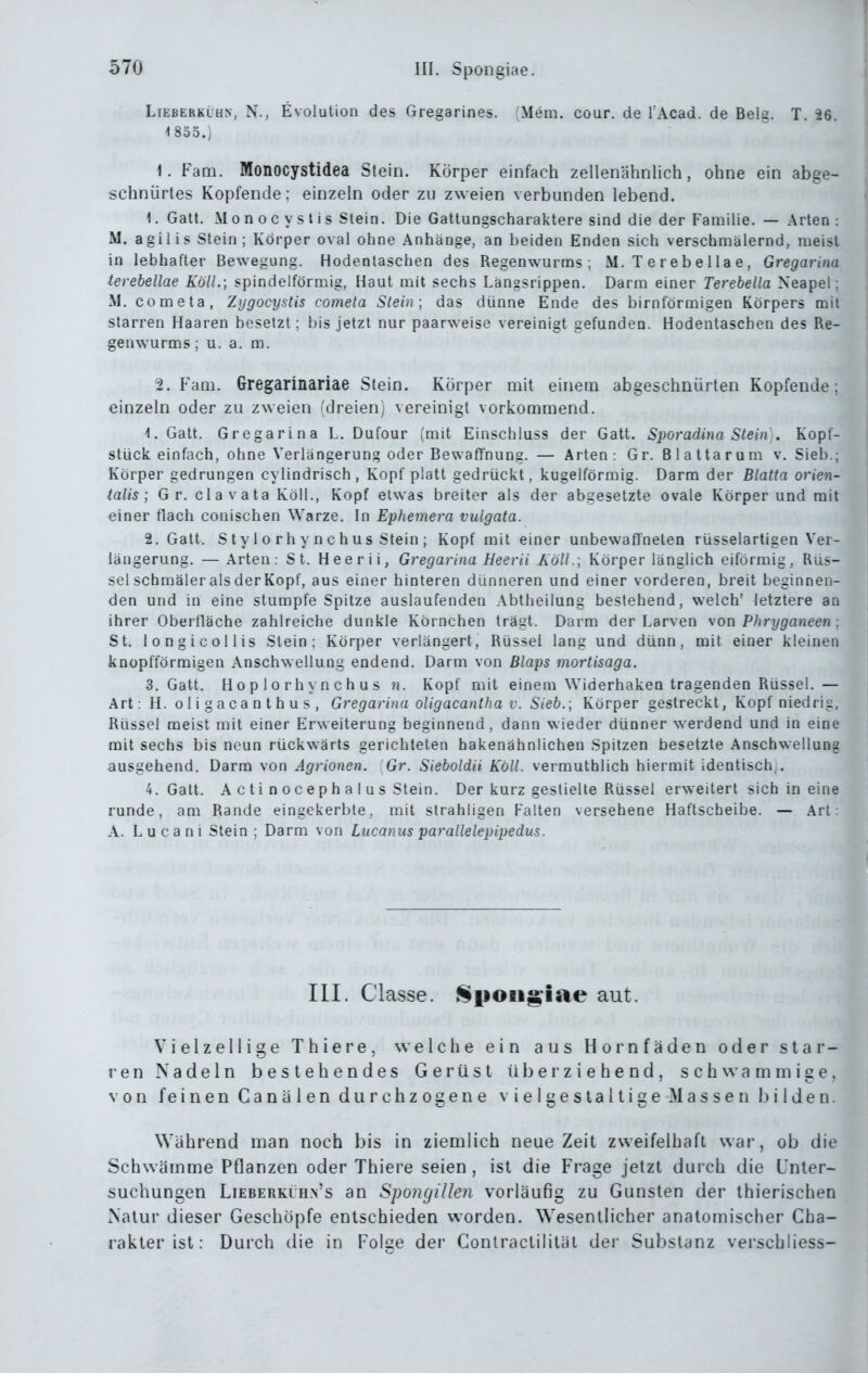 LiEBERKLUN, N., Evolutioii des Gregarines. (Mem. cour. de l Acad. de Belg. T. 26. 4 855.) 1. Fem. Monocystidea Stein. Körper einfach zellenähnlich, ohne ein abge- schnürtes Kopfende: einzeln oder zu zweien verbunden lebend. 1. Gatt. M 0 n 0 c y s t i s Stein. Die Gattungscharaktere sind die der Familie. — Arten : M. agilis Stein; Körper oval ohne Anhänge, an beiden Enden sich verschmälernd, meist in lebhafter Bewegung. Hodentaschen des Regenwurms; M. T e r e b e 11 a e, Gregarina terebellae KölL; spindelförmig, Haut mit sechs Längsrippen. Darm einer Terebella Neapel; xM. cometa, Zygocystis cometa Stein; das dünne Ende des birnförmigen Körpers mit starren Haaren besetzt; bis jetzt nur paarweise vereinigt gefunden. Hodentaschen des Re- genwurms ; u. a. ra. 2. Faai, Gregarinariae Stein. Körper mit einem abgeschnürten Kopfende; einzeln oder zu zweien (dreien) vereinigt vorkommend. 1. Gatt. Gregarina L. Dufour (mit Einschluss der Gatt. Spoj'adiua Stein . Kopt- stück einfach, ohne Verlängerung oder Bewaffnung. — Arten: Gr. Biattarum v. Sieb.; Körper gedrungen cylindrisch, Kopf platt gedrückt, kugelförmig. Darm der Blatta orien- talis ; Gr. clavata Köll., Kopf etwas breiter als der abgesetzte ovale Körper und mit einer flach conischen Warze, In Ephemera vulgata. 2. Gatt. S t y 1 0 rh y n c b US Stein ; Kopf mit einer unbewaffneten rüsselartigen Ver- längerung, — Arten: St. Heerii, Gregarina Heerii AöU.; Körper länglich eiförmig, Rüs- sel schmäler als der Kopf, aus einer hinteren dünneren und einer vorderen, breit beginnen- den und in eine stumpfe Spitze auslaufenden Abtheilung bestehend, welch' letztere an ihrer Oberfläche zahlreiche dunkle Körnchen trägt. Darm der Larven von Phryganeen : St, longicollis Stein; Körper verlängert, Rüssel lang und dünn, mit einer kleinen knopfförmigen Anschwellung endend. Darm von Blaps mortisaga. 3. Gatt. Hop lorhynchus n. Kopf mit einem Widerhaken tragenden Rüssel, — Art: H. oligacanthus, Gregarina oligacantha v. Sieb.; Körper gestreckt, Kopf niedrig, Rüssel meist mit einer Erweiterung beginnend , dann wieder dünner werdend und in eine mit sechs bis neun rückwärts gerichteten hakenähnlichen Spitzen besetzte Anschwellung ausgehend, Darm von Agrionen. Gr. Sieboldii Köll. vermuthlich hiermit identisch,. 4. Gatt, A cti noceph a I US Stein. Der kurz gestielte Rüssel erweitert sich in eine runde, am Rande eingekerbte, mit strahligen Falten versehene Haftscheibe. — Art: A. Lucani Stein ; Darm von Lucanus parallelepipedus. III. Classe. §|iOBi^iae aut. Vielzellige Thiere, welche ein aus Hornfäden oder star- ren Nadeln bestehendes Gerüst iil) er ziehend, schwammige, von feinen Canälen durchzogene v ielgestaltige Massenl)ilden. Während man noch bis in ziemlich neue Zeit zweifelhaft war, ob die Schwämme Pflanzen oder Thiere seien, ist die Frage jetzt durch die Unter- suchungen Lieberküh.n's an Spongillen vorläufig zu Gunsten der thierischen Natur dieser Geschöpfe entschieden worden. Wesentlicher anatomischer Cha- rakter ist: Durch die in Folae der Conlractilitäl der Substanz verschliess-
