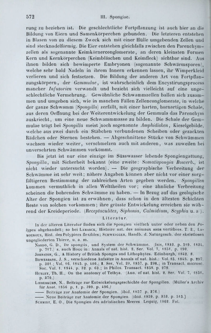 rung zu beziehen ist. Die geschlechtliche Fortpflanzung ist auch hier an die Bildung von Eiein und Samenkörperchen gebunden. Die letzleren entstehen in Blasen von zu diesem Zweck sich mit einer Hülle umgebenden Zellen und sind stecknadelförmig. Die Eier entstehen gleichfalls zwischen den Parenchym- zellen als sogenannte Keimkörnerconglomerate, an deren kleinsten Formen Kern und Kernkörperchen (Keimbläschen und Keimfleck) sichtbar sind. Aus ihnen bilden sich bewimperte Embryonen (sogenannte Schwärmsporen), welche sehr bald Nadeln in ihrem Innern erkennen lassen, ihr Wimperkleid verlieren und sich festsetzen. Die Bildung der anderen Art von Fortpüan- zungskörpern, der Gemmulae ^ ist wahrscheinlich dem Encystirungsprocess mancher Infusorien verwandt und bezieht sich vielleicht auf eine unge- schlechtliche Vermehrung. Gewöhnliche Schwammzellen ballen sich zusam- men und umgeben sich, wie in manchen Fällen Zellenconglomerate, in welche der ganze Schwamm [Spongilla] zerfällt, mit einer harten, hornartigen Schale, aus deren Oeffnung bei der Weiterentwickelung der Gemmula das Parenchym auskriecht, um eine neue Schwammmasse zu bilden. Die Schale der Gem- mulae trägt bei Sjoo7?^i//fl meist noch sogenannte Aniphidisken, Kieselgebilde, welche aus zwei durch ein Stäbchen verbundenen Scheiben oder gezackten Rädchen oder Sternen bestehen. — Abgeschnittene Stucke von Schwämmen wachsen wieder weiter, verschmelzen auch mit anderen, was zuweilen bei unversehrten Schwämmen vorkömmt. Bis jetzt ist nur eine einzige im Süsswasser lebende Spongiengattung, Spongilla, mit Sicherheit bekannt (eine zweite: Somntispongia Bowerb., ist nicht wieder untersucht worden). — Die geographische Verbreitung der Schwämme ist sehr weit; nähere Angaben können aber nicht vor einer sorg- fältigeren Bestimmung der zahlreichen Arten gegeben werden. Spongillen kommen vermuthlich in allen Welttheilen vor; eine ähnliche Verbreitung scheinen die bohrenden Schwämme zu haben. — In Bezug auf das geologische Alter der Spongien ist zu erwähnen, dass schon in den ältesten Schichten Reste von solchen vorkommen; ihre grösste Entwickelung erreichen sie wäh- rend der Kreideperiode. [Receptaculites, Siphonia, Calmidium, Scyphia u. a ). Literatur. In der älteren Literatur finden sich die Spongien vielfach unter oder neben den Po- lypen abgehandelt; so bei Lamarck, Histoire nat. des animaux sans vertebres. T. 2., La- MOUROUX, Hist. des Polypiers flexibles; Schweigger, Handb. d. Naturgesch. der skelelloseii ungegliederten Thiere, u. a. m. Nardo, G. D., He spongiis, und System der Schwämme. (Isis, 1 833. p. 319. 1.S34. p. 717.) s. auch Hogg in : Annais of nat. hist. 2. Ser. Vol. 7. 1831. p. 190. Johnston, G., A History of British Sponges and Lithophytes. Edinburgh, 1 842. 8. Bowerbank, J. S., verschiedene Aufsätze in Annais of nat. hist.: Vol. 13. 1845. p. 297. p. 301.; Vol. 16. 1845. p. 400.; 2. Ser. Vol. 20. 1857. p. 298.; in Transact. microsc. Soc. Vol. 1. 1 844. p. 32. p. 63.; in Philos. Transact. 1838. p. 279. HuxLEY, Th. H., On the anatomy of Tethya. (Ann. of nat. hist. 2. Ser. Vol. 7. 1S31. p. 370.) LiEBERKüHN, N., Beiträge zur Entwickelungsgeschichle der Spongillen. (.MUller's Archiv für Anat. 1856 p. iTp. 399. p. 496.; Beiträge zur Anatomie der Spongien. (ibid. 1 857 p. 376.) Neue Beiträge zur Anatomie der Spongien (ibid. 1859. p. 353. p. 515.) Schmidt, E. 0., Die Spongien des adriatischen Meeres Leipzig, 1862. Fol.
