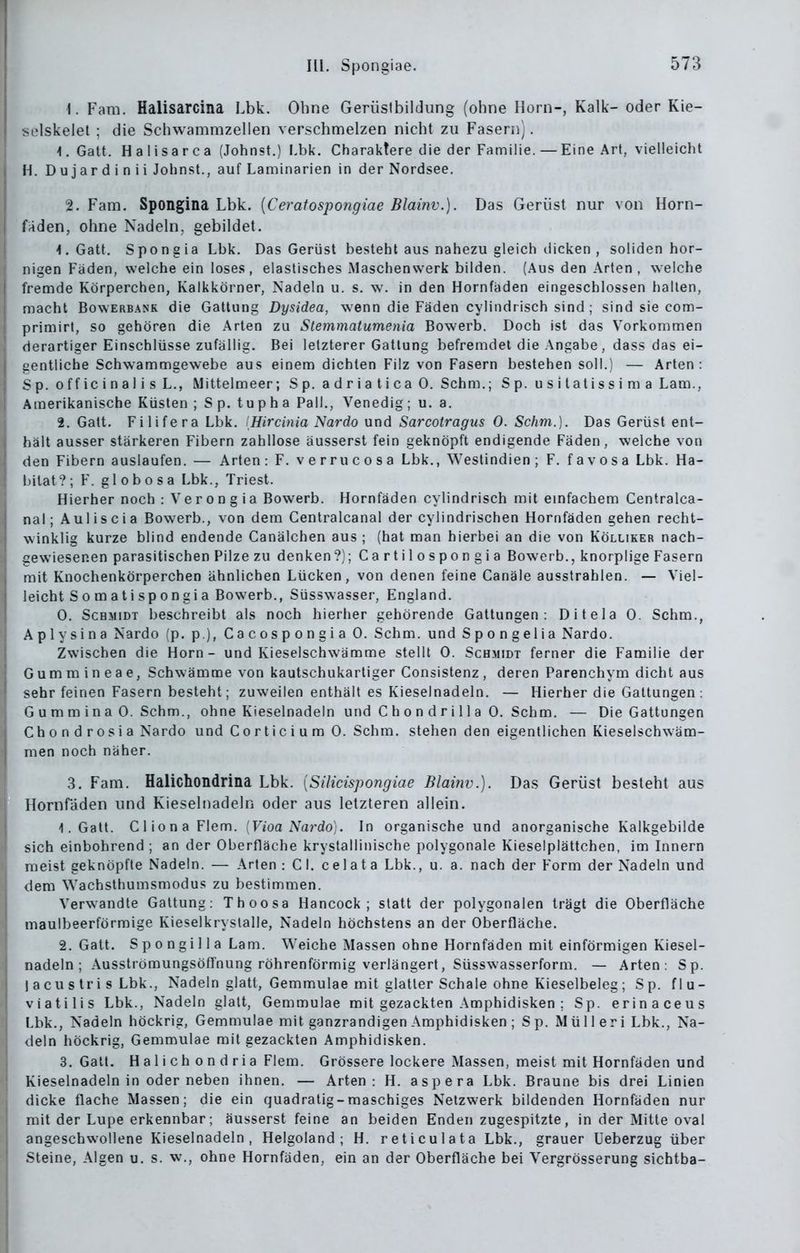 1. Farn. Halisarcina Lbk. Ohne Gerüslbildiing (ohne Horn-, Kalk- oder Kie- sdskelel ; die Schwammzellen verschmelzen nicht zu Fasern). \. Gatt. Haiisar OB (John st.) I.bk. Charaktere die der Familie.—Eine Art, vielleicht H. Dujardinii John st., auf Laminarien in der Nordsee. 2. Fem. Spongina Lbk. [Ceratospongiae Blainv.). Das Gerüst nur von Horn- faden, ohne Nadeln, gebildet. 1. Gatt. Spongia Lbk, Das Gerüst besteht aus nahezu gleich dicken , soliden hor- nigen Fäden, weiche ein loses, elastisches iMaschenwerk bilden. (.Aus den Arten , welche fremde Körperchen, Kalkkörner, Nadeln u. s. w. in den Hornfaden eingeschlossen hallen, macht BowERBANK die Gattung Dysidea, wenn die Fäden cylindrisch sind; sind sie com- primirt, so gehören die Arten zu Slemmatumenia Bowerb. Doch ist das Vorkommen derartiger Einschlüsse zufällig. Bei letzterer Gattung befremdet die Angabe, dass das ei- gentliche Schwammgewebe aus einem dichten Filz von Fasern bestehen soll.) — Arten: Sp. officinalis L., Mittelmeer; Sp. adriatica 0. Schm.; Sp. usilatissima Lam., Amerikanische Küsten ; S p. tupha Fall., Venedig; u. a. 2. Gatt. Filifera Lbk. Hircinia Nardo und Sarcotragus 0. Schm.). Das Gerüst ent- hält ausser stärkeren Fibern zahllose äusserst fein geknöpft endigende Fäden, welche von den Fibern auslaufen. — Arten: F. verrucosa Lbk., Weslindien ; F. favosa Lbk. Ha- l)ilat ?; F. globosa Lbk., Triest. Hierher noch : Ver on g ia Bowerb. Hornfäden cylindrisch mit einfachem Centralca- nal; Auliscia Bowerb., von dem Centralcanal der cylindrischen Hornfäden gehen recht- winklig kurze blind endende Canälchen aus ; (hat man hierbei an die von Kölliker nach- gewiesenen parasitischen Pilze zu denken ?); Cartilospongia Bowerb., knorplige Fasern mit Knochenkörperchen ähnlichen Lücken, von denen feine Canäle ausstrahlen. — Viel- leicht Somatispongia Bowerb., Süsswasser, England. 0. Schmidt beschreibt als noch hierlier gehörende Gattungen: Ditela 0. Schm., Aplysina Nardo (p. p ), Cacospongia 0. Schm. und Spongelia Nardo. Zwischen die Horn - und Kieselschwämme stellt 0. Schmidt ferner die Familie der Gummineae, Schwämme von kautschukartiger Consistenz, deren Parenchym dicht aus sehr feinen Fasern besteht; zuweilen enthält es Kieselnadeln. — Hierher die Gattungen: G u m m i n a 0. Schm., ohne Kieselnadeln und C h o n d r i 11 a 0. Schm. — Die Gattungen Chondrosia Nardo und C o r t i c i u m 0. Schm. stehen den eigentlichen Kieselschwäm- men noch näher. 3. Fam. Halichondrina Lbk. [Silicispongiae Blainv.). Das Gerüst besteht aus llornfäden und Kieselnadeln oder aus letzteren allein. 1. Galt. ClionaFlem. [Vioa Nardo). In organische und anorganische Kalkgebilde sich einbohrend ; an der Oberfläche krystallinische polygonale Kieselplättchen, im Innern meist geknöpfte Nadeln. — Arten : Gl. c e I a t a Lbk., u. a. nach der Form der Nadeln und dem Wachsthumsmodus zu bestimmen. Verwandte Gattung: Thoosa Hancock; statt der polygonalen trägt die Oberfläche maulbeerförraige Kieselkryslalle, Nadeln höchstens an der Oberfläche. 2. Gatt. S p 0 n gi 11 a Lam. Weiche Massen ohne Hornfäden mit einförmigen Kiesel- nadeln ; AusströmungsöfFnung röhrenförmig verlängert, Süsswasserform. — Arten: Sp. j acu s tri s Lbk., Nadeln glatt, Gemmulae mit glatter Schale ohne Kieselbeleg ; Sp. flu- viatilis Lbk., Nadeln glatt, Gemmulae mit gezackten Amphidisken ; Sp. erinaceus Lbk., Nadeln höckrig, Gemmulae mit ganzrandigen Amphidisken ; Sp. Müll er i Lbk., Na- deln höckrig, Gemmulae mit gezackten Amphidisken. 3. Gatt. Halichondria Flem. Grössere lockere Massen, meist mit Hornfäden und Kieselnadeln in oder neben ihnen. — Arten: H. aspera Lbk. Braune bis drei Linien dicke flache Massen; die ein quadratig - raaschiges Netzwerk bildenden Hornfäden nur mit der Lupe erkennbar; äusserst feine an beiden Enden zugespitzte, in der Mitte oval angeschwollene Kieselnadeln, Helgoland; H. reticulata Lbk., grauer Ueberzug über Steine, Algen u. s. w., ohne Hornfäden, ein an der Oberfläche bei Vergrösserung sichtba-