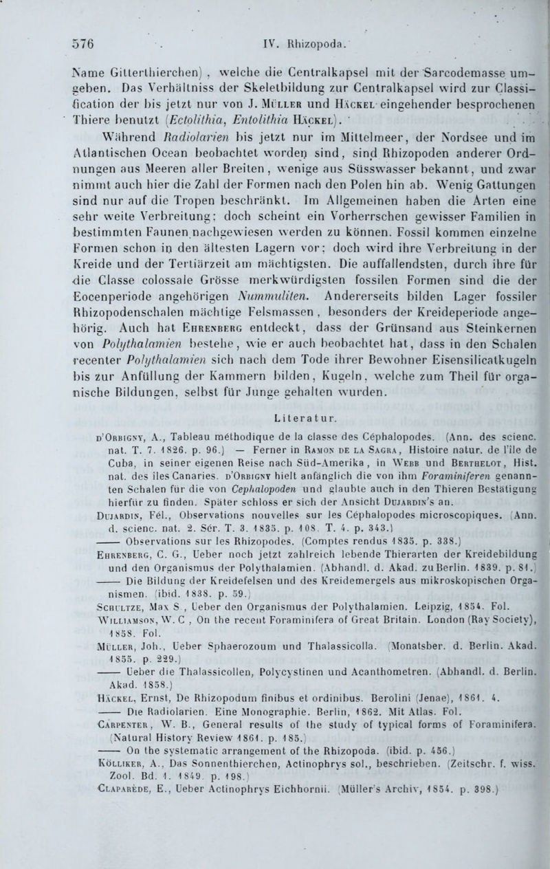 Name Gillei lhierchen) , welche die Centraikapsel mit der Sarcodemasse um- geben. Das Verhältniss der Skelelbildung zur Ceniralkapsel wird zur Classi- fication dei' bis jetzt nur von J. Mi ller und Häckel eingehender besprochenen Thiere l)enutzt (Ectolithia, Entolithia Häckel). ' Während Hadiolarien bis jetzt nur im Mittelmeer, der Nordsee und im Atlantischen Ocean beobachtet worden sind, sind Rhizopoden anderer Ord- nungen aus Meeren aller Breiten, wenige aus Siisswasser bekannt, und zwar nimmt auch hier die Zahl der Formen nach den Polen hin ab. Wenig Gattungen sind nur auf die Tropen beschränkt. Im Allgemeinen haben die Arten eine sehr weite Verbreitung: doch scheint ein Vorherrschen gewisser Familien in bestimmten Faunen nachgewiesen werden zu können. Fossil kommen einzelne Formen schon in den ältesten Lagern vor; doch wird ihre Verbreitung in der Kreide und der Tertiärzeit am mächtigsten. Die auffallendsten, durch ihre für die Classe colossale Grösse merkwürdigsten fossilen Formen sind die der Eocenperiode angehörigen Nummiditen. Andererseits bilden Lager fossiler Rhizopodenschalen mächtige Felsmassen , besonders der Kreideperiode ange- hörig. Auch hat Ehrenberg entdeckt, dass der Grünsand aus Steinkernen von Polythalamien bestehe, wie er auch beobachtet hat, dass in den Schalen recenter Polythalamien sich nach dem Tode ihrer Bewohner Eisensilicatkugeln bis 2ur AnfüUung der Kammern bilden, Kugeln, welche zum Theil für orga- nische Bildungen, selbst für Junge gehalten wurden. Literatur. d'Orbigny, A., Tableau möthodique de la classe des Cephalopodes. (Ann. des scienc. nat. T. 7. 1826. p. 96.) — Ferner in Ramon de la Sagr.\, Histoire natur. de Tile de Cuba, in seiner eigenen Reise nach Süd-Amerika , in Webb und Bertbelot, Hist. nat. des iles Canaries. d'Orbigny hielt anfänglich die von ihm Foraminiferen genann- ten Schalen für die von Cephalopoden und glaubte auch in den Thieren Bestätigung hierfür zu tinden. Später schloss er sich der Ansicht Düjardin's an. Duj.^RDiN, Fei., Observations nouvelles sur les Cephalopodes microscopiques. Ann. d. scienc. nat. 2. Ser. T. 3. 1 835. p. 108. T. 4. p. 343.) Observations sur les Rhizopodes. (Comptes rendus 1 835. p. 338.) Ehrenberg, C. G., Ueber noch jetzt zahlreich lebende Thierarten der Kreidebildung und den Organismus der Polythalamien. (Abhandl. d. Akad. zuBerlin. 1839. p. 81.; Die Bildung der Kreidefelsen und des Kreidemergels aus mikroskopischen Orga- nismen. ,'ibid. 1 838. p. 59.; ScHiLTZE, Max S , Leber den Organismus der Polythalamien. Leipzig, 1 854. Fol. WiLLiAMSON, W. C , On the recent Foraminifera of Great Britain. London (Ray Society), 1 858. Fol. Müller, Job., Ueber Sphaerozoum und Thalassicolla. Monatsber. d. Berlin. Akad. 1855. p. 229.) üeber die Thalassicollen, Polycystinen und Acanthometren. ^Abhandl. d. Berlin. Akad. 1858.) Hackel, Ernst, De Rhizopodum finibus et ordinibus. Berolini fJenae), 1861. 4. Die Radiolarien. Eine Monographie. Berlin, 1 862. Mit Atlas. Fol. Carpenter , W. B., General resulls of the study of typical forms of Foraminifera. [Natural History Review 1861. p. 185. On the systematic arrangement of the Rhizopoda. (ibid. p. 456.) KöLLiKER, A., Das Sonnenthierchen, Actinophrys sol., beschrieben. (Zeitschr. f. wiss. Zool. Bd. 1. 1 849. p. 198.' €laparede, E., lieber Actinophrys Eichhornii. Müller s Archiv, 1 854. p. 398.)
