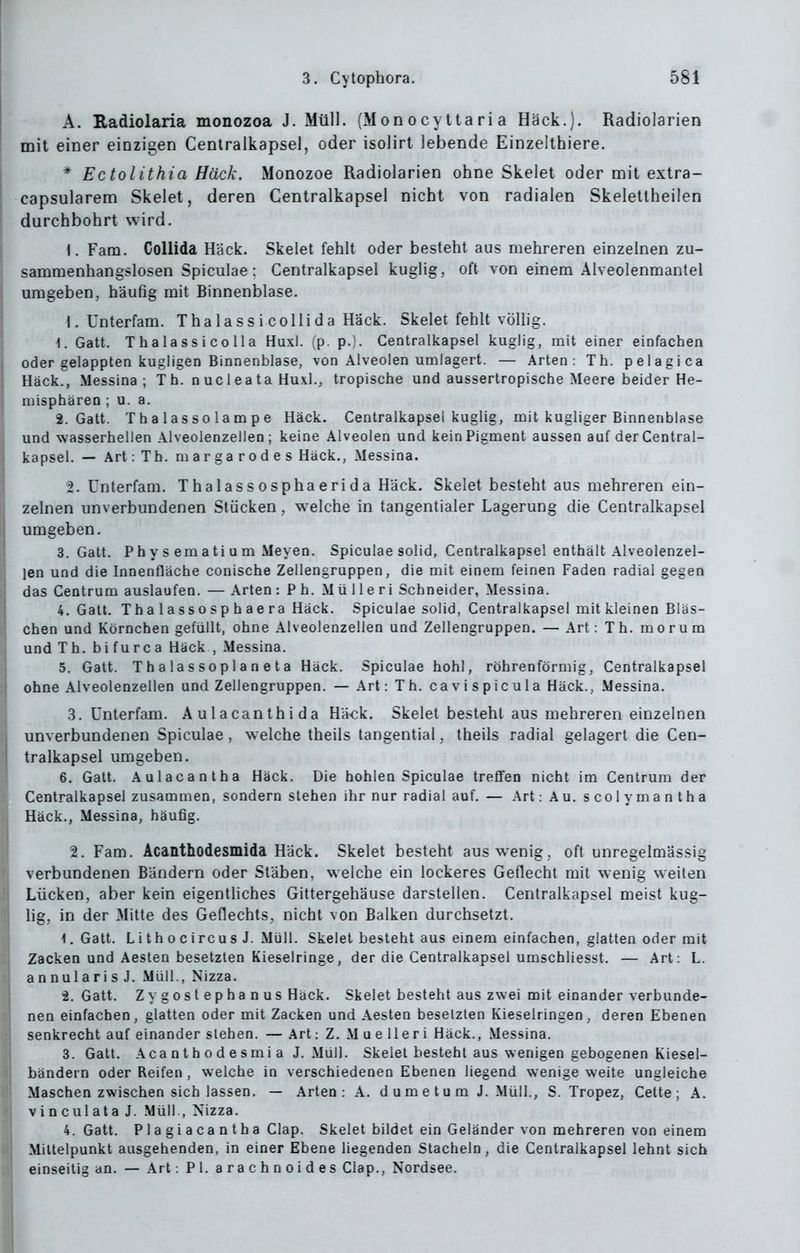 A. Radiolaria monozoa J. Müll. (M od o c y 11 a ri a Hack.). Radiolarien mit einer einzigen Centralkapsel, oder isolirt lebende Einzelthiere. * Ectolithia Hack. Monozoe Radiolarien ohne Skelet oder mit extra- capsularem Skelet, deren Centralkapsel nicht von radialen Skeletlheilen durchbohrt wird. 1. Fam. CoUida Hack. Skelet fehlt oder besteht aus mehreren einzelnen zu- sammenhangslosen Spiculae; Centralkapsel kuglig, oft von einem Alveolenmantel umgeben, häufig mit Binnenblase. 1. Unterfam. T ha 1 a s s i colli d a Hack. Skelei fehlt völlig. 1. Gatt. Thalassicolla Huxl. (p. p.). Centralkapsel kuglig, mit einer einfachen oder gelappten kugligen Binnenblase, von Alveolen umlagert. — Arten: Th. pelagica Hack., Messina; Th. n u c 1 e a t a Huxl., tropische und aussertropische Meere beider He- luisphären ; u. a. 2. Gatt. Tha lassolampe Hack. Centralkapsel kuglig, mit kugliger Binnenblase und wasserhellen Alveolenzellen; keine Alveolen und kein Pigment aussen auf derCentral- kapsel. — Art:Th. margarodes Hack., Messina. 2. Unterfam. Thalassosphaerida Hack. Skelet besteht aus mehreren ein- zelnen unverbundenen Stücken, welche in tangentialer Lagerung die Centralkapsel umgeben. 3. Gatt. P h y s em a ti u m Meyen. Spiculae solid, Centralkapsel enthält Alveolenzel- len und die Innenfläche conische Zellengruppen, die mit einem feinen Faden radial gegen das Centrum auslaufen. — Arten : P h. Mü 11 e r i Schneider, Messina. 4. Galt. T h a 1 a SS 0 sp h ae ra Häck. Spiculae solid, Centralkapsel mit kleinen Bläs- chen und Körnchen gefüllt, ohne Alveolenzellen und Zellengruppen. — Art : T h. m o r u m undTh.bifurca Häck , Messina. 5. Gatt. Thalassoplan eta Häck. Spiculae hohl, röhrenförmig, Centralkapsel ohne Alveolenzellen und Zellengruppen. — Art: Th. cavispicula Häck., Messina. .3. Unterfam. Aulacanthida Häck. Skelet besteht aus mehreren einzelnen unverbundenen Spiculae , welche theils tangential, Iheils radial gelagert die Cen- tralkapsel umgeben. 6. Gatt. Aulacantha Häck. Die hohlen Spiculae treffen nicht im Centrum der Centralkapsel zusammen, sondern stehen ihr nur radial auf. — Art: Au. s co 1 y ma n t ha Häck., Messina, häufig. 2. Fam. Acanthodesmida Häck. Skelet besteht aus wenig, oft unregelmässig verbundenen Bändern oder Stäben, welche ein lockeres Geflecht mit wenig weiten Lücken, aber kein eigentliches Gittergehäuse darstellen. Centralkapsel meist kug- lig, in der Mitte des Geflechts, nicht von Balken durchsetzt, 1. Gatt. L i t h o c ircu s J. Müll. Skelet besteht aus einem einfachen, glatten oder mit Zacken und Aesten besetzten Kieselringe, der die Centralkapsel umschliesst. — Art: L. annularisJ. Müll., Nizza. i. Gatt. Zygostephanus Häck. Skelet besteht aus zwei mit einander verbunde- nen einfachen, glatten oder mit Zacken und Aesten besetzten Kieselringen, deren Ebenen senkrecht auf einander stehen. — Art: Z. M ue lleri Häck., Messina. 3. Gatt. Aca n t h 0 d e s mi a J.Müll. Skelet besteht aus wenigen gebogenen Kiesel- bändern oder Reifen , welche in verschiedenen Ebenen liegend wenige weite ungleiche Maschen zwischen sich lassen. — Arten: A. dumetum J. Müll., S. Tropez, Cette ; A. vinculata J. Müll., Nizza. 4. Gatt. Plagiacantha Clap. Skelet bildet ein Geländer von mehreren von einem Mittelpunkt ausgehenden, in einer Ebene liegenden Stacheln, die Centralkapsel lehnt sich einseilig an. — Art: PI. a r a c h n o i d e s Clap., Nordsee.