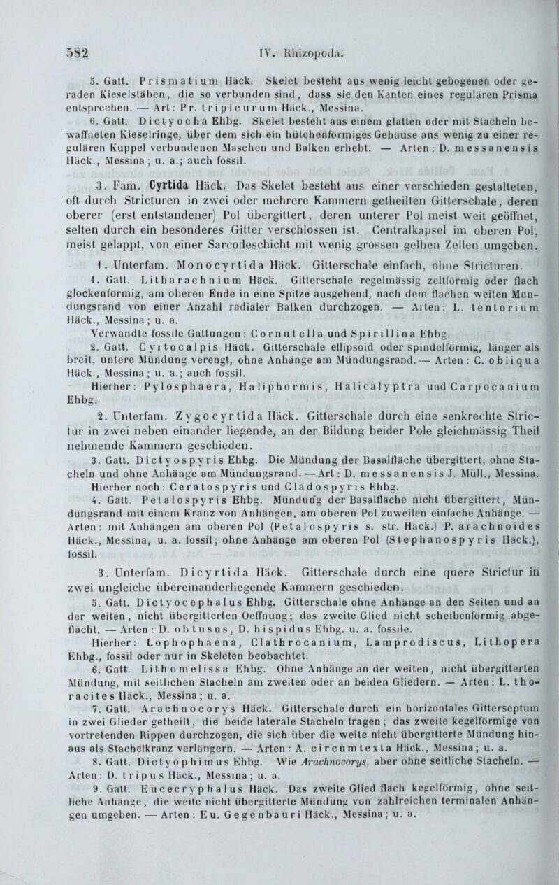 5. Gatt. P r i s m a t i um Hack. Skelet besteht aus wenig leicht gebogenen oder ge- raden Kieselsläben, die so verbunden sind, dass sie den Kanten eines regulären Prisma entsprechen. — Art: Pr. t ri p 1 e u r u m Häck., Messina. 6. Gatt. D i c t y o c h a Ehbg. Skelet besteht aus einem glatten oder mit Stacheln be- waffneten Kieselringe, über dem sich ein hütchenförmiges Gehäuse aus wenig zu einer re- gulären Kuppel verbundenen Maschen und Balken erhebt. — Arten: D. messanensis Häck., Messina; u. a.; auch fossil. 3. Fam. Cyrtida Häck. Das Skelet besteht aus einer verschieden gestalteten, oft durch Stricturen in zwei oder mehrere Kammern gelheilten Gitterschale, deren oberer (erst entstandener) Pol iibergittert, deren unterer Pol meist weit geöffnet, sehen durch ein besonderes Gitter verschlossen ist. Centralkapsel im oberen Pol, meist gelappt, von einer Sarcodeschicht mit wenig grossen gelben Zellen umgeben. \. Unterfam. Monocyrtida Häck. Gitterschale einfach, ohne Stricturen. 1. Gatt. Litharachnium Häck. Gitterschale regelmässig zeltlörmig oder flach glockenförmig, am oberen Ende in eine Spitze ausgehend, nach dem flachen weiten Mun- dungsrand von einer Anzahl radialer Balken durchzogen. — Arien: L. tentoriura Häck., Messina ; u. a. Verwandle fossile Gallungen : Cornutella und S p i r i 11 i n a Ehbg. 2. Gatt. Cyrtocalpis Häck. Gitterschale ellipsoid oder spindelförmig, länger als breit, unlere Mündung verengt, ohne Anhänge am Mündungsrand. — Arten : C. o b Ii q u a Häck., Messina; u, a.; auch fossil. Hierher: Pylosphaera, Haliphormis, Halicalyplra und C a r p o c a n i u m Ehbg. 2. Unterfam. Zygo cyrtida Bäck. Gitterschale durch eine senkrechte Slric- tur in zwei neben einander liegende, an der Bildung beider Pole gleichmässig Theil nehmende Kammern geschieden. 3. Gatt. Dicty os py ris Ehbg. Die Mündung der Basalfläche übergittert, ohne Sta- cheln und ohne Anhänge am Mündungsrand. — Art: D. messanensis J. Müll., Messina. Hierher noch: Ceratospyris und Cladospyris Ehbg. 4. Galt. Petalospyris Ehbg. Mündung der Basaltlache nicht übergittert, Mün- dungsrand mit einem Kranz von Anhängen, am oberen Pol zuweilen einfache Anhänge. — Arien: mit Anhängen am oberen Pol (Petalospyris s. str. Häck.) P. arachnoides Häck., Messina, u. a. fossil; ohne Anhänge am oberen Pol (Stephanospyris Hack.), fossil. 3. Unterfam. Di cyrtida Häck. Gitterschale durch eine quere Strictur in zwei ungleiche übereinanderliegende Kammern geschieden. 5. Gatt. Dictyocephalus Ehbg. Gitterschale ohne Anhänge an den Seiten und an der weilen, nicht übergitlerlen OefTnung; das zweite Glied nicht scheibenförmig abge- flacht. — Arten : D, obtusus, D, h i s p i d u s Ehbg, u.a. fossile. Hierher: Lophophaena, Clathrocanium, Lamprodiscus, Lithopera Ehbg., fossil oder nur in Skeleten beobachtet. 6. Galt. Litbomelissa Ehbg. Ohne Anhänge an der weiten, nicht übergitlerlen Mündung, mit seitlichen Stacheln am zweiten oder an beiden Gliedern. — Arten: L. Iho- racites Häck., Messina; u. a. 7. Galt. Arachnocorys Häck. Gilterschale durch ein horizontales Gitterseptum in zwei Glieder gelheilt, die beide laterale Stacheln tragen; das zweite kegelförmige von vortretenden Rippen durchzogen, die sich über die weile nicht übergitterle Mündung hin- aus als Stachelkranz verlängern. — Arten : A. circumtexla Häck., Messina; u. a. 8. Galt. Dicty 0 p hi m US Ehbg. W'\e Arachnocorys, aber ohne seitliche Stacheln,— Arten: D. tripus Häck., Messina; u. a. 9. Galt. E ucecry p h a I US Häck. Das zweite Glied flach kegelförmig, ohne seil- liche Anhange, die weite nicht übergitterle Mündung von zahlreichen terminalen Anhän- gen umgeben. — Arten : Eu, Gegenbauri Häck., Messina ; u. a.