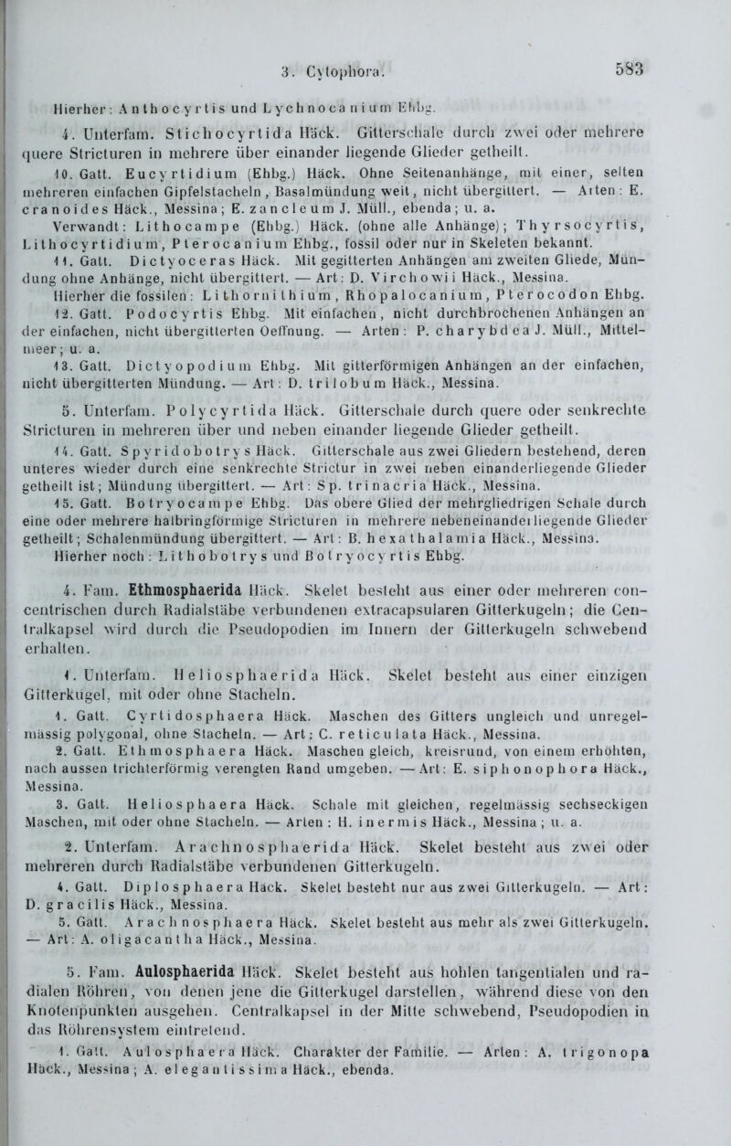 Hierher : Anthocyrtis und L y ch n o ca n i u rn Ehb'j.. 4. Uiiterfam. Stichocy rtid a Häck. Gittorscliale durch zwei oder mehrere quere Stricturen in mehrere über einander liegende Glieder gelheilt. 10. Gatt. Eucyrtidium (Ehbg.) Häck. Ohne Seltenanhänge, mit einer, selten mehreren einfachen Gipfelstacheln, Basalmündung weit, nicht übergiltert. — Aiten: E. c ra n 0 i d e s Häck., Messina ; E. z a n c 1 e u m J. Müll., ebenda ; ii. a. Verwandt: Lithocampe (Ehbg.) Häck. (ohne alle Anhänge); T h y r s o c y r t i s, Lithocyrtidium, Pterocanium Ehbg., fossil oder nur in Skeleten bekannt. 11. Gatt. Dictyoceras Häck. iMit gegitterten Anhängen am zweiten Gliede, Mün- dung ohne Anhänge, nicht übergitlert. — Art: D. Virchowii Häck., Messina. Hierher die fossilen : L i th o rn ithium, Rhopalocanium, Pterocodon Ehbg. 1-2. Gatt. Podocyrtis Ehbg. Mit einfachen , nicht durchbrochenen Anhängen an der einfachen, nicht übergitterten Oeirnung. — Arten: P. chary bd ea J. Müll., Mittel- nieer; u. a. 13. Gatt. Dicty 0 pod i u ui Ehbg. Mit gitterförmigen Anhängen ander einfachen, nicht übergitterten Mündung. — Art: D. tri lob um Häck., Messina. 5. Unterfam. Polycyrtida Häck. Gitlerschale durch quere oder senkrechte Stricturen in mehreren über und neben einander liegende Glieder getheilt. 14. Gatt. S p y r i d 0 b o tr y s Häck. Gitterschale aus zwei Gliedern bestehend, deren unteres wieder durch eine senkrechte Strictur in zwei neben einanderliegende Glieder getheilt ist; Mündung übergittert. — Art: Sp. trinacria Häck., Messina. 15. Gatt. Botryocampe Ehbg. Das obere Glied der mehrgliedrigen Scliale durch eine oder mehrere halbringförmige Stricturen in mehrere nebeneinanderiiegende Glieder gelheilt; Schalenmündung übergittert. — Art: B. hexathalamia Häck., Messina. Hierher noch : L i t h o b o t r y s und ßotryocyrtis Ehbg. 4. Farn. Ethmosphaerida Häck. Skelel besteht aus einer oder mehreren con- cenlrischen durch Radialstäbe verbundenen extracapsularen Gitterkugeln; die Cen- tralkapsel wird durch die Pseudopodien im Innern der Gilterkugeln schwebend erhalten. 1. Unterfam. H e 1 i o sp hae rid a Häck. Skelet besteht aus einer einzigen Gitterkugel, mit oder ohne Stacheln. 1. Gatt. Cyrti dosphaera Häck. Maschen des Gitters ungleich und unregel- inässig polygonal, ohne Stacheln. — Art: C. re ticu lata Häck., Messina. 2. Gatt. Ethmosphaera Häck. Maschen gleich, kreisrund, von einem erhöhten, nach aussen trichterförmig verengten Rand umgeben, —Art: E. siphonophora Häck., Messina. 3. Gatt. Heliosphaera Häck. Schale mit gleichen, regelmässig sechseckigen Maschen, mit oder ohne Stacheln. — Arten : H. i n e r m i s Häck,, Messina ; u. a. 2. Unterfam. A r a chn o s p h a e rid a Häck, Skelet besteht aus zwei oder mehreren durch Radialstäbe verbundenen Gitlerkugeln. 4. Gatt. Diplosphaera Häck. Skelet besteht nur aus zwei Gitterkugeln. — Art: D. gracilis Häck,, Messina. 5. Gatt. Arach nospliaera Häck. Skelet besteht aus mehr als zwei Gitterkugeln. — Art: A, o 1 i g a ca n t h a Häck,, Messina. 5. Fam. Aulosphaerida Häck. Skelet besteht aus hohlen tangentialen und ra- dialen Röhren, von denen jene die Gilterkugel darstellen, während diese von den Knotenpunkten ausgehen. Centralkapsel in der Mille schwebend, Pseudopodien in das Röhrensystem eintrelend. 1. Galt. A u 1 0 s p h a e r a Häck. Charakter der Familie, — Arten: A. trigonopa Häck., Messina ; A. e 1 e g a n l i s s i n; a Häck., ebenda.