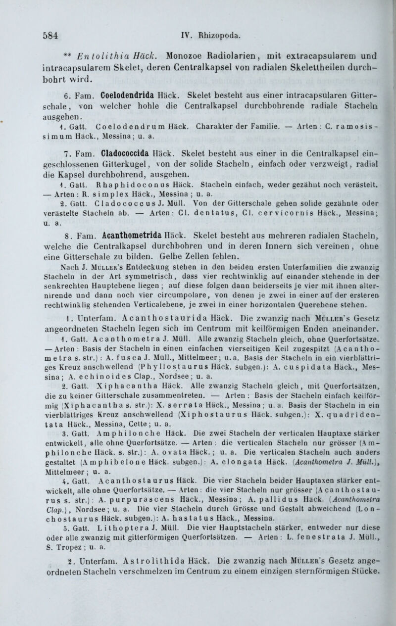 ** En tolithia Hack. Monozoe Radiolarien, mit extracapsularem und inlracapsularem Skelet, deren Gentralkapsel von radialen Skeletlheilen durch- bohrt wird. 6. Fam. Coelodendrida Häck. Skelet besteht aus einer intracapsularen Gitter- schale , von welcher hohle die Gentralkapsel durchbohrende radiale Stacheln ausgehen. -1. Gatt. Coelodendrum Häck. Charakter der Familie. — Arten : C. r am o sis- simum Häck., Messina; u. a. 7. Fam. Cladococcida Häck. Skelet besteht aus einer in die Gentralkapsel ein- geschlossenen Gitterkugel, von der solide Stacheln , einfach oder verzweigt, radial die Kapsel durchbohrend, ausgehen. 1, Gatt. R ha phid ocon US Häck. Stacheln einfach, weder gezähnt noch verästelt. — Arten : R. Simplex Häck., Messina ; u. a. 2. Gatt. C 1 ado CO c c u s J. Müll. Von der Gitterschale gehen solide gezähnte oder verästelte Stacheln ab. — Arten: Gl. dentatus, Gl. cervicornis Häck., Messina; u. a. 8. Fam. Acanthometrida Häck. Skelet besteht aus mehreren radialen Stacheln^ welche die Gentralkapsel durchbohren und in deren Innern sich vereinen , ohne eine Gitterschale zu bilden. Gelbe Zellen fehlen. Nach J. Müller's Entdeckung stehen in den beiden ersten Unterfamilien die zwanzig Stacheln in der Art symmetrisch, dass vier rechtwinklig auf einander stehende in der senkrechten Hauptebene liegen ; auf diese folgen dann beiderseits je vier mit ihnen aller- nirende und dann noch vier circumpolare, von denen je zwei in einer auf der erstererv rechtwinklig stehenden Verticalebene, je zwei in einer horizontalen Querebene stehen. \. Unlerfam. Acanthostaurida Häck. Die zwanzig nach Müller's Gesetz angeordneten Stacheln legen sich im Gentrum mit keilförmigen Enden aneinander. 1. Gatt. Acanthometra J. Müll. Alle zwanzig Stacheln gleich, ohne Querfortsätze. — Arten : Basis der Stacheln in einen einfachen vierseitigen Keil zugespitzt (Acantho- m e tra s. str.) : A. f us ca J. Müll., Mittelmeer; u. a. Basis der Stacheln in ein vierblättri- ges Kreuz anschwellend (Phy Host aurus Häck. subgen.): A. c u s p i d a t a Häck., Mes- sina; A. echinoides Glap., Nordsee; u. a. 2. Gatt. Xiphacantha Häck. Alle zwanzig Stacheln gleich, mit Querfortsätzen, die zu keiner Gillerschale zusammentreten. — Arten : Basis der Stacheln einfach keilför- mig (Xiphacantha s. str.): X. serrata Häck., Messina ; u. a. Basis der Stacheln in ein vierblättriges Kreuz anschwellend (X i p h o s t a u r u s Häck. subgen.): X. quadriden- tata Häck., Messina, Gelte; u. a. 3. Gatt. Amphilonche Häck. Die zwei Stacheln der verticalen Hauptaxe stärker entwickelt, alle ohne Querfortsätze. —Arten: die verticalen Stacheln nur grösser (Am- philonche Häck. s. str.): A. 0 vata Häck. ; u.a. Die verticalen Stacheln auch anders gestaltet (A m p h ib elo n e Häck. subgen.): A. elongala Häck. [Acanthometra J. Müll.)^ Mittelmeer; u. a. 4. Gatt. Acanthostaurus Häck. Die vier Stacheln beider Hauptaxen stärker ent- wickelt, alle ohne Querfortsätze. — Arten: die vier Stacheln nur grösser (A ca n l h o s t a u- FUSS. Str.): A. p ur p u r a s c en s Häck., Messina; A. pallidus Häck. [Acanthometra Clap.), Nordsee; u. a. Die vier Stacheln durch Grösse und Gestalt abweichend (Lon- chostaurus Häck. subgen.): A. hastatus Häck., Messina. O.Gatt. L i tho p tera J. Müll. Die vier Hauptstacheln stärker, entweder nur diese oder alle zwanzig mit gitterförmigen Querfortsätzen. — Arten: L. fe n e s t r a ta J. Müll., S. Tropez ; u. a. 2. Unterfam. Astrolithida Häck. Die zwanzig nach Müller's Gesetz ange- ordneten Stacheln verschmelzen im Gentrum zu einem einzigen sternförmigen Stücke.