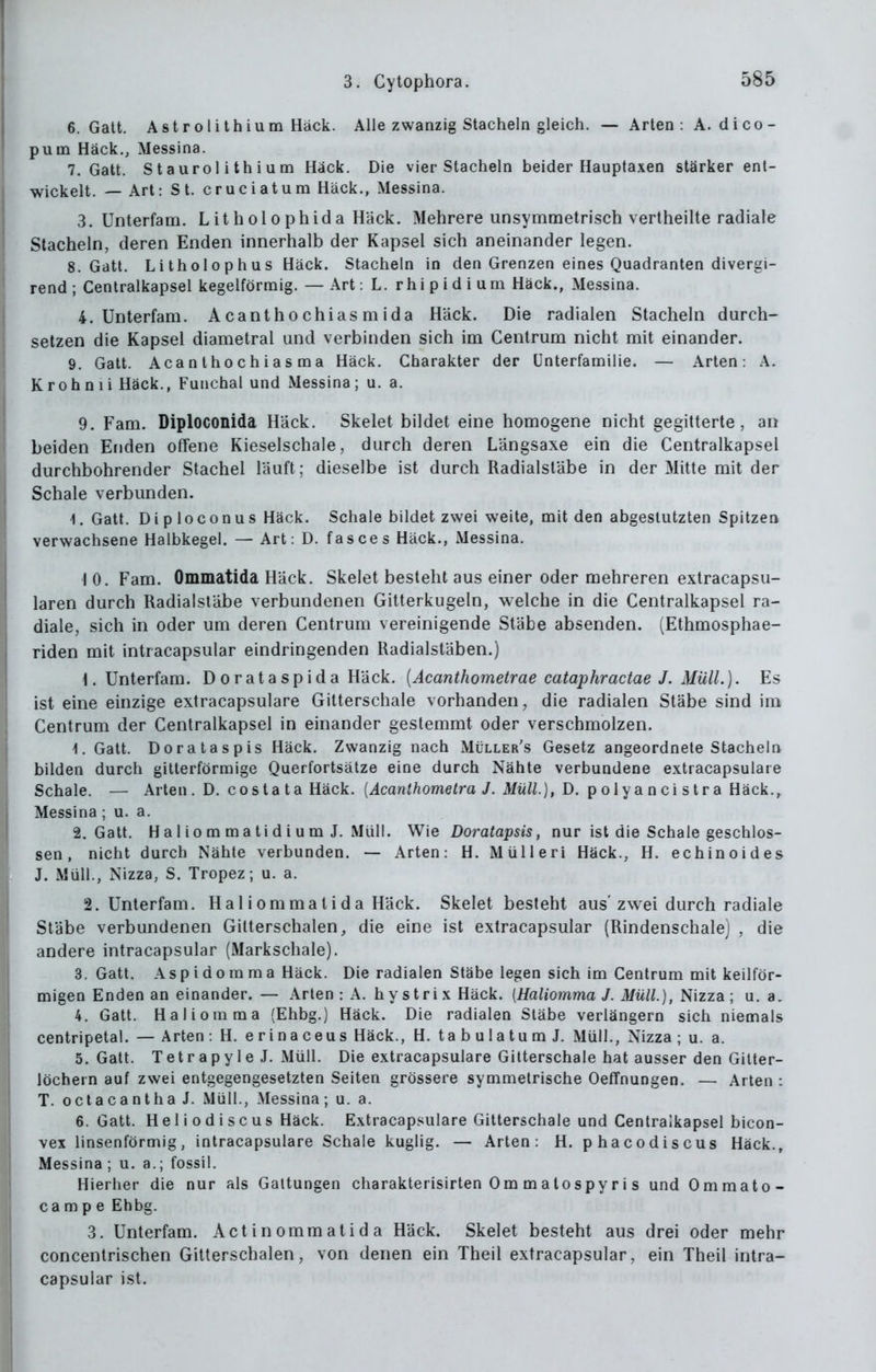 6. Gatt. Astrolithium Hack. Alle zwanzig Stacheln gleich. — Arten: A. dico- pum Hack., Messina. 7. Gatt. Staurol ithium Hack. Die vier Stacheln beider Hauptaxen stärker ent- wickelt. — Art: St. cruciatum Hack., Messina. 3. Unterfam. Litholophida Häck. Mehrere unsymmetrisch vertheilte radiale Stacheln, deren Enden innerhalb der Kapsel sich aneinander legen. S.Gatt. Litholophus Häck. Stacheln in den Grenzen eines Quadranten divergi- rend; Cenlralkapsel kegelförmig. — Art: L. rhipidium Häck., Messina. 4. Unterfam. Acanlhochiasmida Häck. Die radialen Stacheln durch- setzen die Kapsel diametral und verbinden sich im Cenlrum nicht mit einander. 9. Gatt. Aca n t ho c h i a s m a Häck. Charakter der ünterfamilie. — Arten: A. Kroh ni i Häck., Funchal und Messina ; u. a. 9. Fam. Diploconida Häck. Skelet bildet eine homogene nicht gegitterte, an beiden Enden offene Kieselschale, durch deren Längsaxe ein die Centralkapsel durchbohrender Stachel läuft; dieselbe ist durch Radialstäbe in der Mitte mit der Schale verbunden. 1. Gatt. DiploConus Häck. Schale bildet zwei weite, mit den abgestutzten Spitzen verwachsene Halbkegel. — Art: D. fasce s Häck., Messina. \0. Fam. Ommatida Häck. Skelet besteht aus einer oder mehreren extracapsu- laren durch Radialstäbe verbundenen Gitterkugeln, welche in die Centralkapsel ra- diale, sich in oder um deren Centrum vereinigende Stäbe absenden. (Ethmosphae- riden mit intracapsular eindringenden Radialstäben.) 1. Unterfam. D orataspida Häck. {Acanthometrae cataphractae J. Müll.). Es ist eine einzige extracapsulare Gitterschale vorhanden, die radialen Stäbe sind im Centrum der Centralkapsel in einander gestemmt oder verschmolzen. 1. Gatt. Doralaspis Häck. Zwanzig nach Müller's Gesetz angeordnete Stacheln bilden durch gitterförmige Querfortsätze eine durch Nähte verbundene extracapsulare Schale. — Arten . D. c o s ta t a Häck. {Acanthometra J. Müll), D. ^ o\y an c\ siv a Uäck., Messina; u. a. 2. Gatt. H a 1 i 0 m m a t i d i u m J. Müll. Wie Doratapsis, nur ist die Schale geschlos- sen , nicht durch Nähte verbunden. — Arten: H. Miilleri Häck., H. echinoides J. Müll., Nizza, S. Tropez; u. a. 2. Unterfam. Hallommatida Häck. Skelet besteht aus'zwei durch radiale Stäbe verbundenen Gilterschalen, die eine ist extracapsular (Rindenschalej , die andere intracapsular (Markschale). 3. Gatt. Aspidomma Häck. Die radialen Stäbe legen sich im Centrum mit keilför- migen Enden an einander. — Arten: A. hystrix Häck. {Haliomma J. Müll.), Nizza; u. a. 4. Gatt. Haliomma (Ehbg.) Häck. Die radialen Stäbe verlängern sich niemals centripetal. — Arten: H. erinaceus Häck., H. tabulatumJ. Müll., Nizza ; u. a. 5. Gatt. TetrapyleJ. Müll. Die extracapsulare Gitterschale hat ausser den Gilter- löchern auf zwei entgegengesetzten Seiten grössere symmetrische Oeffnungen. — Arten : T. octacantha J. Müll., Messina; u. a. 6. Gatt. H e 1 i o d i s c US Häck. Extracapsulare Gitterschale und Centralkapsel bicon- vex linsenförmig, intracapsulare Schale kuglig. — Arten: H. phacodiscus Häck., Messina ; u. a.; fossil. Hierher die nur als Galtungen charakterisirten Om matospyri s und Ommato- ca m p e Ehbg. 3. Unterfam. Actinommatida Häck. Skelet besteht aus drei oder mehr concentrischen Gitterschalen, von denen ein Theil extracapsular, ein Theil intra- capsular ist.