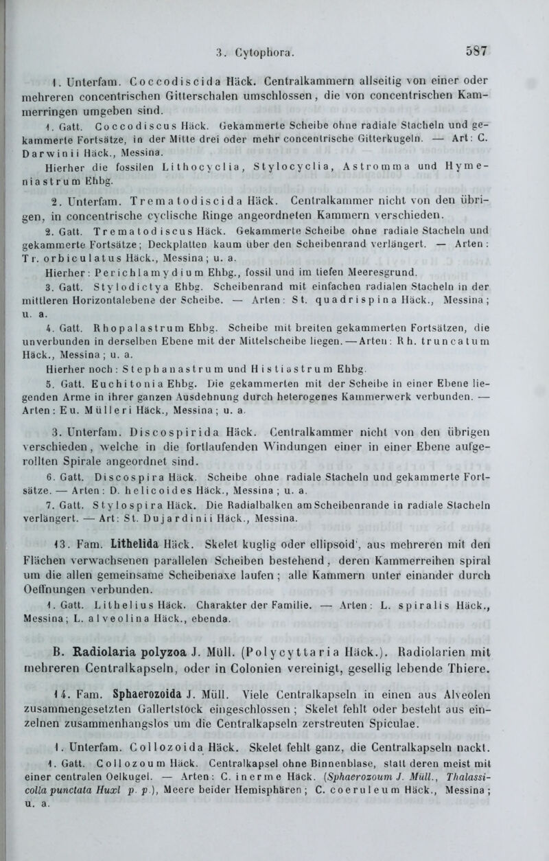 \. Unterfam. Coccodiscida Hack. Centraikammern allseitig von einer oder mehreren concentrischen Gitterschalen umschlossen, die von concentrischen Kam- merringen umgeben sind. 1. Gatt. Goccodiscus Hack. Gekammerte Scheibe ohne radiale Stacheln und ge- kammerle Fortsätze, in der Mitte drei oder mehr concentrische Gitterkugeln. — Art: C. Darwin ii Hack., Messina. Hierher die fossilen Lithocyclia, Stylocyclia, Astrotnma und Hyme- n i a s t r u m Ehbg. 2. Unterfam. Trematodiscida H'ack. Centraikammer nicht von den übri- gen, in concentrische cyclische Ringe angeordneten Kammern verschieden. 2. Gatt. Treuia tod iscus Hack. Gekammerte Scheibe ohne radiale Stacheln und gekammerte Fortsätze; Deckplatten kaum über den Scheibenrand verlängert. — Arten: Tr. orbicu latus Häck., Messina; u. a. Hierher: Perichlamydium Ehbg., fossil und im tiefen Meeresgrund. 3. Gatt. Stylodictya Ehbg. Scheibenrand mit einfachen radialen Stacheln in der mittleren Horizontalebene der Scheibe. — Arten: St. qu a d r i s p i n a Häck., Messina; u. a. 4. Gatt. R h 0 p a 1 a s tr u m Ehbg. Scheibe mit breiten gekammerten Fortsätzen, die unverbunden in derselben Ebene mit der Milteischeibe liegen. —Arten : Rh. t r u n ca t u m Häck., Messina ; u. a. Hierher noch : Stephan astrum und Histiastrum Ehbg. 5. Gatt. Euchi to ni a Ehbg. Die gekammerten mit der Scheibe in einer Ebene lie- genden Arme in ihrer ganzen Ausdehnung durch heterogenes Kammerwerk verbunden. — Arten: Eu. Mülleri Häck., Messina; u. a. 3. Unterfam. Discospirida Häck. Centraikammer nicht von den übrigen verschieden, welche in die fortlaufenden Windungen einer in einer Ebene autge- rollten Spirale angeordnet sind. 6. Gatt. Discospira Hack. Scheibe ohne radiale Stacheln und gekammerte Fort- sätze. — Arten : D. helicoides Häck., Messina ; u. a. 7. Gatt. Stylospira Häck. Die Radialbalken am Scheibenrande in radiale Stacheln verlängert. — Art: St. Du j a r d i n i i Häck., Messina. <3. Fam. Lithelida Häck. Skelet kuglig oder ellipsoid', aus mehreren mit den Flächen verwachsenen parallelen Scheiben bestehend, deren Kammerreihen spiral um die allen gemeinsame Scheibenaxe laufen ; alle Kammern unter einander durch Oeflfnungen verbunden. 1. Gatt. Lithel ius Häck. Charakter der Familie. — Arten: L. spiralis Häck., Messina; L. alveolina Häck., ebenda. B. Radiolaria polyzoa J. Müll. (Polycyttaria Häck.). Radiolarien mit mehreren Centralkapseln, oder in Colonien vereinigt, gesellig lebende Thiere. \i. Fam. Sphaerozoida J. Müll. Viele Centralkapseln in einen aus Alveolen zusammengesetzten Gallertstock eingeschlossen ; Skelet fehlt oder besteht aus ein- zelnen zusammenhangslos um die Centralkapseln zerstreuten Spiculae. 1. Unterfam. C ol lozoida Häck. Skelet fehlt ganz, die Centralkapseln nackt. I.Gatt. C o 11 0 z o u m Häck. Centralkapsel ohne Binnenblase, statt deren meist mit einer centralen Oelkugel. — Arten: C. inerme Häck. {Sphaerozoum J. Müll., Thalassi- colla punctata Huxl j?. p.), Meere beider Hemisphären ; C. c o e r u I e u m Häck., Messina; u. a.