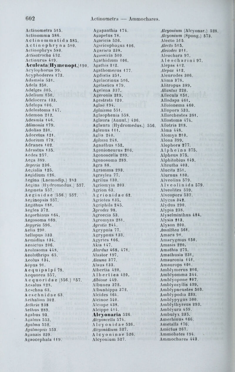 Actiiiometra 51 5. Aclinotnrna 586. Actinommatida 585. A c t i n o p h r y n a 58 0. Aclinoplirys 5S0. Actinotrocha 4 52. Actinurus 419. Aculeata(H.vinenopt.)f90. Acylophorus 99. Acyphoderes 1 73. Adamsia 531. Adela 250. Adelges 305. Adel iura 150. Adelücera 1 33. Adelops 106. Adelostoma 1 47. Ademon 21 i. Adesinia 146. Adimonia 179. Adolias 231. Adoretus 121. Adorium \ 79. Adranes l 02. Adrastus 1 35. Aedes 257. Aega 389. Aegeria 2 36. Ae-ialia 125. Aegidium 126. Aegina (Laemodip.) 3S3 Aegina (Hydromedus.) 557. Aeginela 557. Aegi n i d a e (556.) 557. Aeginopsis 557. Aegithus 1 81. Aeglea 372. Aegorhinus 1 64. Aegosoma 1 69. Aegyria 596. Aelia 290. Aellopus 333. Aemidius 1 34. Aeniclus 206. Aeolosoma 448. Aeolothrips 65. Aeolus 1 34. Aepus 91. A e q u i p a 1 p i 78. Aequorea 557. Aequoridae (556.) 57. Aesalus 128. Aeschna 63. Aeschnidae 63. AelhalioM 302. Aclhrin 2 38 Aethus 289. Agabus 93. Agalma 553. Agalma 552. Agalmopsis 553. Aganais 239. Agaocephala 119. Agapanthia 174. Agapetus 78. Agaricia 536. Agaricophagus 106. Agarisia 23 8. Agassizia 500. Agathidium 1 06. Agaltiis 2 12. Agathomerus 177. Agdislis 251. Agelacrinus 516. Agelaslica 1 79. Agelena 337. Ageronia 2-29. Agestrala 120. Aglae 1 94. Aglaisma 551. Aglaophenia 558. Aglaura (Annul.) 436. Aelaura (Hydromedus.) 556. Agieuus III. Agiia 240. Aglossa 2 4 8. Agnathus 152. Agonioneurus 216. Agonoscelis 289. Agonosoma 289. Agra 88. Agramma 293. Agraylea 77. Agrilus 130. Agriomyia 203. Agrion 63. Ag r i 0 n i d a e 62. Agrioles 1 35. Agriphila 245. 'Agrodes 98. Agroecia 53. Agromyza 281. Agrotis 24 4. Agrypnia 77, Agrypnus 1 33. Agyries 106. Akis 147. Alardus 468. 471. Alastor 197. Alauna 3 77. Alaus 133. Albertia 420. Albertiea 420. Albione 4 49. Albunea 372. Albunhippa 372. Alcides 164. AIcinoe 540. Alciope 438. Aicippe 414. Aleyonaria 526. Alcyoncella 574. A 1 cy 0 n i d a e 526. Alcyonidium 527. Alcyoninae 526. Alcyonium 527. Alcyonium (Alcyonar.) 528. Alcyonium (Spong.) 573. Aleclo 51 5. Alecto 515. Aleiodes 211, Aleochara 97. A 1 e 0 c b a r i n i 97. Alepas 41 2. Alepas 4 12. Aleurodes 306. Alima 378. Alilropus 389. AUantus 220. Allecula 151, Allodapa 461. Alloionema 460. Allopora 533. Allorchestes 381. Allostoma 474. Allotria 218. Alma 448. Alomya 21 0. Alona'399. Alopbora 277. AIp b e i n a 3 75. Alpheus 375. Alphltobius 149. Alleulba 403. Alucita 251. Alurnus 180. Alveolina 579. A1 V e o Ii n i d a 579. Alveolites 559. Alveopora 537. Alvcus 342. Alydus 290. Alypia 238. Alyselminlhus 484. Alysia 213. Alyson 200. Amalthea 561. Amara 91. Amarygmus 1 50. Amasis 220. Amatbia 275. Amalhusia 231. Amauronia 1 41. Amaurops 1 Ol. Ambh merus 21 6. Amblyomma 344. Amblyopone *07. Ambiyosyllis 439. Amblypneustes 503. Amblypodia 233. Amblypygus 500. Atnblytbyreus 293. Amblyura 4 59. Ambulyx 235. Amerhinus l 66. Ametalla 176. Amictus 267. Ammobates 1 94. Am moebares 44 3.