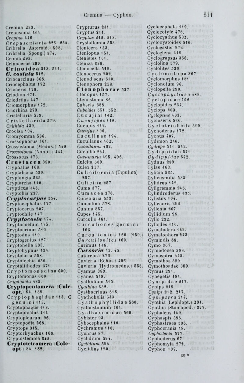 Cremna 233. Crenosoma 464. Crepina 4 46. Crepuscularia 226. 234. Cribrella (Asteroid.) 508. Cribrella (Spong.) 574. Crimia 293. Crinocerus 290. Crino idea 513. 514. €, costaia 512. Criocarcinus 368. Criocephalus 172. Crioceris 176. Criodion 1 71. Criodrilus 447. Criomorphiis 1 72. Criorhina 273. Cristellaria 579. C ristellarida 579. Crithida 439. Crocisa 194. Cromyomma 586. Crossophorus 461. Crossostoma (Medus.) 549. Crossostoma (Anniil.) 4 44. Crossotus 1 73. Crustacea 350. Cryphalus 168. Cryptabacia 536. Cryptangia 535. Cryptarcha 110. Crypticus 1 48. Cryptöbia 237. Cri/piocarpae 554. Cryptocephaliis 1 77. Cryptocerus 207. Cryptochile 147. Cryptocoela 47 4. Cryptocoelum 47 5. Cryptocrinus 516. Cryptodus 11 9. Cryptogenius 127. Cryptohelia 533. Cryptohypnus 1 3 4. Cryptolaria 558. Cryptolechia 250. Cryptolilhodes 371. Cryptornonadina 600. Cryptomonas 600. Cryptonota 435. Cryptopentaiiiera (Cole- Opt.) 84. 1 59. Cryptophagidaelia. C. g e n u i n i 113. Gryptophagus 11 3. Cryptophialus 414. Cryptopleurum 96. Cryptopodia 368. Cryptops 315. Cryptorhynchus 166. Cryptostemma 332. Cryptotetramera (Cole- opt.) 84. 182. Cryplurus 211. Cryptus 211. Cryptus 212. 21 3. Crystallomia 553. Ctenicera l 33. Cteniopus 1 51. Ctenistes 101. Cteniza 336. Ctenocella 528. Ctenocerus 202. Ctenodiscus 51 0. Ctenophora 258. Ctenopliorae 537. Ctenopus l 57. Ctenostoma 86. Cubaris 388. Cuboides 551 . 552. C uc u j i n i 112. Cucujipes 112. Cucujus 112. Cucujus 100. Cuculi nae 194. Cucullanus 462. Cucullanus 462. Cucullia 244. Cucumaria 495. 496. Culcita 509. Culex 257. Culiciformia (Tipulina) 257. Culicina 257. Cuma 377. Cumacea 376. Cuneolaria 553. Cuneolina 578. Cunina 557. Cupes 1 45. Curculio 164. Curculiones genuini 163. Curculion ina 1 60. (1 59.) Curculionites 160. Curimus 116. Cursoria 43. 45. Cuterebra 276. Cuvieria (Echin.) 496. Cuvieria (Hydromedus.) 555. Cyamus 383. Cyanea 548. Cyatliidium 515. Cyathina 532. Cyathocrinus 51 6. Cyathohelia 533. Cyathophyllidae 560. Cyathostoraum 464. Cyathaxonidae 560. Cybister 93. Cybocephalus 110. Cychramus 110. Cychrus 87. Cyclidium 594. Cyclidium 594. Cyclidius 120. Cyclocephala 119. Cyclocotyle 478. Cyclocyathus 532. Cyclocystoides 51 6. Cyclogaster 272. Cycloglena 41 9. Cyclograpsus 366. Cyclolina 579. Cyclolites 536. Cyclometopa 367. Cyclomorphus 181. Cyclonotum 96. Cyclopelta 290. Cyclophyllidea 482. Cyclopid a e 402. Cyclopides 234. Cyclops 403. Cyclopsine 403. Cycloseris 536. Cyclotrichoda 599. Cycnoderus 172. Cycnus 407. Cydimon 246. Cydippe 541. 542, Cydippidae 541. Cy dipp idae 542. Cydnus 289. Cylas 163. Cylicia 535. Cylicosmilia 533. Cylidrus 142. Cyligramma 245. Cylindroderus 135. Cylistus 104. Cyllecoris 292. Cyllenia 267. Cyllidium 96. Cyllo 232. Cyllodes 110. Cymatodera 142. Cymatophora 243. Cymindis 88. Cymo 367. Cymodocea 388. Cymospira 445. Cymothoa 389. Cymothoadae 389. Cymus 291. Cynegetis 184. Cynipidae 217. Cynips 218. Cynips 212. 217. Cynipsera 21 4. Cynthia (Lepidopt.) 231. Cynthia (Stomapod.) 377. Cyphaleus 149. Cyphaspis 395. Cyphastraea 535. Cyphocrania 48. Cyphoderia 511. Cyphoderus 67. Cyphomyia 272. Cyphon 137. 39*
